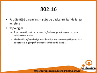 802.16
• Padrão IEEE para transmissão de dados em banda larga 
wireless
• Topologias
– Ponto‐multiponto – uma estação‐base provê acesso a uma 
determinada área
– Mesh – Estações designadas funcionam como repetidores. Boa 
adaptação à geografia e necessidades de banda
 