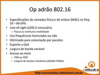 O p adrão 802.16
• Especificações de camadas física e de enlace (MAC) na freq. 
10 – 66 GHz
• Line‐of‐sight (LOS) é necessário
– Pouca ou nenhuma mobilidade
• Usa frequências licenciadas ou não
• Otimizado para comutação por pacotes
• Suporte a QoS
• Largura de banda variável
• Acesso ao meio
– TDD ou FDD
– Largura de banda é dinâmica (DAMA‐TAMA)
 