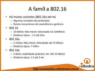 A famíli a 802.16
• Há muitos variantes (802.16a até m)
– Algumas variações dos protocolos
– Outros mecanismos de coexistência e gerência
• 802.16
– 10‐66Ghz; Não móvel; Velocidade 32‐134Mbit/s
– Distância típica – 1.5 até 5km
• 802.16a
– 2‐11Ghz; Não móvel; Velocidade até 75 Mbit/s
– Distância típica: 7‐10km
• 802.16e
– 5‐6Ghz; mobilidade pedestre; Vel. Até 15 Mbit/s
– Distância típica: 1.5 até 5 km
 