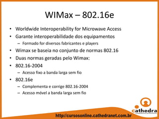 WIMax – 802.16e
• Worldwide Interoperability for Microwave Access
• Garante interoperabilidade dos equipamentos
– Formado for diversos fabricantes e players
• Wimax se baseia no conjunto de normas 802.16
• Duas normas geradas pelo Wimax:
• 802.16‐2004
– Acesso fixo a banda larga sem fio
• 802.16e
– Complementa e corrige 802.16‐2004
– Acesso móvel a banda larga sem fio
 