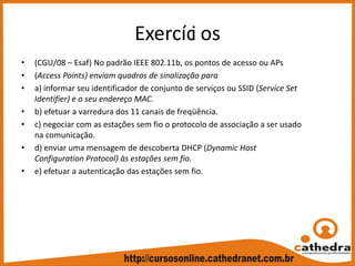 Exercíci os
• (CGU/08 – Esaf) No padrão IEEE 802.11b, os pontos de acesso ou APs
• (Access Points) enviam quadros de sinalização para
• a) informar seu identificador de conjunto de serviços ou SSID (Service Set 
Identifier) e o seu endereço MAC.
• b) efetuar a varredura dos 11 canais de freqüência.
• c) negociar com as estações sem fio o protocolo de associação a ser usado 
na comunicação.
• d) enviar uma mensagem de descoberta DHCP (Dynamic Host 
Configuration Protocol) às estações sem fio.
• e) efetuar a autenticação das estações sem fio.
 