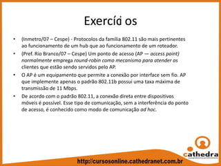 Exercíci os
• (Inmetro/07 – Cespe) ‐ Protocolos da família 802.11 são mais pertinentes 
ao funcionamento de um hub que ao funcionamento de um roteador.
• (Pref. Rio Branco/07 – Cespe) Um ponto de acesso (AP — access point) 
normalmente emprega round‐robin como mecanismo para atender os 
clientes que estão sendo servidos pelo AP.
• O AP é um equipamento que permite a conexão por interface sem fio. AP 
que implemente apenas o padrão 802.11b possui uma taxa máxima de 
transmissão de 11 Mbps.
• De acordo com o padrão 802.11, a conexão direta entre dispositivos 
móveis é possível. Esse tipo de comunicação, sem a interferência do ponto 
de acesso, é conhecido como modo de comunicação ad hoc.
 