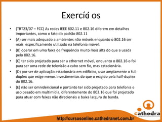Exercíci os
• (TRT23/07 – FCC) As redes IEEE 802.11 e 802.16 diferem em detalhes 
importantes, como o fato do padrão 802.11
• (A) ser mais adequado a ambientes não móveis enquanto o 802.16 ser 
mais  especificamente utilizado na telefonia móvel.
• (B) operar em uma faixa de freqüência muito mais alta do que a usada 
pelo 802.16.
• (C) ter sido projetado para ser a ethernet móvel, enquanto o 802.16 o foi 
para ser uma rede de televisão a cabo sem fio, mas estacionária.
• (D) por ser de aplicação estacionária em edifícios, usar amplamente o full‐
duplex que exige menos investimentos do que o exigido pela half‐duplex 
do 802.16.
• (E) não ser omnidericional e portanto ter sido projetado para telefonia e 
uso pesado em multimídia, diferentemente do 802.16 que foi projetado 
para atuar com feixes não direcionais e baixa largura de banda.
 
