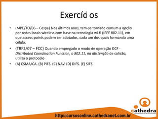 Exercíci os
• (MPE/TO/06 – Cespe) Nos últimos anos, tem‐se tornado comum a opção 
por redes locais wireless com base na tecnologia wi‐fi (IEEE 802.11), em 
que access points podem ser adotados, cada um dos quais formando uma 
célula. 
• (TRF2/07 – FCC) Quando empregado o modo de operação DCF ‐
Distributed Coordination Function, o 802.11, na abstenção de colisão, 
utiliza o protocolo
• (A) CSMA/CA. (B) PIFS. (C) NAV. (D) DIFS. (E) SIFS.
 