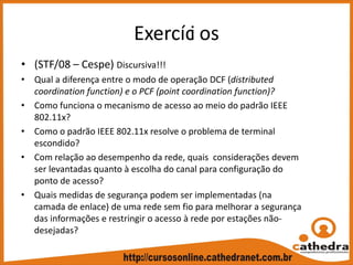 Exercíci os
• (STF/08 – Cespe) Discursiva!!!
• Qual a diferença entre o modo de operação DCF (distributed 
coordination function) e o PCF (point coordination function)?
• Como funciona o mecanismo de acesso ao meio do padrão IEEE 
802.11x?
• Como o padrão IEEE 802.11x resolve o problema de terminal 
escondido?
• Com relação ao desempenho da rede, quais  considerações devem 
ser levantadas quanto à escolha do canal para configuração do 
ponto de acesso?
• Quais medidas de segurança podem ser implementadas (na 
camada de enlace) de uma rede sem fio para melhorar a segurança 
das informações e restringir o acesso à rede por estações não‐
desejadas?
 