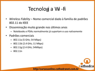 Tecnologi a Wi ‐Fi
• Wireless Fidelity – Nome comercial dado à família de padrões 
802.11 do IEEE
• Disseminação muito grande nos últimos anos
– Notebooks e PDAs normalmente já suportam o uso nativamente
• Padrões comerciais
– 802.11a (5 GHz; 54 Mbps)
– 802.11b (2.4 GHz; 11 Mbps)
– 802.11g (2.4 GHz; 54Mbps)
– 802.11n
 