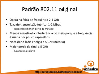 Padrão 802.11 ori gi nal
• Opera na faixa de frequência 2.4 GHz
• Taxa de transmissão teórica: 1‐2 Mbps
– Taxa real é menor, perto da metade
• Menos suscetível a interferência do meio porque a frequência 
é usada por poucos aparelhos
• Necessário mais energia a 5 Ghz (bateria)
• Maior perda de sinal a 5 GHz
– Alcance mais curto
 