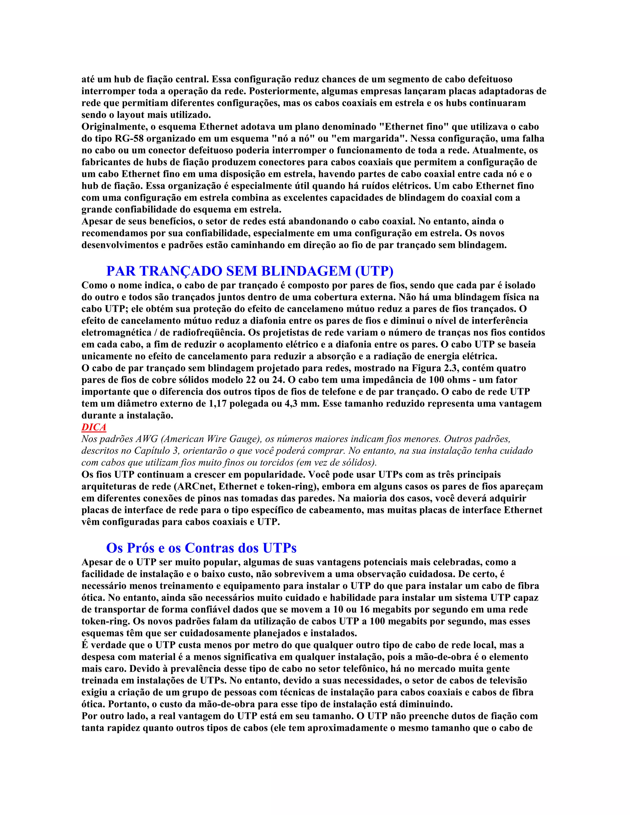 até um hub de fiação central. Essa configuração reduz chances de um segmento de cabo defeituoso
interromper toda a operação da rede. Posteriormente, algumas empresas lançaram placas adaptadoras de
rede que permitiam diferentes configurações, mas os cabos coaxiais em estrela e os hubs continuaram
sendo o layout mais utilizado.
Originalmente, o esquema Ethernet adotava um plano denominado "Ethernet fino" que utilizava o cabo
do tipo RG-58 organizado em um esquema "nó a nó" ou "em margarida". Nessa configuração, uma falha
no cabo ou um conector defeituoso poderia interromper o funcionamento de toda a rede. Atualmente, os
fabricantes de hubs de fiação produzem conectores para cabos coaxiais que permitem a configuração de
um cabo Ethernet fino em uma disposição em estrela, havendo partes de cabo coaxial entre cada nó e o
hub de fiação. Essa organização é especialmente útil quando há ruídos elétricos. Um cabo Ethernet fino
com uma configuração em estrela combina as excelentes capacidades de blindagem do coaxial com a
grande confiabilidade do esquema em estrela.
Apesar de seus benefícios, o setor de redes está abandonando o cabo coaxial. No entanto, ainda o
recomendamos por sua confiabilidade, especialmente em uma configuração em estrela. Os novos
desenvolvimentos e padrões estão caminhando em direção ao fio de par trançado sem blindagem.

     PAR TRANÇADO SEM BLINDAGEM (UTP)
Como o nome indica, o cabo de par trançado é composto por pares de fios, sendo que cada par é isolado
do outro e todos são trançados juntos dentro de uma cobertura externa. Não há uma blindagem física na
cabo UTP; ele obtém sua proteção do efeito de cancelameno mútuo reduz a pares de fios trançados. O
efeito de cancelamento mútuo reduz a diafonia entre os pares de fios e diminui o nível de interferência
eletromagnética / de radiofreqüência. Os projetistas de rede variam o número de tranças nos fios contidos
em cada cabo, a fim de reduzir o acoplamento elétrico e a diafonia entre os pares. O cabo UTP se baseia
unicamente no efeito de cancelamento para reduzir a absorção e a radiação de energia elétrica.
O cabo de par trançado sem blindagem projetado para redes, mostrado na Figura 2.3, contém quatro
pares de fios de cobre sólidos modelo 22 ou 24. O cabo tem uma impedância de 100 ohms - um fator
importante que o diferencia dos outros tipos de fios de telefone e de par trançado. O cabo de rede UTP
tem um diâmetro externo de 1,17 polegada ou 4,3 mm. Esse tamanho reduzido representa uma vantagem
durante a instalação.
DICA
Nos padrões AWG (American Wire Gauge), os números maiores indicam fios menores. Outros padrões,
descritos no Capítulo 3, orientarão o que você poderá comprar. No entanto, na sua instalação tenha cuidado
com cabos que utilizam fios muito finos ou torcidos (em vez de sólidos).
Os fios UTP continuam a crescer em popularidade. Você pode usar UTPs com as três principais
arquiteturas de rede (ARCnet, Ethernet e token-ring), embora em alguns casos os pares de fios apareçam
em diferentes conexões de pinos nas tomadas das paredes. Na maioria dos casos, você deverá adquirir
placas de interface de rede para o tipo específico de cabeamento, mas muitas placas de interface Ethernet
vêm configuradas para cabos coaxiais e UTP.

     Os Prós e os Contras dos UTPs
Apesar de o UTP ser muito popular, algumas de suas vantagens potenciais mais celebradas, como a
facilidade de instalação e o baixo custo, não sobrevivem a uma observação cuidadosa. De certo, é
necessário menos treinamento e equipamento para instalar o UTP do que para instalar um cabo de fibra
ótica. No entanto, ainda são necessários muito cuidado e habilidade para instalar um sistema UTP capaz
de transportar de forma confiável dados que se movem a 10 ou 16 megabits por segundo em uma rede
token-ring. Os novos padrões falam da utilização de cabos UTP a 100 megabits por segundo, mas esses
esquemas têm que ser cuidadosamente planejados e instalados.
É verdade que o UTP custa menos por metro do que qualquer outro tipo de cabo de rede local, mas a
despesa com material é a menos significativa em qualquer instalação, pois a mão-de-obra é o elemento
mais caro. Devido à prevalência desse tipo de cabo no setor telefônico, há no mercado muita gente
treinada em instalações de UTPs. No entanto, devido a suas necessidades, o setor de cabos de televisão
exigiu a criação de um grupo de pessoas com técnicas de instalação para cabos coaxiais e cabos de fibra
ótica. Portanto, o custo da mão-de-obra para esse tipo de instalação está diminuindo.
Por outro lado, a real vantagem do UTP está em seu tamanho. O UTP não preenche dutos de fiação com
tanta rapidez quanto outros tipos de cabos (ele tem aproximadamente o mesmo tamanho que o cabo de
 