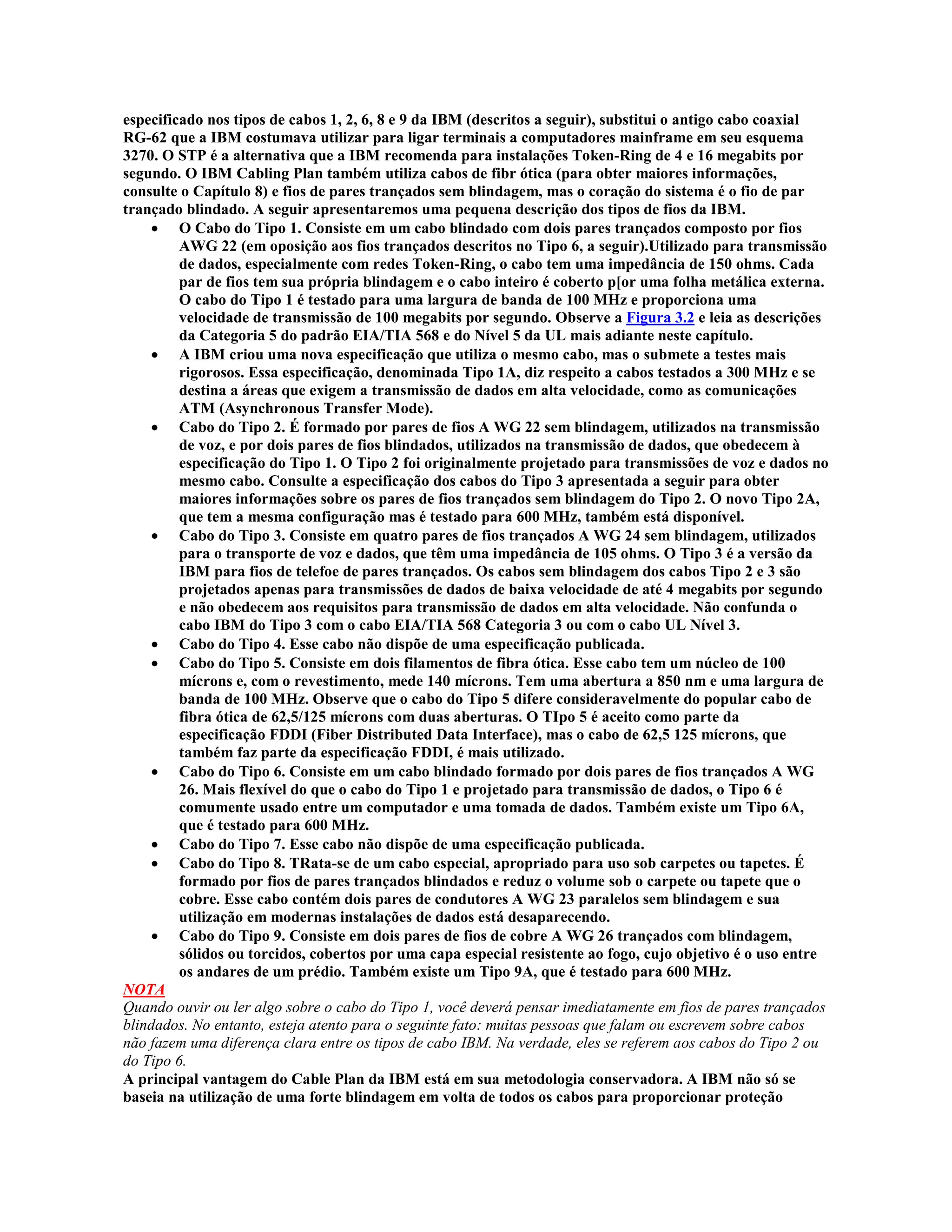 especificado nos tipos de cabos 1, 2, 6, 8 e 9 da IBM (descritos a seguir), substitui o antigo cabo coaxial
RG-62 que a IBM costumava utilizar para ligar terminais a computadores mainframe em seu esquema
3270. O STP é a alternativa que a IBM recomenda para instalações Token-Ring de 4 e 16 megabits por
segundo. O IBM Cabling Plan também utiliza cabos de fibr ótica (para obter maiores informações,
consulte o Capítulo 8) e fios de pares trançados sem blindagem, mas o coração do sistema é o fio de par
trançado blindado. A seguir apresentaremos uma pequena descrição dos tipos de fios da IBM.
    · O Cabo do Tipo 1. Consiste em um cabo blindado com dois pares trançados composto por fios
         AWG 22 (em oposição aos fios trançados descritos no Tipo 6, a seguir).Utilizado para transmissão
         de dados, especialmente com redes Token-Ring, o cabo tem uma impedância de 150 ohms. Cada
         par de fios tem sua própria blindagem e o cabo inteiro é coberto p[or uma folha metálica externa.
         O cabo do Tipo 1 é testado para uma largura de banda de 100 MHz e proporciona uma
         velocidade de transmissão de 100 megabits por segundo. Observe a Figura 3.2 e leia as descrições
         da Categoria 5 do padrão EIA/TIA 568 e do Nível 5 da UL mais adiante neste capítulo.
    · A IBM criou uma nova especificação que utiliza o mesmo cabo, mas o submete a testes mais
         rigorosos. Essa especificação, denominada Tipo 1A, diz respeito a cabos testados a 300 MHz e se
         destina a áreas que exigem a transmissão de dados em alta velocidade, como as comunicações
         ATM (Asynchronous Transfer Mode).
    · Cabo do Tipo 2. É formado por pares de fios A WG 22 sem blindagem, utilizados na transmissão
         de voz, e por dois pares de fios blindados, utilizados na transmissão de dados, que obedecem à
         especificação do Tipo 1. O Tipo 2 foi originalmente projetado para transmissões de voz e dados no
         mesmo cabo. Consulte a especificação dos cabos do Tipo 3 apresentada a seguir para obter
         maiores informações sobre os pares de fios trançados sem blindagem do Tipo 2. O novo Tipo 2A,
         que tem a mesma configuração mas é testado para 600 MHz, também está disponível.
    · Cabo do Tipo 3. Consiste em quatro pares de fios trançados A WG 24 sem blindagem, utilizados
         para o transporte de voz e dados, que têm uma impedância de 105 ohms. O Tipo 3 é a versão da
         IBM para fios de telefoe de pares trançados. Os cabos sem blindagem dos cabos Tipo 2 e 3 são
         projetados apenas para transmissões de dados de baixa velocidade de até 4 megabits por segundo
         e não obedecem aos requisitos para transmissão de dados em alta velocidade. Não confunda o
         cabo IBM do Tipo 3 com o cabo EIA/TIA 568 Categoria 3 ou com o cabo UL Nível 3.
    · Cabo do Tipo 4. Esse cabo não dispõe de uma especificação publicada.
    · Cabo do Tipo 5. Consiste em dois filamentos de fibra ótica. Esse cabo tem um núcleo de 100
         mícrons e, com o revestimento, mede 140 mícrons. Tem uma abertura a 850 nm e uma largura de
         banda de 100 MHz. Observe que o cabo do Tipo 5 difere consideravelmente do popular cabo de
         fibra ótica de 62,5/125 mícrons com duas aberturas. O TIpo 5 é aceito como parte da
         especificação FDDI (Fiber Distributed Data Interface), mas o cabo de 62,5 125 mícrons, que
         também faz parte da especificação FDDI, é mais utilizado.
    · Cabo do Tipo 6. Consiste em um cabo blindado formado por dois pares de fios trançados A WG
         26. Mais flexível do que o cabo do Tipo 1 e projetado para transmissão de dados, o Tipo 6 é
         comumente usado entre um computador e uma tomada de dados. Também existe um Tipo 6A,
         que é testado para 600 MHz.
    · Cabo do Tipo 7. Esse cabo não dispõe de uma especificação publicada.
    · Cabo do Tipo 8. TRata-se de um cabo especial, apropriado para uso sob carpetes ou tapetes. É
         formado por fios de pares trançados blindados e reduz o volume sob o carpete ou tapete que o
         cobre. Esse cabo contém dois pares de condutores A WG 23 paralelos sem blindagem e sua
         utilização em modernas instalações de dados está desaparecendo.
    · Cabo do Tipo 9. Consiste em dois pares de fios de cobre A WG 26 trançados com blindagem,
         sólidos ou torcidos, cobertos por uma capa especial resistente ao fogo, cujo objetivo é o uso entre
         os andares de um prédio. Também existe um Tipo 9A, que é testado para 600 MHz.
NOTA
Quando ouvir ou ler algo sobre o cabo do Tipo 1, você deverá pensar imediatamente em fios de pares trançados
blindados. No entanto, esteja atento para o seguinte fato: muitas pessoas que falam ou escrevem sobre cabos
não fazem uma diferença clara entre os tipos de cabo IBM. Na verdade, eles se referem aos cabos do Tipo 2 ou
do Tipo 6.
A principal vantagem do Cable Plan da IBM está em sua metodologia conservadora. A IBM não só se
baseia na utilização de uma forte blindagem em volta de todos os cabos para proporcionar proteção
 