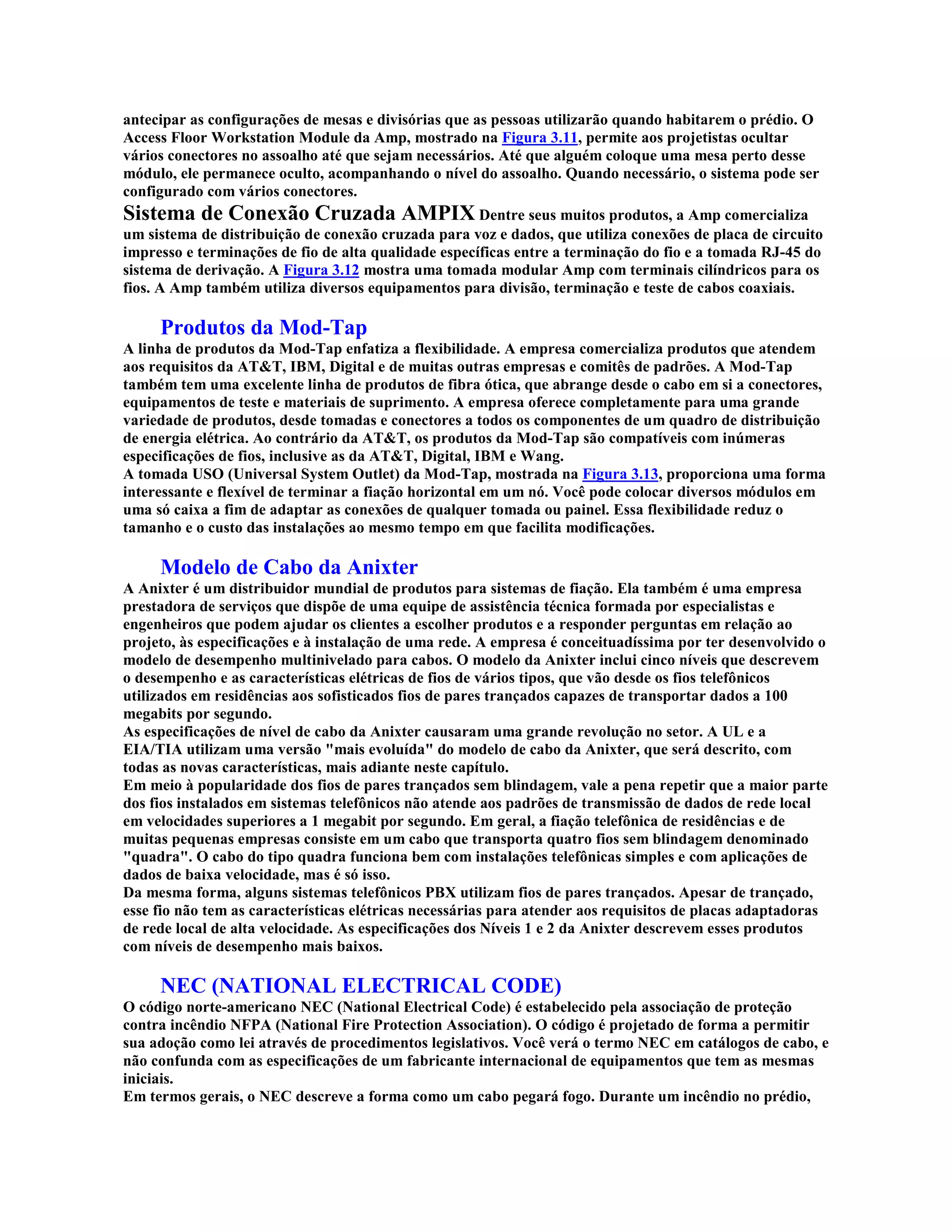antecipar as configurações de mesas e divisórias que as pessoas utilizarão quando habitarem o prédio. O
Access Floor Workstation Module da Amp, mostrado na Figura 3.11, permite aos projetistas ocultar
vários conectores no assoalho até que sejam necessários. Até que alguém coloque uma mesa perto desse
módulo, ele permanece oculto, acompanhando o nível do assoalho. Quando necessário, o sistema pode ser
configurado com vários conectores.
Sistema de Conexão Cruzada AMPIX Dentre seus muitos produtos, a Amp comercializa
um sistema de distribuição de conexão cruzada para voz e dados, que utiliza conexões de placa de circuito
impresso e terminações de fio de alta qualidade específicas entre a terminação do fio e a tomada RJ-45 do
sistema de derivação. A Figura 3.12 mostra uma tomada modular Amp com terminais cilíndricos para os
fios. A Amp também utiliza diversos equipamentos para divisão, terminação e teste de cabos coaxiais.

     Produtos da Mod-Tap
A linha de produtos da Mod-Tap enfatiza a flexibilidade. A empresa comercializa produtos que atendem
aos requisitos da AT&T, IBM, Digital e de muitas outras empresas e comitês de padrões. A Mod-Tap
também tem uma excelente linha de produtos de fibra ótica, que abrange desde o cabo em si a conectores,
equipamentos de teste e materiais de suprimento. A empresa oferece completamente para uma grande
variedade de produtos, desde tomadas e conectores a todos os componentes de um quadro de distribuição
de energia elétrica. Ao contrário da AT&T, os produtos da Mod-Tap são compatíveis com inúmeras
especificações de fios, inclusive as da AT&T, Digital, IBM e Wang.
A tomada USO (Universal System Outlet) da Mod-Tap, mostrada na Figura 3.13, proporciona uma forma
interessante e flexível de terminar a fiação horizontal em um nó. Você pode colocar diversos módulos em
uma só caixa a fim de adaptar as conexões de qualquer tomada ou painel. Essa flexibilidade reduz o
tamanho e o custo das instalações ao mesmo tempo em que facilita modificações.

     Modelo de Cabo da Anixter
A Anixter é um distribuidor mundial de produtos para sistemas de fiação. Ela também é uma empresa
prestadora de serviços que dispõe de uma equipe de assistência técnica formada por especialistas e
engenheiros que podem ajudar os clientes a escolher produtos e a responder perguntas em relação ao
projeto, às especificações e à instalação de uma rede. A empresa é conceituadíssima por ter desenvolvido o
modelo de desempenho multinivelado para cabos. O modelo da Anixter inclui cinco níveis que descrevem
o desempenho e as características elétricas de fios de vários tipos, que vão desde os fios telefônicos
utilizados em residências aos sofisticados fios de pares trançados capazes de transportar dados a 100
megabits por segundo.
As especificações de nível de cabo da Anixter causaram uma grande revolução no setor. A UL e a
EIA/TIA utilizam uma versão "mais evoluída" do modelo de cabo da Anixter, que será descrito, com
todas as novas características, mais adiante neste capítulo.
Em meio à popularidade dos fios de pares trançados sem blindagem, vale a pena repetir que a maior parte
dos fios instalados em sistemas telefônicos não atende aos padrões de transmissão de dados de rede local
em velocidades superiores a 1 megabit por segundo. Em geral, a fiação telefônica de residências e de
muitas pequenas empresas consiste em um cabo que transporta quatro fios sem blindagem denominado
"quadra". O cabo do tipo quadra funciona bem com instalações telefônicas simples e com aplicações de
dados de baixa velocidade, mas é só isso.
Da mesma forma, alguns sistemas telefônicos PBX utilizam fios de pares trançados. Apesar de trançado,
esse fio não tem as características elétricas necessárias para atender aos requisitos de placas adaptadoras
de rede local de alta velocidade. As especificações dos Níveis 1 e 2 da Anixter descrevem esses produtos
com níveis de desempenho mais baixos.

     NEC (NATIONAL ELECTRICAL CODE)
O código norte-americano NEC (National Electrical Code) é estabelecido pela associação de proteção
contra incêndio NFPA (National Fire Protection Association). O código é projetado de forma a permitir
sua adoção como lei através de procedimentos legislativos. Você verá o termo NEC em catálogos de cabo, e
não confunda com as especificações de um fabricante internacional de equipamentos que tem as mesmas
iniciais.
Em termos gerais, o NEC descreve a forma como um cabo pegará fogo. Durante um incêndio no prédio,
 
