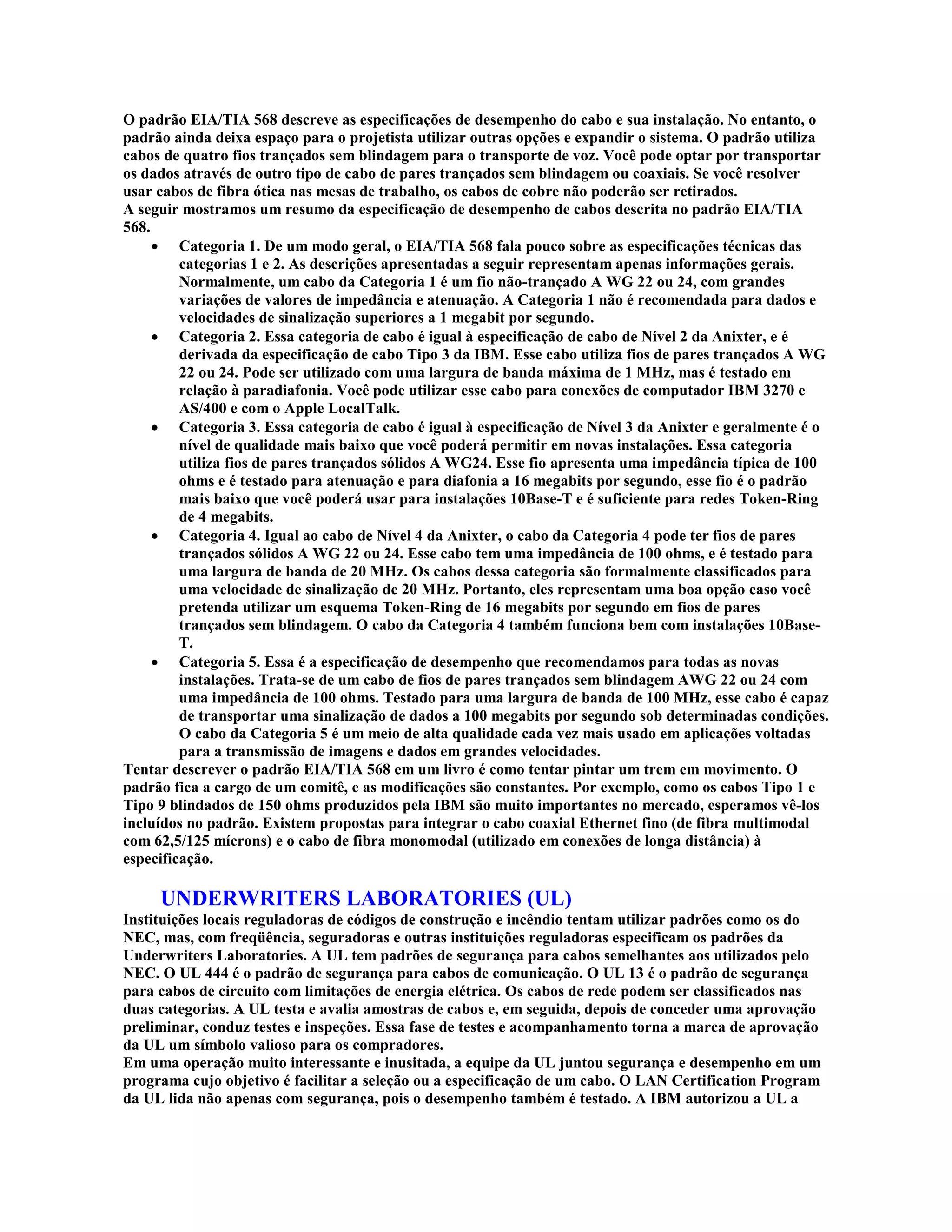 O padrão EIA/TIA 568 descreve as especificações de desempenho do cabo e sua instalação. No entanto, o
padrão ainda deixa espaço para o projetista utilizar outras opções e expandir o sistema. O padrão utiliza
cabos de quatro fios trançados sem blindagem para o transporte de voz. Você pode optar por transportar
os dados através de outro tipo de cabo de pares trançados sem blindagem ou coaxiais. Se você resolver
usar cabos de fibra ótica nas mesas de trabalho, os cabos de cobre não poderão ser retirados.
A seguir mostramos um resumo da especificação de desempenho de cabos descrita no padrão EIA/TIA
568.
     · Categoria 1. De um modo geral, o EIA/TIA 568 fala pouco sobre as especificações técnicas das
         categorias 1 e 2. As descrições apresentadas a seguir representam apenas informações gerais.
         Normalmente, um cabo da Categoria 1 é um fio não-trançado A WG 22 ou 24, com grandes
         variações de valores de impedância e atenuação. A Categoria 1 não é recomendada para dados e
         velocidades de sinalização superiores a 1 megabit por segundo.
     · Categoria 2. Essa categoria de cabo é igual à especificação de cabo de Nível 2 da Anixter, e é
         derivada da especificação de cabo Tipo 3 da IBM. Esse cabo utiliza fios de pares trançados A WG
         22 ou 24. Pode ser utilizado com uma largura de banda máxima de 1 MHz, mas é testado em
         relação à paradiafonia. Você pode utilizar esse cabo para conexões de computador IBM 3270 e
         AS/400 e com o Apple LocalTalk.
     · Categoria 3. Essa categoria de cabo é igual à especificação de Nível 3 da Anixter e geralmente é o
         nível de qualidade mais baixo que você poderá permitir em novas instalações. Essa categoria
         utiliza fios de pares trançados sólidos A WG24. Esse fio apresenta uma impedância típica de 100
         ohms e é testado para atenuação e para diafonia a 16 megabits por segundo, esse fio é o padrão
         mais baixo que você poderá usar para instalações 10Base-T e é suficiente para redes Token-Ring
         de 4 megabits.
     · Categoria 4. Igual ao cabo de Nível 4 da Anixter, o cabo da Categoria 4 pode ter fios de pares
         trançados sólidos A WG 22 ou 24. Esse cabo tem uma impedância de 100 ohms, e é testado para
         uma largura de banda de 20 MHz. Os cabos dessa categoria são formalmente classificados para
         uma velocidade de sinalização de 20 MHz. Portanto, eles representam uma boa opção caso você
         pretenda utilizar um esquema Token-Ring de 16 megabits por segundo em fios de pares
         trançados sem blindagem. O cabo da Categoria 4 também funciona bem com instalações 10Base-
         T.
     · Categoria 5. Essa é a especificação de desempenho que recomendamos para todas as novas
         instalações. Trata-se de um cabo de fios de pares trançados sem blindagem AWG 22 ou 24 com
         uma impedância de 100 ohms. Testado para uma largura de banda de 100 MHz, esse cabo é capaz
         de transportar uma sinalização de dados a 100 megabits por segundo sob determinadas condições.
         O cabo da Categoria 5 é um meio de alta qualidade cada vez mais usado em aplicações voltadas
         para a transmissão de imagens e dados em grandes velocidades.
Tentar descrever o padrão EIA/TIA 568 em um livro é como tentar pintar um trem em movimento. O
padrão fica a cargo de um comitê, e as modificações são constantes. Por exemplo, como os cabos Tipo 1 e
Tipo 9 blindados de 150 ohms produzidos pela IBM são muito importantes no mercado, esperamos vê-los
incluídos no padrão. Existem propostas para integrar o cabo coaxial Ethernet fino (de fibra multimodal
com 62,5/125 mícrons) e o cabo de fibra monomodal (utilizado em conexões de longa distância) à
especificação.

     UNDERWRITERS LABORATORIES (UL)
Instituições locais reguladoras de códigos de construção e incêndio tentam utilizar padrões como os do
NEC, mas, com freqüência, seguradoras e outras instituições reguladoras especificam os padrões da
Underwriters Laboratories. A UL tem padrões de segurança para cabos semelhantes aos utilizados pelo
NEC. O UL 444 é o padrão de segurança para cabos de comunicação. O UL 13 é o padrão de segurança
para cabos de circuito com limitações de energia elétrica. Os cabos de rede podem ser classificados nas
duas categorias. A UL testa e avalia amostras de cabos e, em seguida, depois de conceder uma aprovação
preliminar, conduz testes e inspeções. Essa fase de testes e acompanhamento torna a marca de aprovação
da UL um símbolo valioso para os compradores.
Em uma operação muito interessante e inusitada, a equipe da UL juntou segurança e desempenho em um
programa cujo objetivo é facilitar a seleção ou a especificação de um cabo. O LAN Certification Program
da UL lida não apenas com segurança, pois o desempenho também é testado. A IBM autorizou a UL a
 