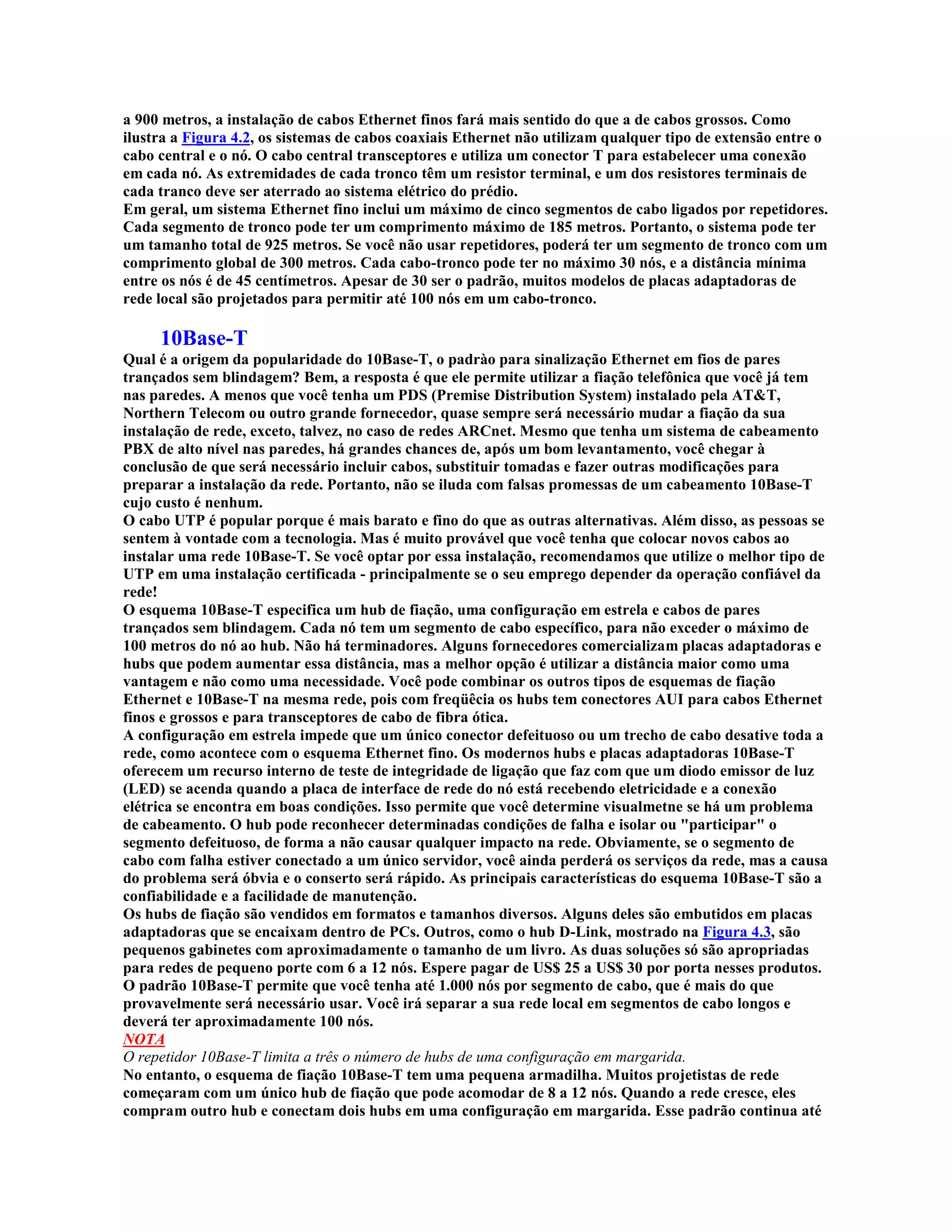 a 900 metros, a instalação de cabos Ethernet finos fará mais sentido do que a de cabos grossos. Como
ilustra a Figura 4.2, os sistemas de cabos coaxiais Ethernet não utilizam qualquer tipo de extensão entre o
cabo central e o nó. O cabo central transceptores e utiliza um conector T para estabelecer uma conexão
em cada nó. As extremidades de cada tronco têm um resistor terminal, e um dos resistores terminais de
cada tranco deve ser aterrado ao sistema elétrico do prédio.
Em geral, um sistema Ethernet fino inclui um máximo de cinco segmentos de cabo ligados por repetidores.
Cada segmento de tronco pode ter um comprimento máximo de 185 metros. Portanto, o sistema pode ter
um tamanho total de 925 metros. Se você não usar repetidores, poderá ter um segmento de tronco com um
comprimento global de 300 metros. Cada cabo-tronco pode ter no máximo 30 nós, e a distância mínima
entre os nós é de 45 centímetros. Apesar de 30 ser o padrão, muitos modelos de placas adaptadoras de
rede local são projetados para permitir até 100 nós em um cabo-tronco.

     10Base-T
Qual é a origem da popularidade do 10Base-T, o padrào para sinalização Ethernet em fios de pares
trançados sem blindagem? Bem, a resposta é que ele permite utilizar a fiação telefônica que você já tem
nas paredes. A menos que você tenha um PDS (Premise Distribution System) instalado pela AT&T,
Northern Telecom ou outro grande fornecedor, quase sempre será necessário mudar a fiação da sua
instalação de rede, exceto, talvez, no caso de redes ARCnet. Mesmo que tenha um sistema de cabeamento
PBX de alto nível nas paredes, há grandes chances de, após um bom levantamento, você chegar à
conclusão de que será necessário incluir cabos, substituir tomadas e fazer outras modificações para
preparar a instalação da rede. Portanto, não se iluda com falsas promessas de um cabeamento 10Base-T
cujo custo é nenhum.
O cabo UTP é popular porque é mais barato e fino do que as outras alternativas. Além disso, as pessoas se
sentem à vontade com a tecnologia. Mas é muito provável que você tenha que colocar novos cabos ao
instalar uma rede 10Base-T. Se você optar por essa instalação, recomendamos que utilize o melhor tipo de
UTP em uma instalação certificada - principalmente se o seu emprego depender da operação confiável da
rede!
O esquema 10Base-T especifica um hub de fiação, uma configuração em estrela e cabos de pares
trançados sem blindagem. Cada nó tem um segmento de cabo específico, para não exceder o máximo de
100 metros do nó ao hub. Não há terminadores. Alguns fornecedores comercializam placas adaptadoras e
hubs que podem aumentar essa distância, mas a melhor opção é utilizar a distância maior como uma
vantagem e não como uma necessidade. Você pode combinar os outros tipos de esquemas de fiação
Ethernet e 10Base-T na mesma rede, pois com freqüêcia os hubs tem conectores AUI para cabos Ethernet
finos e grossos e para transceptores de cabo de fibra ótica.
A configuração em estrela impede que um único conector defeituoso ou um trecho de cabo desative toda a
rede, como acontece com o esquema Ethernet fino. Os modernos hubs e placas adaptadoras 10Base-T
oferecem um recurso interno de teste de integridade de ligação que faz com que um diodo emissor de luz
(LED) se acenda quando a placa de interface de rede do nó está recebendo eletricidade e a conexão
elétrica se encontra em boas condições. Isso permite que você determine visualmetne se há um problema
de cabeamento. O hub pode reconhecer determinadas condições de falha e isolar ou "participar" o
segmento defeituoso, de forma a não causar qualquer impacto na rede. Obviamente, se o segmento de
cabo com falha estiver conectado a um único servidor, você ainda perderá os serviços da rede, mas a causa
do problema será óbvia e o conserto será rápido. As principais características do esquema 10Base-T são a
confiabilidade e a facilidade de manutenção.
Os hubs de fiação são vendidos em formatos e tamanhos diversos. Alguns deles são embutidos em placas
adaptadoras que se encaixam dentro de PCs. Outros, como o hub D-Link, mostrado na Figura 4.3, são
pequenos gabinetes com aproximadamente o tamanho de um livro. As duas soluções só são apropriadas
para redes de pequeno porte com 6 a 12 nós. Espere pagar de US$ 25 a US$ 30 por porta nesses produtos.
O padrão 10Base-T permite que você tenha até 1.000 nós por segmento de cabo, que é mais do que
provavelmente será necessário usar. Você irá separar a sua rede local em segmentos de cabo longos e
deverá ter aproximadamente 100 nós.
NOTA
O repetidor 10Base-T limita a três o número de hubs de uma configuração em margarida.
No entanto, o esquema de fiação 10Base-T tem uma pequena armadilha. Muitos projetistas de rede
começaram com um único hub de fiação que pode acomodar de 8 a 12 nós. Quando a rede cresce, eles
compram outro hub e conectam dois hubs em uma configuração em margarida. Esse padrão continua até
 