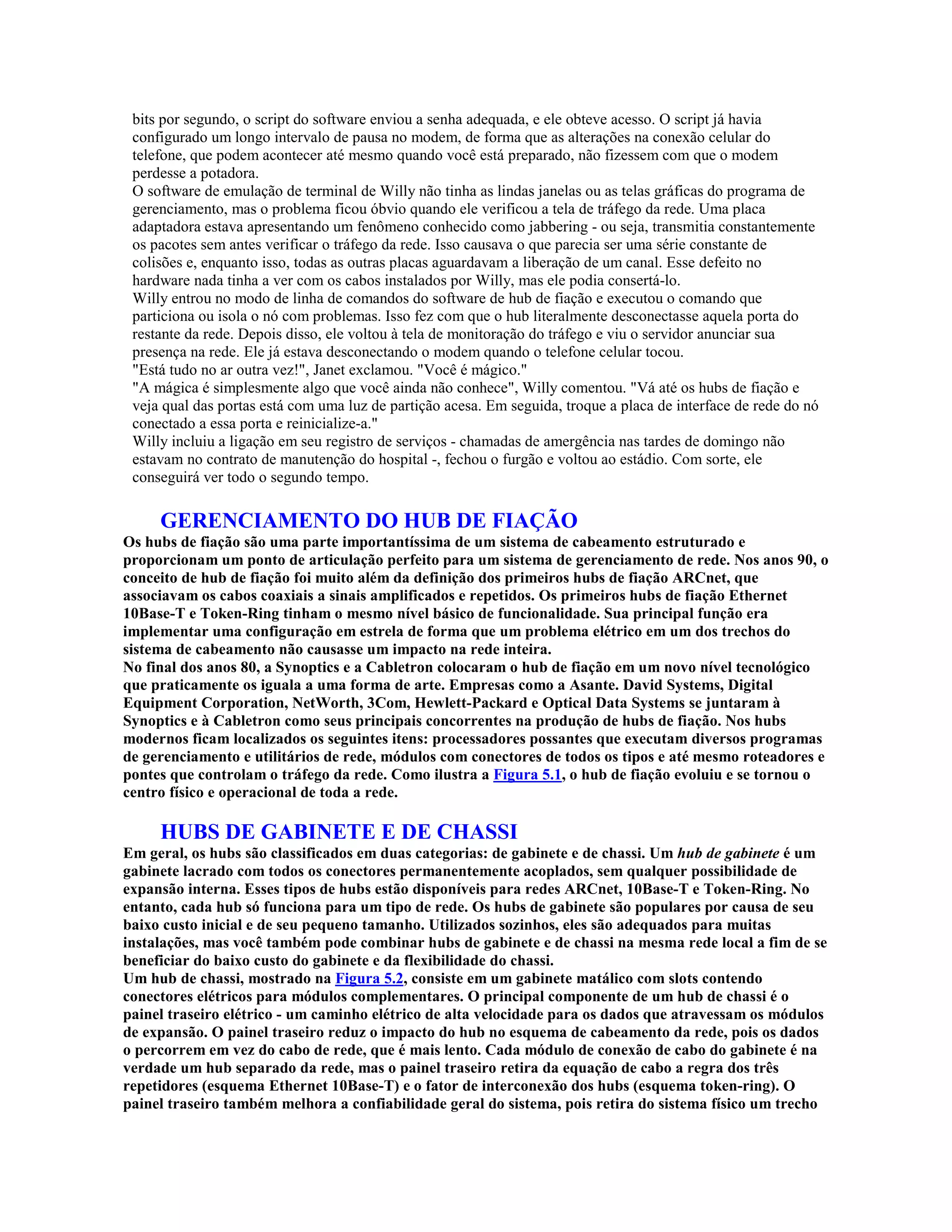 bits por segundo, o script do software enviou a senha adequada, e ele obteve acesso. O script já havia
 configurado um longo intervalo de pausa no modem, de forma que as alterações na conexão celular do
 telefone, que podem acontecer até mesmo quando você está preparado, não fizessem com que o modem
 perdesse a potadora.
 O software de emulação de terminal de Willy não tinha as lindas janelas ou as telas gráficas do programa de
 gerenciamento, mas o problema ficou óbvio quando ele verificou a tela de tráfego da rede. Uma placa
 adaptadora estava apresentando um fenômeno conhecido como jabbering - ou seja, transmitia constantemente
 os pacotes sem antes verificar o tráfego da rede. Isso causava o que parecia ser uma série constante de
 colisões e, enquanto isso, todas as outras placas aguardavam a liberação de um canal. Esse defeito no
 hardware nada tinha a ver com os cabos instalados por Willy, mas ele podia consertá-lo.
 Willy entrou no modo de linha de comandos do software de hub de fiação e executou o comando que
 particiona ou isola o nó com problemas. Isso fez com que o hub literalmente desconectasse aquela porta do
 restante da rede. Depois disso, ele voltou à tela de monitoração do tráfego e viu o servidor anunciar sua
 presença na rede. Ele já estava desconectando o modem quando o telefone celular tocou.
 "Está tudo no ar outra vez!", Janet exclamou. "Você é mágico."
 "A mágica é simplesmente algo que você ainda não conhece", Willy comentou. "Vá até os hubs de fiação e
 veja qual das portas está com uma luz de partição acesa. Em seguida, troque a placa de interface de rede do nó
 conectado a essa porta e reinicialize-a."
 Willy incluiu a ligação em seu registro de serviços - chamadas de amergência nas tardes de domingo não
 estavam no contrato de manutenção do hospital -, fechou o furgão e voltou ao estádio. Com sorte, ele
 conseguirá ver todo o segundo tempo.

     GERENCIAMENTO DO HUB DE FIAÇÃO
Os hubs de fiação são uma parte importantíssima de um sistema de cabeamento estruturado e
proporcionam um ponto de articulação perfeito para um sistema de gerenciamento de rede. Nos anos 90, o
conceito de hub de fiação foi muito além da definição dos primeiros hubs de fiação ARCnet, que
associavam os cabos coaxiais a sinais amplificados e repetidos. Os primeiros hubs de fiação Ethernet
10Base-T e Token-Ring tinham o mesmo nível básico de funcionalidade. Sua principal função era
implementar uma configuração em estrela de forma que um problema elétrico em um dos trechos do
sistema de cabeamento não causasse um impacto na rede inteira.
No final dos anos 80, a Synoptics e a Cabletron colocaram o hub de fiação em um novo nível tecnológico
que praticamente os iguala a uma forma de arte. Empresas como a Asante. David Systems, Digital
Equipment Corporation, NetWorth, 3Com, Hewlett-Packard e Optical Data Systems se juntaram à
Synoptics e à Cabletron como seus principais concorrentes na produção de hubs de fiação. Nos hubs
modernos ficam localizados os seguintes itens: processadores possantes que executam diversos programas
de gerenciamento e utilitários de rede, módulos com conectores de todos os tipos e até mesmo roteadores e
pontes que controlam o tráfego da rede. Como ilustra a Figura 5.1, o hub de fiação evoluiu e se tornou o
centro físico e operacional de toda a rede.

     HUBS DE GABINETE E DE CHASSI
Em geral, os hubs são classificados em duas categorias: de gabinete e de chassi. Um hub de gabinete é um
gabinete lacrado com todos os conectores permanentemente acoplados, sem qualquer possibilidade de
expansão interna. Esses tipos de hubs estão disponíveis para redes ARCnet, 10Base-T e Token-Ring. No
entanto, cada hub só funciona para um tipo de rede. Os hubs de gabinete são populares por causa de seu
baixo custo inicial e de seu pequeno tamanho. Utilizados sozinhos, eles são adequados para muitas
instalações, mas você também pode combinar hubs de gabinete e de chassi na mesma rede local a fim de se
beneficiar do baixo custo do gabinete e da flexibilidade do chassi.
Um hub de chassi, mostrado na Figura 5.2, consiste em um gabinete matálico com slots contendo
conectores elétricos para módulos complementares. O principal componente de um hub de chassi é o
painel traseiro elétrico - um caminho elétrico de alta velocidade para os dados que atravessam os módulos
de expansão. O painel traseiro reduz o impacto do hub no esquema de cabeamento da rede, pois os dados
o percorrem em vez do cabo de rede, que é mais lento. Cada módulo de conexão de cabo do gabinete é na
verdade um hub separado da rede, mas o painel traseiro retira da equação de cabo a regra dos três
repetidores (esquema Ethernet 10Base-T) e o fator de interconexão dos hubs (esquema token-ring). O
painel traseiro também melhora a confiabilidade geral do sistema, pois retira do sistema físico um trecho
 