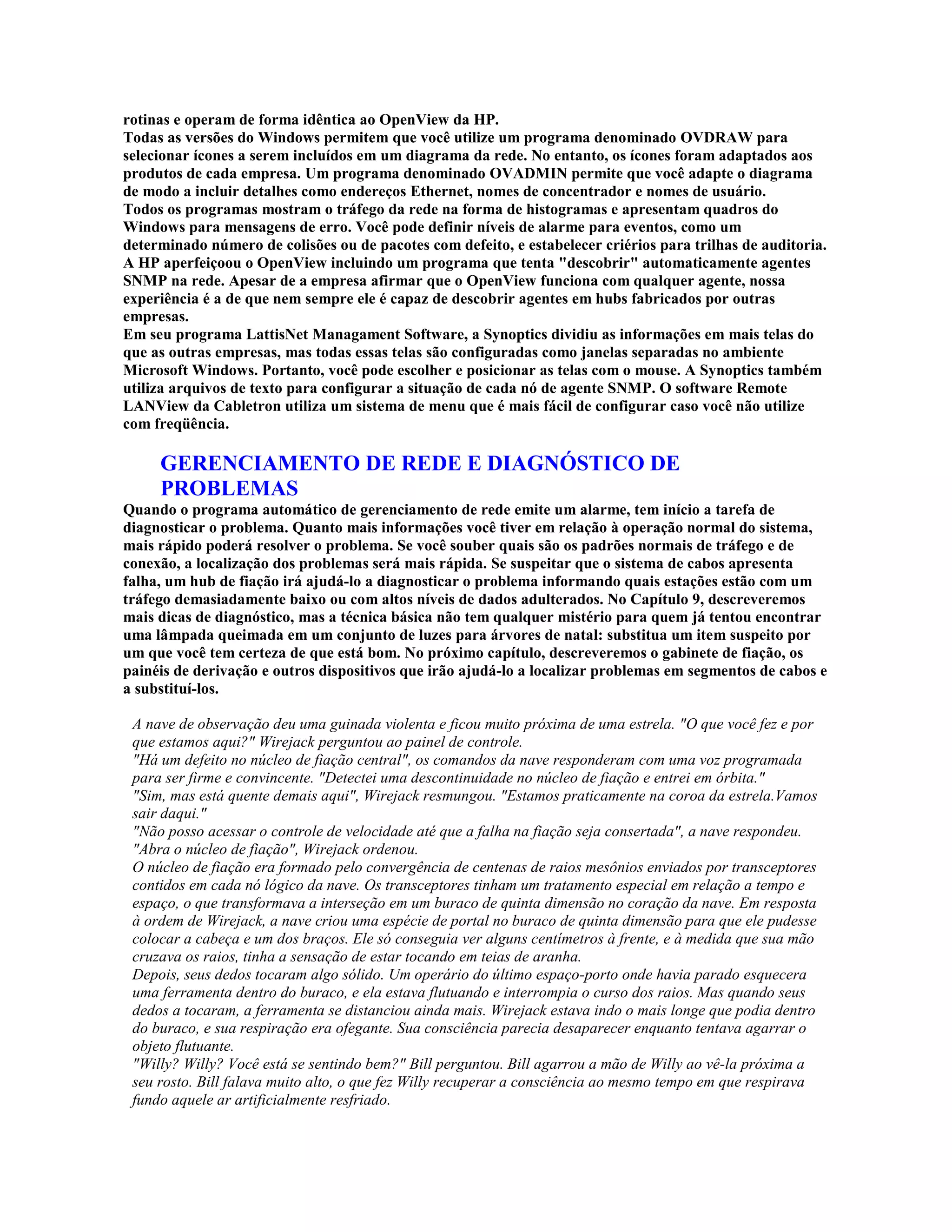 rotinas e operam de forma idêntica ao OpenView da HP.
Todas as versões do Windows permitem que você utilize um programa denominado OVDRAW para
selecionar ícones a serem incluídos em um diagrama da rede. No entanto, os ícones foram adaptados aos
produtos de cada empresa. Um programa denominado OVADMIN permite que você adapte o diagrama
de modo a incluir detalhes como endereços Ethernet, nomes de concentrador e nomes de usuário.
Todos os programas mostram o tráfego da rede na forma de histogramas e apresentam quadros do
Windows para mensagens de erro. Você pode definir níveis de alarme para eventos, como um
determinado número de colisões ou de pacotes com defeito, e estabelecer criérios para trilhas de auditoria.
A HP aperfeiçoou o OpenView incluindo um programa que tenta "descobrir" automaticamente agentes
SNMP na rede. Apesar de a empresa afirmar que o OpenView funciona com qualquer agente, nossa
experiência é a de que nem sempre ele é capaz de descobrir agentes em hubs fabricados por outras
empresas.
Em seu programa LattisNet Managament Software, a Synoptics dividiu as informações em mais telas do
que as outras empresas, mas todas essas telas são configuradas como janelas separadas no ambiente
Microsoft Windows. Portanto, você pode escolher e posicionar as telas com o mouse. A Synoptics também
utiliza arquivos de texto para configurar a situação de cada nó de agente SNMP. O software Remote
LANView da Cabletron utiliza um sistema de menu que é mais fácil de configurar caso você não utilize
com freqüência.

     GERENCIAMENTO DE REDE E DIAGNÓSTICO DE
     PROBLEMAS
Quando o programa automático de gerenciamento de rede emite um alarme, tem início a tarefa de
diagnosticar o problema. Quanto mais informações você tiver em relação à operação normal do sistema,
mais rápido poderá resolver o problema. Se você souber quais são os padrões normais de tráfego e de
conexão, a localização dos problemas será mais rápida. Se suspeitar que o sistema de cabos apresenta
falha, um hub de fiação irá ajudá-lo a diagnosticar o problema informando quais estações estão com um
tráfego demasiadamente baixo ou com altos níveis de dados adulterados. No Capítulo 9, descreveremos
mais dicas de diagnóstico, mas a técnica básica não tem qualquer mistério para quem já tentou encontrar
uma lâmpada queimada em um conjunto de luzes para árvores de natal: substitua um item suspeito por
um que você tem certeza de que está bom. No próximo capítulo, descreveremos o gabinete de fiação, os
painéis de derivação e outros dispositivos que irão ajudá-lo a localizar problemas em segmentos de cabos e
a substituí-los.

 A nave de observação deu uma guinada violenta e ficou muito próxima de uma estrela. "O que você fez e por
 que estamos aqui?" Wirejack perguntou ao painel de controle.
 "Há um defeito no núcleo de fiação central", os comandos da nave responderam com uma voz programada
 para ser firme e convincente. "Detectei uma descontinuidade no núcleo de fiação e entrei em órbita."
 "Sim, mas está quente demais aqui", Wirejack resmungou. "Estamos praticamente na coroa da estrela.Vamos
 sair daqui."
 "Não posso acessar o controle de velocidade até que a falha na fiação seja consertada", a nave respondeu.
 "Abra o núcleo de fiação", Wirejack ordenou.
 O núcleo de fiação era formado pelo convergência de centenas de raios mesônios enviados por transceptores
 contidos em cada nó lógico da nave. Os transceptores tinham um tratamento especial em relação a tempo e
 espaço, o que transformava a interseção em um buraco de quinta dimensão no coração da nave. Em resposta
 à ordem de Wirejack, a nave criou uma espécie de portal no buraco de quinta dimensão para que ele pudesse
 colocar a cabeça e um dos braços. Ele só conseguia ver alguns centímetros à frente, e à medida que sua mão
 cruzava os raios, tinha a sensação de estar tocando em teias de aranha.
 Depois, seus dedos tocaram algo sólido. Um operário do último espaço-porto onde havia parado esquecera
 uma ferramenta dentro do buraco, e ela estava flutuando e interrompia o curso dos raios. Mas quando seus
 dedos a tocaram, a ferramenta se distanciou ainda mais. Wirejack estava indo o mais longe que podia dentro
 do buraco, e sua respiração era ofegante. Sua consciência parecia desaparecer enquanto tentava agarrar o
 objeto flutuante.
 "Willy? Willy? Você está se sentindo bem?" Bill perguntou. Bill agarrou a mão de Willy ao vê-la próxima a
 seu rosto. Bill falava muito alto, o que fez Willy recuperar a consciência ao mesmo tempo em que respirava
 fundo aquele ar artificialmente resfriado.
 