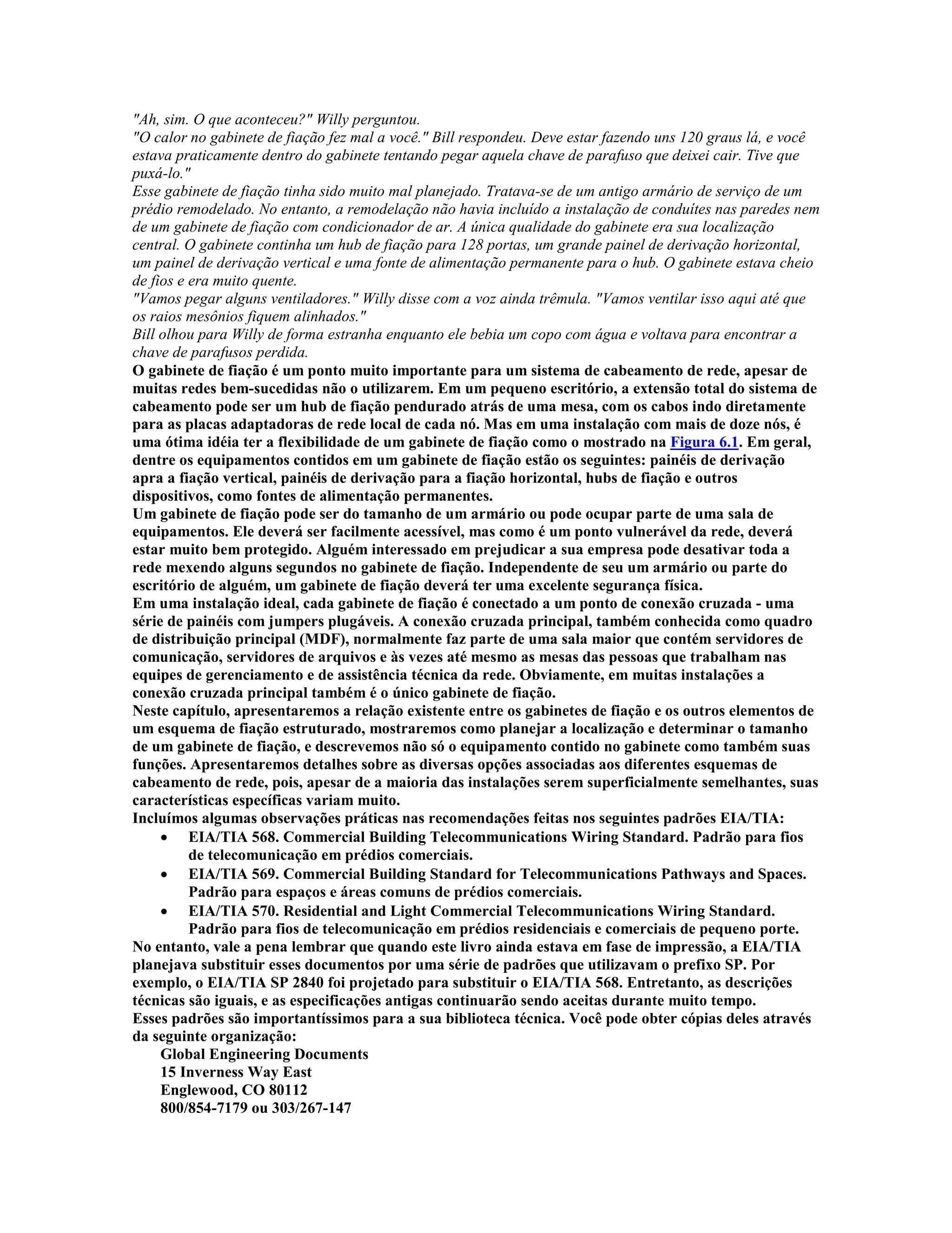 "Ah, sim. O que aconteceu?" Willy perguntou.
"O calor no gabinete de fiação fez mal a você." Bill respondeu. Deve estar fazendo uns 120 graus lá, e você
estava praticamente dentro do gabinete tentando pegar aquela chave de parafuso que deixei cair. Tive que
puxá-lo."
Esse gabinete de fiação tinha sido muito mal planejado. Tratava-se de um antigo armário de serviço de um
prédio remodelado. No entanto, a remodelação não havia incluído a instalação de conduítes nas paredes nem
de um gabinete de fiação com condicionador de ar. A única qualidade do gabinete era sua localização
central. O gabinete continha um hub de fiação para 128 portas, um grande painel de derivação horizontal,
um painel de derivação vertical e uma fonte de alimentação permanente para o hub. O gabinete estava cheio
de fios e era muito quente.
"Vamos pegar alguns ventiladores." Willy disse com a voz ainda trêmula. "Vamos ventilar isso aqui até que
os raios mesônios fiquem alinhados."
Bill olhou para Willy de forma estranha enquanto ele bebia um copo com água e voltava para encontrar a
chave de parafusos perdida.
O gabinete de fiação é um ponto muito importante para um sistema de cabeamento de rede, apesar de
muitas redes bem-sucedidas não o utilizarem. Em um pequeno escritório, a extensão total do sistema de
cabeamento pode ser um hub de fiação pendurado atrás de uma mesa, com os cabos indo diretamente
para as placas adaptadoras de rede local de cada nó. Mas em uma instalação com mais de doze nós, é
uma ótima idéia ter a flexibilidade de um gabinete de fiação como o mostrado na Figura 6.1. Em geral,
dentre os equipamentos contidos em um gabinete de fiação estão os seguintes: painéis de derivação
apra a fiação vertical, painéis de derivação para a fiação horizontal, hubs de fiação e outros
dispositivos, como fontes de alimentação permanentes.
Um gabinete de fiação pode ser do tamanho de um armário ou pode ocupar parte de uma sala de
equipamentos. Ele deverá ser facilmente acessível, mas como é um ponto vulnerável da rede, deverá
estar muito bem protegido. Alguém interessado em prejudicar a sua empresa pode desativar toda a
rede mexendo alguns segundos no gabinete de fiação. Independente de seu um armário ou parte do
escritório de alguém, um gabinete de fiação deverá ter uma excelente segurança física.
Em uma instalação ideal, cada gabinete de fiação é conectado a um ponto de conexão cruzada - uma
série de painéis com jumpers plugáveis. A conexão cruzada principal, também conhecida como quadro
de distribuição principal (MDF), normalmente faz parte de uma sala maior que contém servidores de
comunicação, servidores de arquivos e às vezes até mesmo as mesas das pessoas que trabalham nas
equipes de gerenciamento e de assistência técnica da rede. Obviamente, em muitas instalações a
conexão cruzada principal também é o único gabinete de fiação.
Neste capítulo, apresentaremos a relação existente entre os gabinetes de fiação e os outros elementos de
um esquema de fiação estruturado, mostraremos como planejar a localização e determinar o tamanho
de um gabinete de fiação, e descrevemos não só o equipamento contido no gabinete como também suas
funções. Apresentaremos detalhes sobre as diversas opções associadas aos diferentes esquemas de
cabeamento de rede, pois, apesar de a maioria das instalações serem superficialmente semelhantes, suas
características específicas variam muito.
Incluímos algumas observações práticas nas recomendações feitas nos seguintes padrões EIA/TIA:
     · EIA/TIA 568. Commercial Building Telecommunications Wiring Standard. Padrão para fios
          de telecomunicação em prédios comerciais.
     · EIA/TIA 569. Commercial Building Standard for Telecommunications Pathways and Spaces.
          Padrão para espaços e áreas comuns de prédios comerciais.
     · EIA/TIA 570. Residential and Light Commercial Telecommunications Wiring Standard.
          Padrão para fios de telecomunicação em prédios residenciais e comerciais de pequeno porte.
No entanto, vale a pena lembrar que quando este livro ainda estava em fase de impressão, a EIA/TIA
planejava substituir esses documentos por uma série de padrões que utilizavam o prefixo SP. Por
exemplo, o EIA/TIA SP 2840 foi projetado para substituir o EIA/TIA 568. Entretanto, as descrições
técnicas são iguais, e as especificações antigas continuarão sendo aceitas durante muito tempo.
Esses padrões são importantíssimos para a sua biblioteca técnica. Você pode obter cópias deles através
da seguinte organização:
     Global Engineering Documents
     15 Inverness Way East
     Englewood, CO 80112
     800/854-7179 ou 303/267-147
 