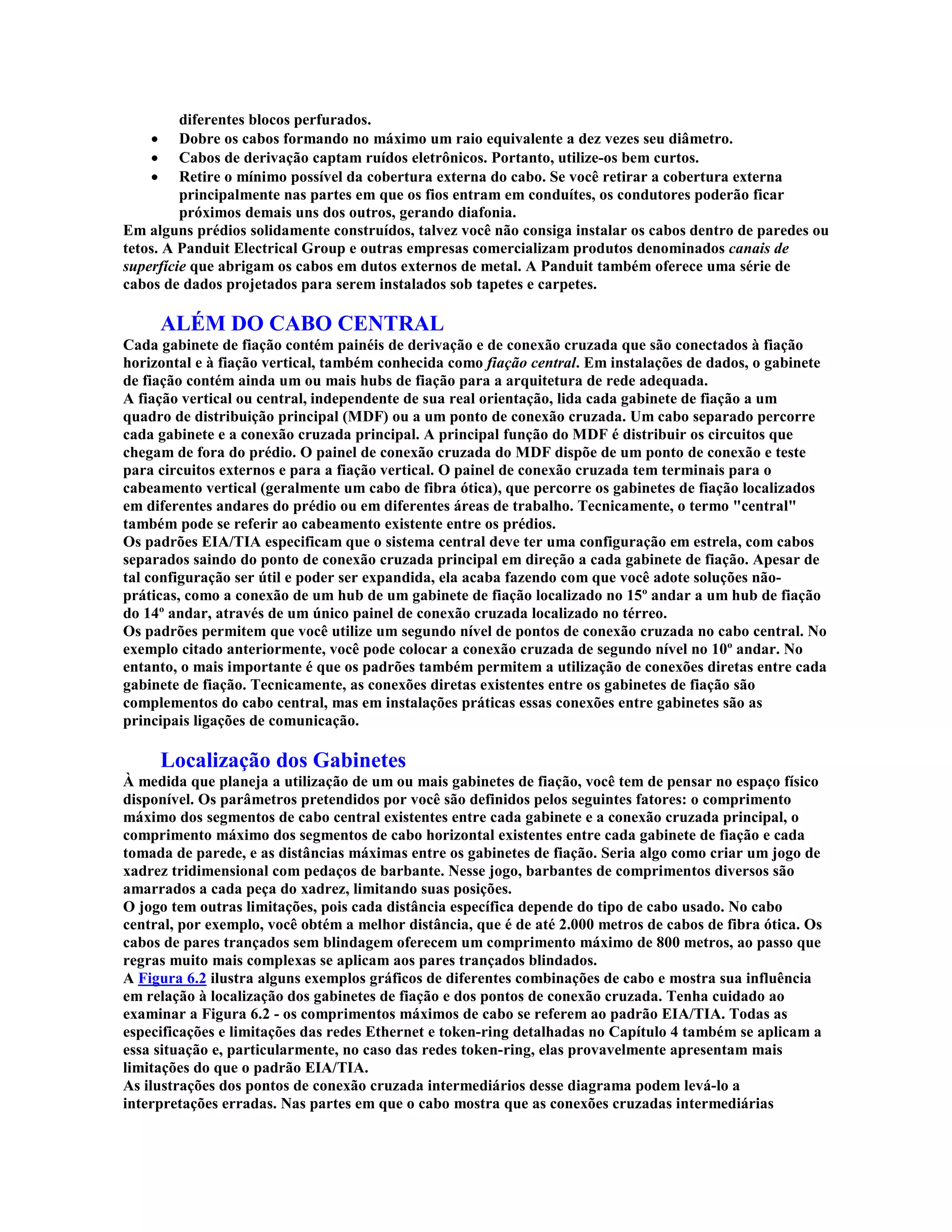 diferentes blocos perfurados.
    ·    Dobre os cabos formando no máximo um raio equivalente a dez vezes seu diâmetro.
    ·    Cabos de derivação captam ruídos eletrônicos. Portanto, utilize-os bem curtos.
    ·    Retire o mínimo possível da cobertura externa do cabo. Se você retirar a cobertura externa
         principalmente nas partes em que os fios entram em conduítes, os condutores poderão ficar
         próximos demais uns dos outros, gerando diafonia.
Em alguns prédios solidamente construídos, talvez você não consiga instalar os cabos dentro de paredes ou
tetos. A Panduit Electrical Group e outras empresas comercializam produtos denominados canais de
superfície que abrigam os cabos em dutos externos de metal. A Panduit também oferece uma série de
cabos de dados projetados para serem instalados sob tapetes e carpetes.

        ALÉM DO CABO CENTRAL
Cada gabinete de fiação contém painéis de derivação e de conexão cruzada que são conectados à fiação
horizontal e à fiação vertical, também conhecida como fiação central. Em instalações de dados, o gabinete
de fiação contém ainda um ou mais hubs de fiação para a arquitetura de rede adequada.
A fiação vertical ou central, independente de sua real orientação, lida cada gabinete de fiação a um
quadro de distribuição principal (MDF) ou a um ponto de conexão cruzada. Um cabo separado percorre
cada gabinete e a conexão cruzada principal. A principal função do MDF é distribuir os circuitos que
chegam de fora do prédio. O painel de conexão cruzada do MDF dispõe de um ponto de conexão e teste
para circuitos externos e para a fiação vertical. O painel de conexão cruzada tem terminais para o
cabeamento vertical (geralmente um cabo de fibra ótica), que percorre os gabinetes de fiação localizados
em diferentes andares do prédio ou em diferentes áreas de trabalho. Tecnicamente, o termo "central"
também pode se referir ao cabeamento existente entre os prédios.
Os padrões EIA/TIA especificam que o sistema central deve ter uma configuração em estrela, com cabos
separados saindo do ponto de conexão cruzada principal em direção a cada gabinete de fiação. Apesar de
tal configuração ser útil e poder ser expandida, ela acaba fazendo com que você adote soluções não-
práticas, como a conexão de um hub de um gabinete de fiação localizado no 15º andar a um hub de fiação
do 14º andar, através de um único painel de conexão cruzada localizado no térreo.
Os padrões permitem que você utilize um segundo nível de pontos de conexão cruzada no cabo central. No
exemplo citado anteriormente, você pode colocar a conexão cruzada de segundo nível no 10º andar. No
entanto, o mais importante é que os padrões também permitem a utilização de conexões diretas entre cada
gabinete de fiação. Tecnicamente, as conexões diretas existentes entre os gabinetes de fiação são
complementos do cabo central, mas em instalações práticas essas conexões entre gabinetes são as
principais ligações de comunicação.

        Localização dos Gabinetes
À medida que planeja a utilização de um ou mais gabinetes de fiação, você tem de pensar no espaço físico
disponível. Os parâmetros pretendidos por você são definidos pelos seguintes fatores: o comprimento
máximo dos segmentos de cabo central existentes entre cada gabinete e a conexão cruzada principal, o
comprimento máximo dos segmentos de cabo horizontal existentes entre cada gabinete de fiação e cada
tomada de parede, e as distâncias máximas entre os gabinetes de fiação. Seria algo como criar um jogo de
xadrez tridimensional com pedaços de barbante. Nesse jogo, barbantes de comprimentos diversos são
amarrados a cada peça do xadrez, limitando suas posições.
O jogo tem outras limitações, pois cada distância específica depende do tipo de cabo usado. No cabo
central, por exemplo, você obtém a melhor distância, que é de até 2.000 metros de cabos de fibra ótica. Os
cabos de pares trançados sem blindagem oferecem um comprimento máximo de 800 metros, ao passo que
regras muito mais complexas se aplicam aos pares trançados blindados.
A Figura 6.2 ilustra alguns exemplos gráficos de diferentes combinações de cabo e mostra sua influência
em relação à localização dos gabinetes de fiação e dos pontos de conexão cruzada. Tenha cuidado ao
examinar a Figura 6.2 - os comprimentos máximos de cabo se referem ao padrão EIA/TIA. Todas as
especificações e limitações das redes Ethernet e token-ring detalhadas no Capítulo 4 também se aplicam a
essa situação e, particularmente, no caso das redes token-ring, elas provavelmente apresentam mais
limitações do que o padrão EIA/TIA.
As ilustrações dos pontos de conexão cruzada intermediários desse diagrama podem levá-lo a
interpretações erradas. Nas partes em que o cabo mostra que as conexões cruzadas intermediárias
 