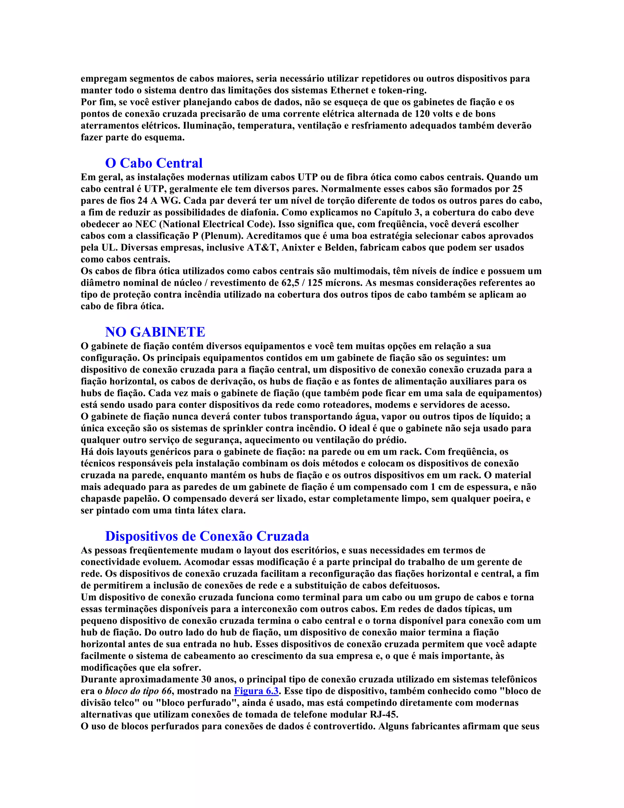 empregam segmentos de cabos maiores, seria necessário utilizar repetidores ou outros dispositivos para
manter todo o sistema dentro das limitações dos sistemas Ethernet e token-ring.
Por fim, se você estiver planejando cabos de dados, não se esqueça de que os gabinetes de fiação e os
pontos de conexão cruzada precisarão de uma corrente elétrica alternada de 120 volts e de bons
aterramentos elétricos. Iluminação, temperatura, ventilação e resfriamento adequados também deverão
fazer parte do esquema.

     O Cabo Central
Em geral, as instalações modernas utilizam cabos UTP ou de fibra ótica como cabos centrais. Quando um
cabo central é UTP, geralmente ele tem diversos pares. Normalmente esses cabos são formados por 25
pares de fios 24 A WG. Cada par deverá ter um nível de torção diferente de todos os outros pares do cabo,
a fim de reduzir as possibilidades de diafonia. Como explicamos no Capítulo 3, a cobertura do cabo deve
obedecer ao NEC (National Electrical Code). Isso significa que, com freqüência, você deverá escolher
cabos com a classificação P (Plenum). Acreditamos que é uma boa estratégia selecionar cabos aprovados
pela UL. Diversas empresas, inclusive AT&T, Anixter e Belden, fabricam cabos que podem ser usados
como cabos centrais.
Os cabos de fibra ótica utilizados como cabos centrais são multimodais, têm níveis de índice e possuem um
diâmetro nominal de núcleo / revestimento de 62,5 / 125 mícrons. As mesmas considerações referentes ao
tipo de proteção contra incêndia utilizado na cobertura dos outros tipos de cabo também se aplicam ao
cabo de fibra ótica.

     NO GABINETE
O gabinete de fiação contém diversos equipamentos e você tem muitas opções em relação a sua
configuração. Os principais equipamentos contidos em um gabinete de fiação são os seguintes: um
dispositivo de conexão cruzada para a fiação central, um dispositivo de conexão conexão cruzada para a
fiação horizontal, os cabos de derivação, os hubs de fiação e as fontes de alimentação auxiliares para os
hubs de fiação. Cada vez mais o gabinete de fiação (que também pode ficar em uma sala de equipamentos)
está sendo usado para conter dispositivos da rede como roteadores, modems e servidores de acesso.
O gabinete de fiação nunca deverá conter tubos transportando água, vapor ou outros tipos de líquido; a
única exceção são os sistemas de sprinkler contra incêndio. O ideal é que o gabinete não seja usado para
qualquer outro serviço de segurança, aquecimento ou ventilação do prédio.
Há dois layouts genéricos para o gabinete de fiação: na parede ou em um rack. Com freqüência, os
técnicos responsáveis pela instalação combinam os dois métodos e colocam os dispositivos de conexão
cruzada na parede, enquanto mantém os hubs de fiação e os outros dispositivos em um rack. O material
mais adequado para as paredes de um gabinete de fiação é um compensado com 1 cm de espessura, e não
chapasde papelão. O compensado deverá ser lixado, estar completamente limpo, sem qualquer poeira, e
ser pintado com uma tinta látex clara.

     Dispositivos de Conexão Cruzada
As pessoas freqüentemente mudam o layout dos escritórios, e suas necessidades em termos de
conectividade evoluem. Acomodar essas modificação é a parte principal do trabalho de um gerente de
rede. Os dispositivos de conexão cruzada facilitam a reconfiguração das fiações horizontal e central, a fim
de permitirem a inclusão de conexões de rede e a substituição de cabos defeituosos.
Um dispositivo de conexão cruzada funciona como terminal para um cabo ou um grupo de cabos e torna
essas terminações disponíveis para a interconexão com outros cabos. Em redes de dados típicas, um
pequeno dispositivo de conexão cruzada termina o cabo central e o torna disponível para conexão com um
hub de fiação. Do outro lado do hub de fiação, um dispositivo de conexão maior termina a fiação
horizontal antes de sua entrada no hub. Esses dispositivos de conexão cruzada permitem que você adapte
facilmente o sistema de cabeamento ao crescimento da sua empresa e, o que é mais importante, às
modificações que ela sofrer.
Durante aproximadamente 30 anos, o principal tipo de conexão cruzada utilizado em sistemas telefônicos
era o bloco do tipo 66, mostrado na Figura 6.3. Esse tipo de dispositivo, também conhecido como "bloco de
divisão telco" ou "bloco perfurado", ainda é usado, mas está competindo diretamente com modernas
alternativas que utilizam conexões de tomada de telefone modular RJ-45.
O uso de blocos perfurados para conexões de dados é controvertido. Alguns fabricantes afirmam que seus
 