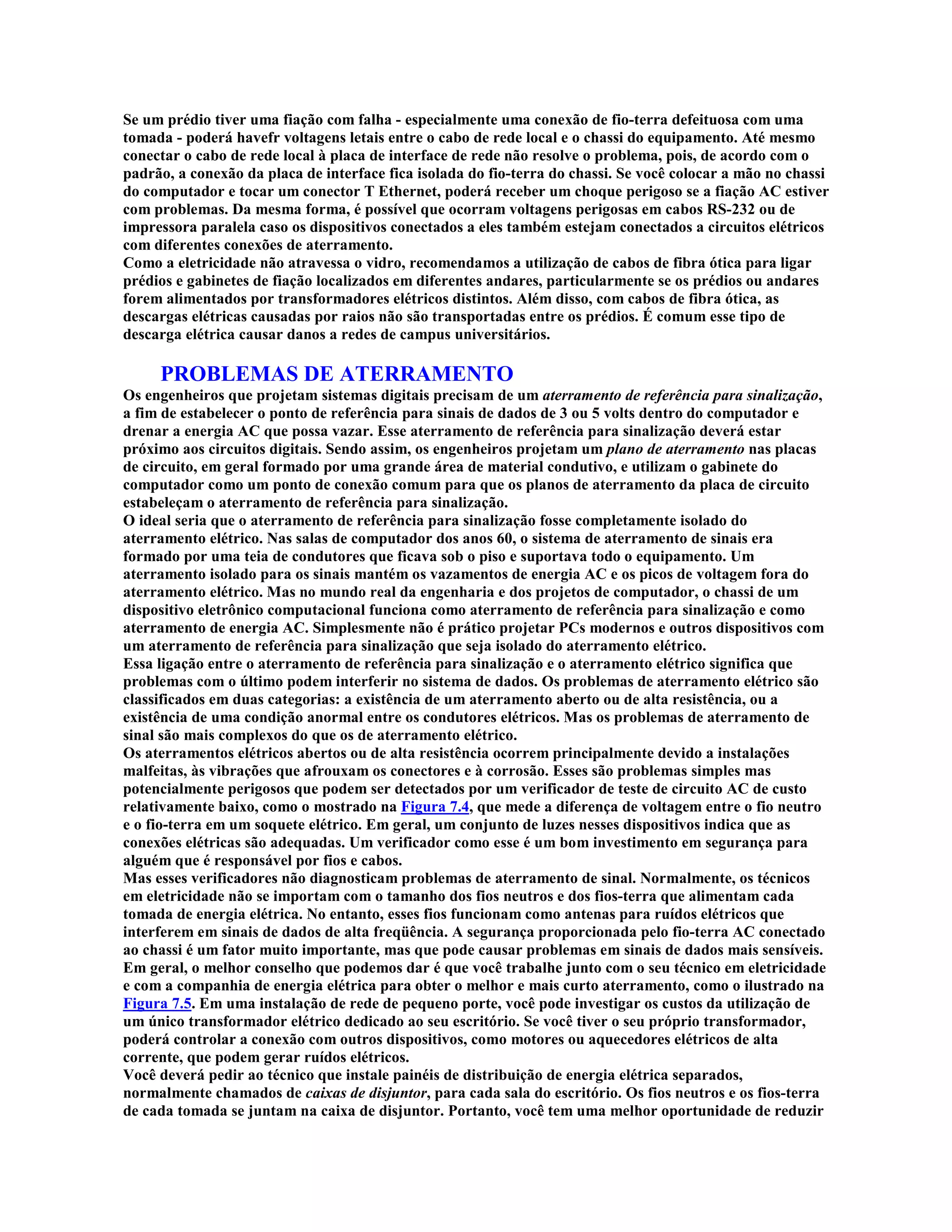 Se um prédio tiver uma fiação com falha - especialmente uma conexão de fio-terra defeituosa com uma
tomada - poderá havefr voltagens letais entre o cabo de rede local e o chassi do equipamento. Até mesmo
conectar o cabo de rede local à placa de interface de rede não resolve o problema, pois, de acordo com o
padrão, a conexão da placa de interface fica isolada do fio-terra do chassi. Se você colocar a mão no chassi
do computador e tocar um conector T Ethernet, poderá receber um choque perigoso se a fiação AC estiver
com problemas. Da mesma forma, é possível que ocorram voltagens perigosas em cabos RS-232 ou de
impressora paralela caso os dispositivos conectados a eles também estejam conectados a circuitos elétricos
com diferentes conexões de aterramento.
Como a eletricidade não atravessa o vidro, recomendamos a utilização de cabos de fibra ótica para ligar
prédios e gabinetes de fiação localizados em diferentes andares, particularmente se os prédios ou andares
forem alimentados por transformadores elétricos distintos. Além disso, com cabos de fibra ótica, as
descargas elétricas causadas por raios não são transportadas entre os prédios. É comum esse tipo de
descarga elétrica causar danos a redes de campus universitários.

     PROBLEMAS DE ATERRAMENTO
Os engenheiros que projetam sistemas digitais precisam de um aterramento de referência para sinalização,
a fim de estabelecer o ponto de referência para sinais de dados de 3 ou 5 volts dentro do computador e
drenar a energia AC que possa vazar. Esse aterramento de referência para sinalização deverá estar
próximo aos circuitos digitais. Sendo assim, os engenheiros projetam um plano de aterramento nas placas
de circuito, em geral formado por uma grande área de material condutivo, e utilizam o gabinete do
computador como um ponto de conexão comum para que os planos de aterramento da placa de circuito
estabeleçam o aterramento de referência para sinalização.
O ideal seria que o aterramento de referência para sinalização fosse completamente isolado do
aterramento elétrico. Nas salas de computador dos anos 60, o sistema de aterramento de sinais era
formado por uma teia de condutores que ficava sob o piso e suportava todo o equipamento. Um
aterramento isolado para os sinais mantém os vazamentos de energia AC e os picos de voltagem fora do
aterramento elétrico. Mas no mundo real da engenharia e dos projetos de computador, o chassi de um
dispositivo eletrônico computacional funciona como aterramento de referência para sinalização e como
aterramento de energia AC. Simplesmente não é prático projetar PCs modernos e outros dispositivos com
um aterramento de referência para sinalização que seja isolado do aterramento elétrico.
Essa ligação entre o aterramento de referência para sinalização e o aterramento elétrico significa que
problemas com o último podem interferir no sistema de dados. Os problemas de aterramento elétrico são
classificados em duas categorias: a existência de um aterramento aberto ou de alta resistência, ou a
existência de uma condição anormal entre os condutores elétricos. Mas os problemas de aterramento de
sinal são mais complexos do que os de aterramento elétrico.
Os aterramentos elétricos abertos ou de alta resistência ocorrem principalmente devido a instalações
malfeitas, às vibrações que afrouxam os conectores e à corrosão. Esses são problemas simples mas
potencialmente perigosos que podem ser detectados por um verificador de teste de circuito AC de custo
relativamente baixo, como o mostrado na Figura 7.4, que mede a diferença de voltagem entre o fio neutro
e o fio-terra em um soquete elétrico. Em geral, um conjunto de luzes nesses dispositivos indica que as
conexões elétricas são adequadas. Um verificador como esse é um bom investimento em segurança para
alguém que é responsável por fios e cabos.
Mas esses verificadores não diagnosticam problemas de aterramento de sinal. Normalmente, os técnicos
em eletricidade não se importam com o tamanho dos fios neutros e dos fios-terra que alimentam cada
tomada de energia elétrica. No entanto, esses fios funcionam como antenas para ruídos elétricos que
interferem em sinais de dados de alta freqüência. A segurança proporcionada pelo fio-terra AC conectado
ao chassi é um fator muito importante, mas que pode causar problemas em sinais de dados mais sensíveis.
Em geral, o melhor conselho que podemos dar é que você trabalhe junto com o seu técnico em eletricidade
e com a companhia de energia elétrica para obter o melhor e mais curto aterramento, como o ilustrado na
Figura 7.5. Em uma instalação de rede de pequeno porte, você pode investigar os custos da utilização de
um único transformador elétrico dedicado ao seu escritório. Se você tiver o seu próprio transformador,
poderá controlar a conexão com outros dispositivos, como motores ou aquecedores elétricos de alta
corrente, que podem gerar ruídos elétricos.
Você deverá pedir ao técnico que instale painéis de distribuição de energia elétrica separados,
normalmente chamados de caixas de disjuntor, para cada sala do escritório. Os fios neutros e os fios-terra
de cada tomada se juntam na caixa de disjuntor. Portanto, você tem uma melhor oportunidade de reduzir
 