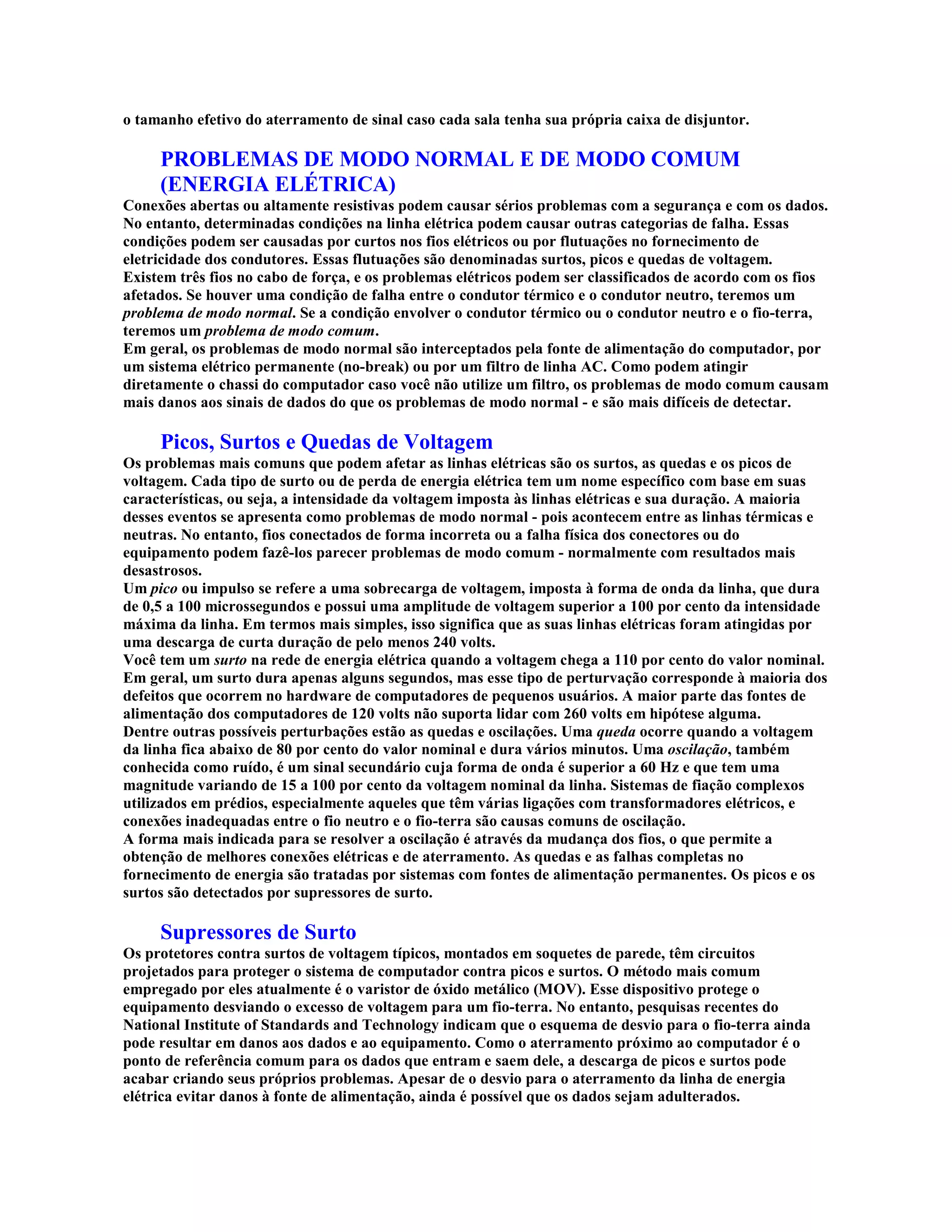 o tamanho efetivo do aterramento de sinal caso cada sala tenha sua própria caixa de disjuntor.

     PROBLEMAS DE MODO NORMAL E DE MODO COMUM
     (ENERGIA ELÉTRICA)
Conexões abertas ou altamente resistivas podem causar sérios problemas com a segurança e com os dados.
No entanto, determinadas condições na linha elétrica podem causar outras categorias de falha. Essas
condições podem ser causadas por curtos nos fios elétricos ou por flutuações no fornecimento de
eletricidade dos condutores. Essas flutuações são denominadas surtos, picos e quedas de voltagem.
Existem três fios no cabo de força, e os problemas elétricos podem ser classificados de acordo com os fios
afetados. Se houver uma condição de falha entre o condutor térmico e o condutor neutro, teremos um
problema de modo normal. Se a condição envolver o condutor térmico ou o condutor neutro e o fio-terra,
teremos um problema de modo comum.
Em geral, os problemas de modo normal são interceptados pela fonte de alimentação do computador, por
um sistema elétrico permanente (no-break) ou por um filtro de linha AC. Como podem atingir
diretamente o chassi do computador caso você não utilize um filtro, os problemas de modo comum causam
mais danos aos sinais de dados do que os problemas de modo normal - e são mais difíceis de detectar.

     Picos, Surtos e Quedas de Voltagem
Os problemas mais comuns que podem afetar as linhas elétricas são os surtos, as quedas e os picos de
voltagem. Cada tipo de surto ou de perda de energia elétrica tem um nome específico com base em suas
características, ou seja, a intensidade da voltagem imposta às linhas elétricas e sua duração. A maioria
desses eventos se apresenta como problemas de modo normal - pois acontecem entre as linhas térmicas e
neutras. No entanto, fios conectados de forma incorreta ou a falha física dos conectores ou do
equipamento podem fazê-los parecer problemas de modo comum - normalmente com resultados mais
desastrosos.
Um pico ou impulso se refere a uma sobrecarga de voltagem, imposta à forma de onda da linha, que dura
de 0,5 a 100 microssegundos e possui uma amplitude de voltagem superior a 100 por cento da intensidade
máxima da linha. Em termos mais simples, isso significa que as suas linhas elétricas foram atingidas por
uma descarga de curta duração de pelo menos 240 volts.
Você tem um surto na rede de energia elétrica quando a voltagem chega a 110 por cento do valor nominal.
Em geral, um surto dura apenas alguns segundos, mas esse tipo de perturvação corresponde à maioria dos
defeitos que ocorrem no hardware de computadores de pequenos usuários. A maior parte das fontes de
alimentação dos computadores de 120 volts não suporta lidar com 260 volts em hipótese alguma.
Dentre outras possíveis perturbações estão as quedas e oscilações. Uma queda ocorre quando a voltagem
da linha fica abaixo de 80 por cento do valor nominal e dura vários minutos. Uma oscilação, também
conhecida como ruído, é um sinal secundário cuja forma de onda é superior a 60 Hz e que tem uma
magnitude variando de 15 a 100 por cento da voltagem nominal da linha. Sistemas de fiação complexos
utilizados em prédios, especialmente aqueles que têm várias ligações com transformadores elétricos, e
conexões inadequadas entre o fio neutro e o fio-terra são causas comuns de oscilação.
A forma mais indicada para se resolver a oscilação é através da mudança dos fios, o que permite a
obtenção de melhores conexões elétricas e de aterramento. As quedas e as falhas completas no
fornecimento de energia são tratadas por sistemas com fontes de alimentação permanentes. Os picos e os
surtos são detectados por supressores de surto.

     Supressores de Surto
Os protetores contra surtos de voltagem típicos, montados em soquetes de parede, têm circuitos
projetados para proteger o sistema de computador contra picos e surtos. O método mais comum
empregado por eles atualmente é o varistor de óxido metálico (MOV). Esse dispositivo protege o
equipamento desviando o excesso de voltagem para um fio-terra. No entanto, pesquisas recentes do
National Institute of Standards and Technology indicam que o esquema de desvio para o fio-terra ainda
pode resultar em danos aos dados e ao equipamento. Como o aterramento próximo ao computador é o
ponto de referência comum para os dados que entram e saem dele, a descarga de picos e surtos pode
acabar criando seus próprios problemas. Apesar de o desvio para o aterramento da linha de energia
elétrica evitar danos à fonte de alimentação, ainda é possível que os dados sejam adulterados.
 