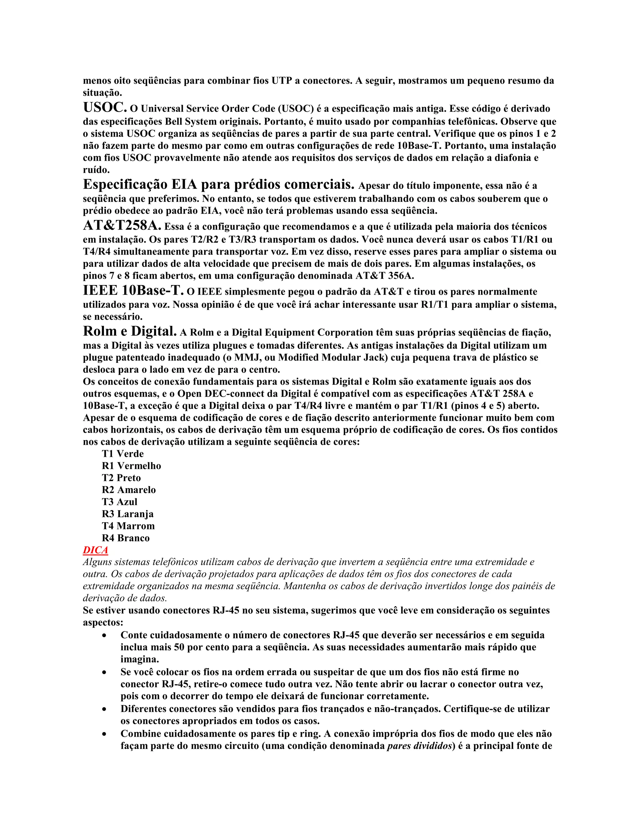 menos oito seqüências para combinar fios UTP a conectores. A seguir, mostramos um pequeno resumo da
situação.
USOC. O Universal Service Order Code (USOC) é a especificação mais antiga. Esse código é derivado
das especificações Bell System originais. Portanto, é muito usado por companhias telefônicas. Observe que
o sistema USOC organiza as seqüências de pares a partir de sua parte central. Verifique que os pinos 1 e 2
não fazem parte do mesmo par como em outras configurações de rede 10Base-T. Portanto, uma instalação
com fios USOC provavelmente não atende aos requisitos dos serviços de dados em relação a diafonia e
ruído.
Especificação EIA para prédios comerciais. Apesar do título imponente, essa não é a
seqüência que preferimos. No entanto, se todos que estiverem trabalhando com os cabos souberem que o
prédio obedece ao padrão EIA, você não terá problemas usando essa seqüência.
AT&T258A. Essa é a configuração que recomendamos e a que é utilizada pela maioria dos técnicos
em instalação. Os pares T2/R2 e T3/R3 transportam os dados. Você nunca deverá usar os cabos T1/R1 ou
T4/R4 simultaneamente para transportar voz. Em vez disso, reserve esses pares para ampliar o sistema ou
para utilizar dados de alta velocidade que precisem de mais de dois pares. Em algumas instalações, os
pinos 7 e 8 ficam abertos, em uma configuração denominada AT&T 356A.
IEEE 10Base-T. O IEEE simplesmente pegou o padrão da AT&T e tirou os pares normalmente
utilizados para voz. Nossa opinião é de que você irá achar interessante usar R1/T1 para ampliar o sistema,
se necessário.
Rolm e Digital. A Rolm e a Digital Equipment Corporation têm suas próprias seqüências de fiação,
mas a Digital às vezes utiliza plugues e tomadas diferentes. As antigas instalações da Digital utilizam um
plugue patenteado inadequado (o MMJ, ou Modified Modular Jack) cuja pequena trava de plástico se
desloca para o lado em vez de para o centro.
Os conceitos de conexão fundamentais para os sistemas Digital e Rolm são exatamente iguais aos dos
outros esquemas, e o Open DEC-connect da Digital é compatível com as especificações AT&T 258A e
10Base-T, a exceção é que a Digital deixa o par T4/R4 livre e mantém o par T1/R1 (pinos 4 e 5) aberto.
Apesar de o esquema de codificação de cores e de fiação descrito anteriormente funcionar muito bem com
cabos horizontais, os cabos de derivação têm um esquema próprio de codificação de cores. Os fios contidos
nos cabos de derivação utilizam a seguinte seqüência de cores:
     T1 Verde
     R1 Vermelho
     T2 Preto
     R2 Amarelo
     T3 Azul
     R3 Laranja
     T4 Marrom
     R4 Branco
DICA
Alguns sistemas telefônicos utilizam cabos de derivação que invertem a seqüência entre uma extremidade e
outra. Os cabos de derivação projetados para aplicações de dados têm os fios dos conectores de cada
extremidade organizados na mesma seqüência. Mantenha os cabos de derivação invertidos longe dos painéis de
derivação de dados.
Se estiver usando conectores RJ-45 no seu sistema, sugerimos que você leve em consideração os seguintes
aspectos:
     · Conte cuidadosamente o número de conectores RJ-45 que deverão ser necessários e em seguida
         inclua mais 50 por cento para a seqüência. As suas necessidades aumentarão mais rápido que
         imagina.
     · Se você colocar os fios na ordem errada ou suspeitar de que um dos fios não está firme no
         conector RJ-45, retire-o comece tudo outra vez. Não tente abrir ou lacrar o conector outra vez,
         pois com o decorrer do tempo ele deixará de funcionar corretamente.
     · Diferentes conectores são vendidos para fios trançados e não-trançados. Certifique-se de utilizar
         os conectores apropriados em todos os casos.
     · Combine cuidadosamente os pares tip e ring. A conexão imprópria dos fios de modo que eles não
         façam parte do mesmo circuito (uma condição denominada pares divididos) é a principal fonte de
 