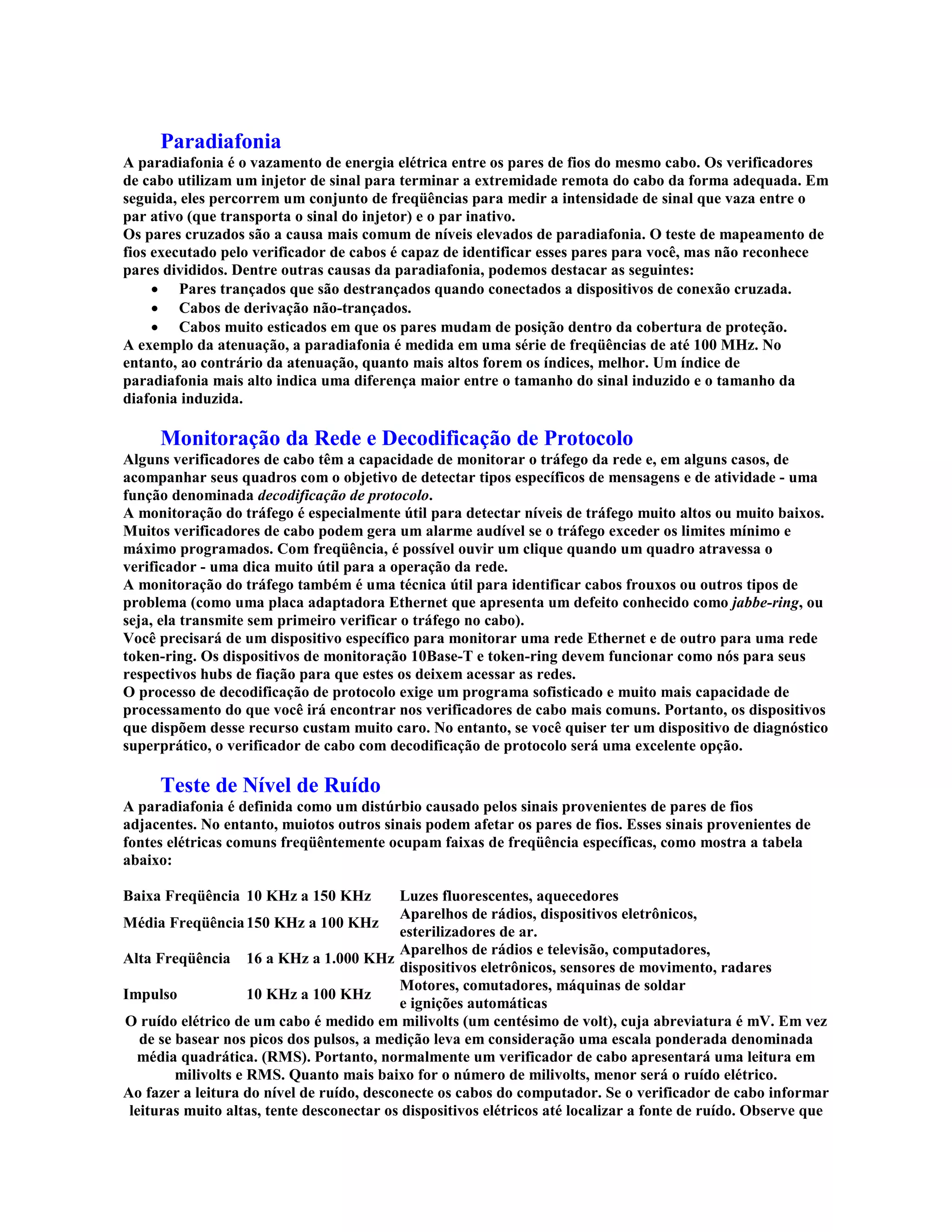 Paradiafonia
A paradiafonia é o vazamento de energia elétrica entre os pares de fios do mesmo cabo. Os verificadores
de cabo utilizam um injetor de sinal para terminar a extremidade remota do cabo da forma adequada. Em
seguida, eles percorrem um conjunto de freqüências para medir a intensidade de sinal que vaza entre o
par ativo (que transporta o sinal do injetor) e o par inativo.
Os pares cruzados são a causa mais comum de níveis elevados de paradiafonia. O teste de mapeamento de
fios executado pelo verificador de cabos é capaz de identificar esses pares para você, mas não reconhece
pares divididos. Dentre outras causas da paradiafonia, podemos destacar as seguintes:
     · Pares trançados que são destrançados quando conectados a dispositivos de conexão cruzada.
     · Cabos de derivação não-trançados.
     · Cabos muito esticados em que os pares mudam de posição dentro da cobertura de proteção.
A exemplo da atenuação, a paradiafonia é medida em uma série de freqüências de até 100 MHz. No
entanto, ao contrário da atenuação, quanto mais altos forem os índices, melhor. Um índice de
paradiafonia mais alto indica uma diferença maior entre o tamanho do sinal induzido e o tamanho da
diafonia induzida.

     Monitoração da Rede e Decodificação de Protocolo
Alguns verificadores de cabo têm a capacidade de monitorar o tráfego da rede e, em alguns casos, de
acompanhar seus quadros com o objetivo de detectar tipos específicos de mensagens e de atividade - uma
função denominada decodificação de protocolo.
A monitoração do tráfego é especialmente útil para detectar níveis de tráfego muito altos ou muito baixos.
Muitos verificadores de cabo podem gera um alarme audível se o tráfego exceder os limites mínimo e
máximo programados. Com freqüência, é possível ouvir um clique quando um quadro atravessa o
verificador - uma dica muito útil para a operação da rede.
A monitoração do tráfego também é uma técnica útil para identificar cabos frouxos ou outros tipos de
problema (como uma placa adaptadora Ethernet que apresenta um defeito conhecido como jabbe-ring, ou
seja, ela transmite sem primeiro verificar o tráfego no cabo).
Você precisará de um dispositivo específico para monitorar uma rede Ethernet e de outro para uma rede
token-ring. Os dispositivos de monitoração 10Base-T e token-ring devem funcionar como nós para seus
respectivos hubs de fiação para que estes os deixem acessar as redes.
O processo de decodificação de protocolo exige um programa sofisticado e muito mais capacidade de
processamento do que você irá encontrar nos verificadores de cabo mais comuns. Portanto, os dispositivos
que dispõem desse recurso custam muito caro. No entanto, se você quiser ter um dispositivo de diagnóstico
superprático, o verificador de cabo com decodificação de protocolo será uma excelente opção.

     Teste de Nível de Ruído
A paradiafonia é definida como um distúrbio causado pelos sinais provenientes de pares de fios
adjacentes. No entanto, muiotos outros sinais podem afetar os pares de fios. Esses sinais provenientes de
fontes elétricas comuns freqüêntemente ocupam faixas de freqüência específicas, como mostra a tabela
abaixo:
Tipo                 Faixa                 Fonte
Baixa Freqüência 10 KHz a 150 KHz          Luzes fluorescentes, aquecedores
                                           Aparelhos de rádios, dispositivos eletrônicos,
Média Freqüência 150 KHz a 100 KHz
                                           esterilizadores de ar.
                                           Aparelhos de rádios e televisão, computadores,
Alta Freqüência 16 a KHz a 1.000 KHz
                                           dispositivos eletrônicos, sensores de movimento, radares
                                           Motores, comutadores, máquinas de soldar
Impulso              10 KHz a 100 KHz
                                           e ignições automáticas
O ruído elétrico de um cabo é medido em milivolts (um centésimo de volt), cuja abreviatura é mV. Em vez
   de se basear nos picos dos pulsos, a medição leva em consideração uma escala ponderada denominada
  média quadrática. (RMS). Portanto, normalmente um verificador de cabo apresentará uma leitura em
         milivolts e RMS. Quanto mais baixo for o número de milivolts, menor será o ruído elétrico.
Ao fazer a leitura do nível de ruído, desconecte os cabos do computador. Se o verificador de cabo informar
 leituras muito altas, tente desconectar os dispositivos elétricos até localizar a fonte de ruído. Observe que
 