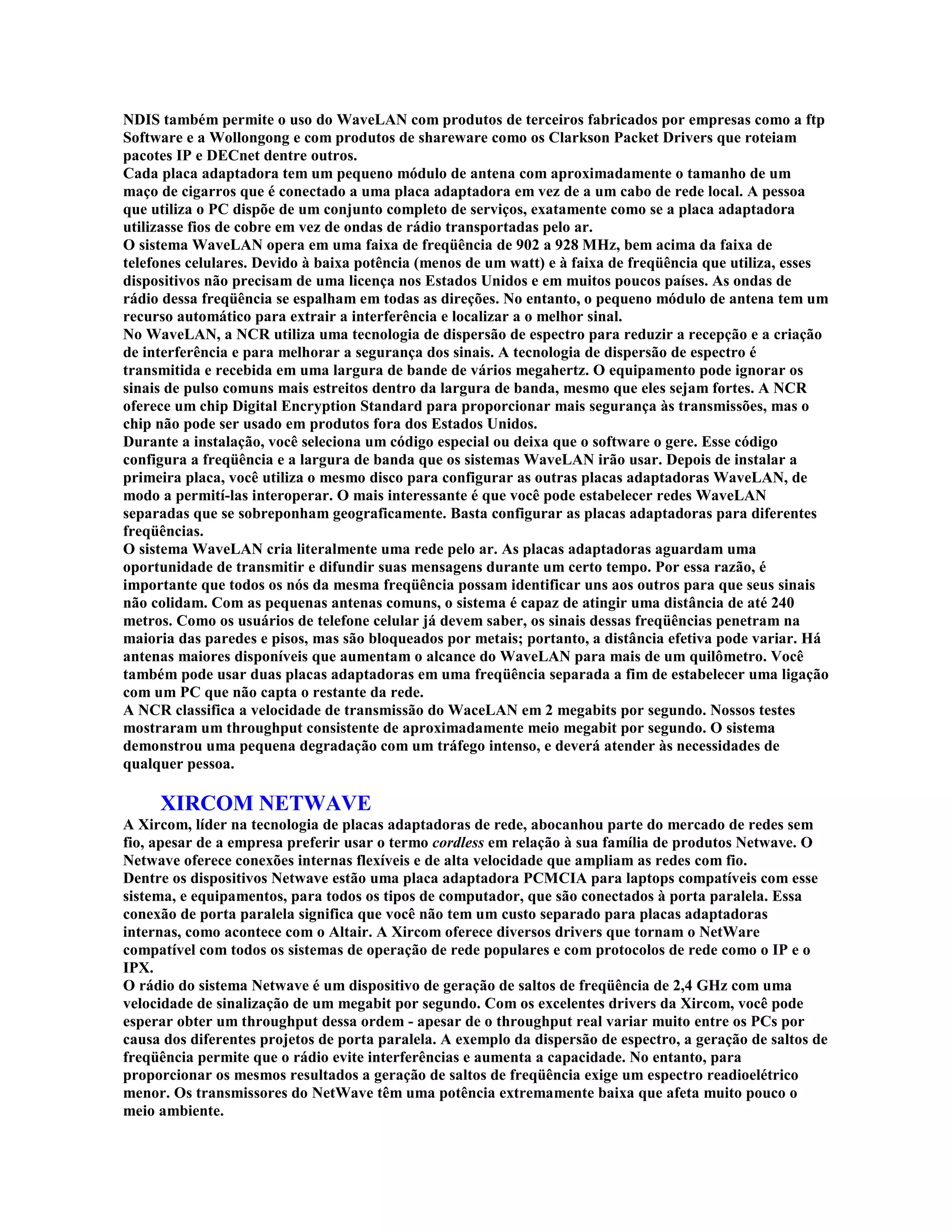 NDIS também permite o uso do WaveLAN com produtos de terceiros fabricados por empresas como a ftp
Software e a Wollongong e com produtos de shareware como os Clarkson Packet Drivers que roteiam
pacotes IP e DECnet dentre outros.
Cada placa adaptadora tem um pequeno módulo de antena com aproximadamente o tamanho de um
maço de cigarros que é conectado a uma placa adaptadora em vez de a um cabo de rede local. A pessoa
que utiliza o PC dispõe de um conjunto completo de serviços, exatamente como se a placa adaptadora
utilizasse fios de cobre em vez de ondas de rádio transportadas pelo ar.
O sistema WaveLAN opera em uma faixa de freqüência de 902 a 928 MHz, bem acima da faixa de
telefones celulares. Devido à baixa potência (menos de um watt) e à faixa de freqüência que utiliza, esses
dispositivos não precisam de uma licença nos Estados Unidos e em muitos poucos países. As ondas de
rádio dessa freqüência se espalham em todas as direções. No entanto, o pequeno módulo de antena tem um
recurso automático para extrair a interferência e localizar a o melhor sinal.
No WaveLAN, a NCR utiliza uma tecnologia de dispersão de espectro para reduzir a recepção e a criação
de interferência e para melhorar a segurança dos sinais. A tecnologia de dispersão de espectro é
transmitida e recebida em uma largura de bande de vários megahertz. O equipamento pode ignorar os
sinais de pulso comuns mais estreitos dentro da largura de banda, mesmo que eles sejam fortes. A NCR
oferece um chip Digital Encryption Standard para proporcionar mais segurança às transmissões, mas o
chip não pode ser usado em produtos fora dos Estados Unidos.
Durante a instalação, você seleciona um código especial ou deixa que o software o gere. Esse código
configura a freqüência e a largura de banda que os sistemas WaveLAN irão usar. Depois de instalar a
primeira placa, você utiliza o mesmo disco para configurar as outras placas adaptadoras WaveLAN, de
modo a permití-las interoperar. O mais interessante é que você pode estabelecer redes WaveLAN
separadas que se sobreponham geograficamente. Basta configurar as placas adaptadoras para diferentes
freqüências.
O sistema WaveLAN cria literalmente uma rede pelo ar. As placas adaptadoras aguardam uma
oportunidade de transmitir e difundir suas mensagens durante um certo tempo. Por essa razão, é
importante que todos os nós da mesma freqüência possam identificar uns aos outros para que seus sinais
não colidam. Com as pequenas antenas comuns, o sistema é capaz de atingir uma distância de até 240
metros. Como os usuários de telefone celular já devem saber, os sinais dessas freqüências penetram na
maioria das paredes e pisos, mas são bloqueados por metais; portanto, a distância efetiva pode variar. Há
antenas maiores disponíveis que aumentam o alcance do WaveLAN para mais de um quilômetro. Você
também pode usar duas placas adaptadoras em uma freqüência separada a fim de estabelecer uma ligação
com um PC que não capta o restante da rede.
A NCR classifica a velocidade de transmissão do WaceLAN em 2 megabits por segundo. Nossos testes
mostraram um throughput consistente de aproximadamente meio megabit por segundo. O sistema
demonstrou uma pequena degradação com um tráfego intenso, e deverá atender às necessidades de
qualquer pessoa.

     XIRCOM NETWAVE
A Xircom, líder na tecnologia de placas adaptadoras de rede, abocanhou parte do mercado de redes sem
fio, apesar de a empresa preferir usar o termo cordless em relação à sua família de produtos Netwave. O
Netwave oferece conexões internas flexíveis e de alta velocidade que ampliam as redes com fio.
Dentre os dispositivos Netwave estão uma placa adaptadora PCMCIA para laptops compatíveis com esse
sistema, e equipamentos, para todos os tipos de computador, que são conectados à porta paralela. Essa
conexão de porta paralela significa que você não tem um custo separado para placas adaptadoras
internas, como acontece com o Altair. A Xircom oferece diversos drivers que tornam o NetWare
compatível com todos os sistemas de operação de rede populares e com protocolos de rede como o IP e o
IPX.
O rádio do sistema Netwave é um dispositivo de geração de saltos de freqüência de 2,4 GHz com uma
velocidade de sinalização de um megabit por segundo. Com os excelentes drivers da Xircom, você pode
esperar obter um throughput dessa ordem - apesar de o throughput real variar muito entre os PCs por
causa dos diferentes projetos de porta paralela. A exemplo da dispersão de espectro, a geração de saltos de
freqüência permite que o rádio evite interferências e aumenta a capacidade. No entanto, para
proporcionar os mesmos resultados a geração de saltos de freqüência exige um espectro readioelétrico
menor. Os transmissores do NetWave têm uma potência extremamente baixa que afeta muito pouco o
meio ambiente.
 