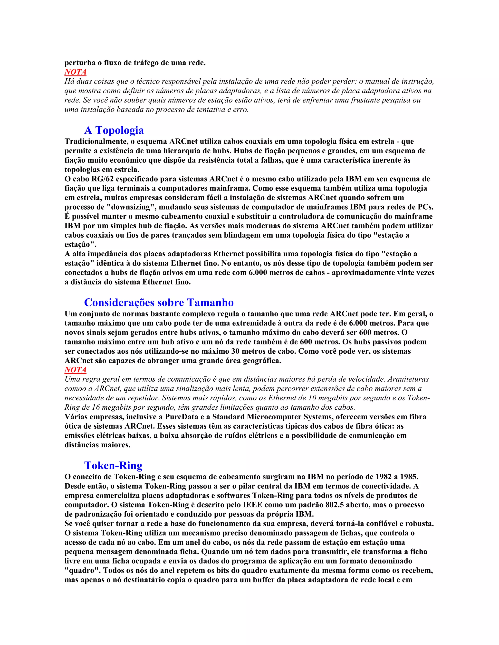 perturba o fluxo de tráfego de uma rede.
NOTA
Há duas coisas que o técnico responsável pela instalação de uma rede não poder perder: o manual de instrução,
que mostra como definir os números de placas adaptadoras, e a lista de números de placa adaptadora ativos na
rede. Se você não souber quais números de estação estão ativos, terá de enfrentar uma frustante pesquisa ou
uma instalação baseada no processo de tentativa e erro.

     A Topologia
Tradicionalmente, o esquema ARCnet utiliza cabos coaxiais em uma topologia física em estrela - que
permite a existência de uma hierarquia de hubs. Hubs de fiação pequenos e grandes, em um esquema de
fiação muito econômico que dispõe da resistência total a falhas, que é uma característica inerente às
topologias em estrela.
O cabo RG/62 especificado para sistemas ARCnet é o mesmo cabo utilizado pela IBM em seu esquema de
fiação que liga terminais a computadores mainframa. Como esse esquema também utiliza uma topologia
em estrela, muitas empresas consideram fácil a instalação de sistemas ARCnet quando sofrem um
processo de "downsizing", mudando seus sistemas de computador de mainframes IBM para redes de PCs.
É possível manter o mesmo cabeamento coaxial e substituir a controladora de comunicação do mainframe
IBM por um simples hub de fiação. As versões mais modernas do sistema ARCnet também podem utilizar
cabos coaxiais ou fios de pares trançados sem blindagem em uma topologia física do tipo "estação a
estação".
A alta impedância das placas adaptadoras Ethernet possibilita uma topologia física do tipo "estação a
estação" idêntica à do sistema Ethernet fino. No entanto, os nós desse tipo de topologia também podem ser
conectados a hubs de fiação ativos em uma rede com 6.000 metros de cabos - aproximadamente vinte vezes
a distância do sistema Ethernet fino.

     Considerações sobre Tamanho
Um conjunto de normas bastante complexo regula o tamanho que uma rede ARCnet pode ter. Em geral, o
tamanho máximo que um cabo pode ter de uma extremidade à outra da rede é de 6.000 metros. Para que
novos sinais sejam gerados entre hubs ativos, o tamanho máximo do cabo deverá ser 600 metros. O
tamanho máximo entre um hub ativo e um nó da rede também é de 600 metros. Os hubs passivos podem
ser conectados aos nós utilizando-se no máximo 30 metros de cabo. Como você pode ver, os sistemas
ARCnet são capazes de abranger uma grande área geográfica.
NOTA
Uma regra geral em termos de comunicação é que em distâncias maiores há perda de velocidade. Arquiteturas
comoo a ARCnet, que utiliza uma sinalização mais lenta, podem percorrer extenssões de cabo maiores sem a
necessidade de um repetidor. Sistemas mais rápidos, como os Ethernet de 10 megabits por segundo e os Token-
Ring de 16 megabits por segundo, têm grandes limitações quanto ao tamanho dos cabos.
Várias empresas, inclusive a PureData e a Standard Microcomputer Systems, oferecem versões em fibra
ótica de sistemas ARCnet. Esses sistemas têm as características típicas dos cabos de fibra ótica: as
emissões elétricas baixas, a baixa absorção de ruídos elétricos e a possibilidade de comunicação em
distâncias maiores.

     Token-Ring
O conceito de Token-Ring e seu esquema de cabeamento surgiram na IBM no período de 1982 a 1985.
Desde então, o sistema Token-Ring passou a ser o pilar central da IBM em termos de conectividade. A
empresa comercializa placas adaptadoras e softwares Token-Ring para todos os níveis de produtos de
computador. O sistema Token-Ring é descrito pelo IEEE como um padrão 802.5 aberto, mas o processo
de padronização foi orientado e conduzido por pessoas da própria IBM.
Se você quiser tornar a rede a base do funcionamento da sua empresa, deverá torná-la confiável e robusta.
O sistema Token-Ring utiliza um mecanismo preciso denominado passagem de fichas, que controla o
acesso de cada nó ao cabo. Em um anel do cabo, os nós da rede passam de estação em estação uma
pequena mensagem denominada ficha. Quando um nó tem dados para transmitir, ele transforma a ficha
livre em uma ficha ocupada e envia os dados do programa de aplicação em um formato denominado
"quadro". Todos os nós do anel repetem os bits do quadro exatamente da mesma forma como os recebem,
mas apenas o nó destinatário copia o quadro para um buffer da placa adaptadora de rede local e em
 