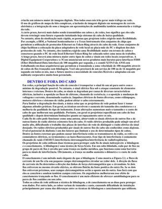 criarão um número maior de imagens digitais. Mas todos esses nós irão gerar mais tráfego na rede.
O uso de gráficos de mapa de bits complexos, a inclusão de imagens digitais em mensagens de correio
eletrônico e a integração de sons e imagens em apresentações de multimídia também aumentarão o tráfego
da rede.
A curto prazo, haverá mais dados sendo transmitidos em cabos e, de redes, isso significa que eles não
devem restringir uma futura expansão instalando hoje sistemas de cabo de baixa qualidade.
No entanto, além da sinalização mais rápida, as pessoas que projetam redes exigirão mais flexibilidade.
Por exemplo, a IBM, a National Semiconductor e a Texas Instruments têm conjuntos de chips que
permitem a utilização de protocolos Ethernet ou Token-Ring através do cabo da rede. Esses conjuntos de
chips facilitam a colocação da placa adaptadora de rede local na placa-mãe do PC e dispõem dos dois
protocolos de rede. No entanto, eles também exigirão uma flexibilidade maior em termos de cabos e
conectores quando o PC de rede local Ethernet/Token-Ring for colocado sobre uma mesa de trabalho.
A longo prazo, haverá uma mistura maior entre tipos de cabos e sinais em redes locais corporativas. A
Digital Equipment Corporation e a 3Com anunciaram novos produtos mais baratos para interfaces FDDI
(Fiber Distributed Data Interface) de 100 megabits por segundo, e o comitê X3T9.5 do ANSI está
trabalhando em duas arquiteturas que permitem a transmissão a uma velocidade de 100 megabits através
de cabos de fios trançados sem blindagem. Você não precisará de um serviço de 100 ou de 16 megabits por
segundo em todos os nós, mas o futuro mostra a necessidade de conexões flexíveis e adaptadas em um
ambiente corporativo muito bem gerenciado.

     DENTRO E FORA DO CABO
 Em redes, a principal função do cabo de conexão é transportar o sinal de um nó para outro com o
 mínimo de degradação possível. No entanto, o sinal elétrico fica sob o ataque constante de elementos
 internos e externos. Dentro do cabo, os sinais se degradam por causa de diversas características
 elétricas, inclusive a oposição ao fluxo de elétrons, chamada de resistência, e a oposição a mudanças de
 voltagem e corrente, denominada reatância. Impulsos elétricos de fontes diversas, como relâmpagos,
 motores elétricos e sistemas de rádio, podem afetar o cabo externamente.
 Para limitar a degradação dos sinais, a única coisa que os projetistas de rede podem fazer é tomar
 algumas atitudes práticas. Em geral, as técnicas envolvem o aumento do tamanho dos condutores e a
 melhoria da qualidade do tipo de isolamento. Essas alterações aumentam mais o tamanho e o custo do
 cabo do que melhoram sua qualidade. Portanto, em geral os projetistas especificam um cabo de boa
 qualidade e depois determinam limitações quanto ao espaçamento entre os nós.
 Cada fio do cabo pode funcionar como uma antena, absorvendo os sinais elétricos de outros fios e de
 outras fontes de ruído elétrico existentes fora do cabo. O ruído elétrico produzido pode atingir um nível
 muito alto, dificultando o trabalho das placas de interface de rede de distinguir o ruído elétrico do sinal
 desejado. Os ruídos elétricos produzidos por sinais de outros fios do cabo são conhecidos como diafonia.
 O nível potencial de diafonia é um dos fatores que limitam o uso de determinados tipos de cabos.
 Dentre as fontes externas que podem causar interferência estão os transmissores de rádio, os relés e os
 comutadores elétricos, os termostatos e as luzes fluorescentes. Esse tipo de interferência é comumente
 chamado de ruído EMI/RFI (interferência eletromagnética/interferência de radiofreqüência).
 Os projetistas de cabo utilizam duas técnicas para proteger cada fio de sinais indesejáveis: a blindagem
 e o cancelamento. A blindagem é uma técnica de força bruta. Em um cabo blindado, cada par de fios ou
 grupo de pares de fios é envolto por uma trança ou malha metálica, que funciona como uma barreira
 para os sinais de interferência. Obviamente, a trança ou malha aumenta o diâmetro e o custo de cada
 cabo.
 O cancelamento é um método mais elegante do que a blindagem. Como mostra a Figura 2.1, o fluxo de
 corrente de um fio cria um pequeno campo eletromagnético circular ao redor dele. A direção do fluxo
 de corrente do fio determina a direção das linhas de força eletromagnética que o circundam. Se dois
 fios estiverem no mesmo circuito elétrico, os elétrons fluirão da fonte positiva do outro fio. Se os dois
 fios estiverem próximos, seus campos eletromagnéticos serão o oposto um do outro. Isso fará com que
 eles se cancelem e anulem também campos externos. Os engenheiros melhoraram esse efeito de
 cancelamento trançando os fios. O cancelamento é um meio eficiente de oferecer autoblindagem para os
 pares de fios contidos em um cabo.
 Todos os cabos de rede utilizam a técnica de blindagem, a de cancelamento ou as duas para proteger
 seus dados. Por outro lado, os cabos variam de tamanho e custo, causando dificuldade de instalação
 principalmente por causa das diferenças entre as técnicas de blindagem e cancelamento que utilizam.
 