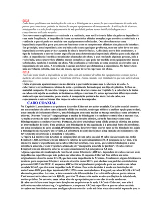 DICA
 Pode haver problemas em instalações de rede se a blindagem ou a proteção por cancelamento do cabo não
 passar por conectores, painéis de derivação ou por equipamentos de interconexão. A utilização de técnicas
 inadequadas e a seleção de equipamentos de má qualidade podem tornar inútil a blindagem ou o
 cancelamento utilizado no cabo.
 Descreveremos rapidamente a resistência e a reatância, mas você irá ouvir falar da palavra impedância
 com mais freqüência. A impedância é uma característica elétrica complexa que envolve a resistência e a
 reatância e que só pode ser medida com equipamentos sofisticados. Os cabos devem ter uma
 impedância específica para que possam funcionar com os componentes elétricos das placas de interface.
 Em princípio, uma impedância alta ou baixa não causa qualquer problema, mas um cabo deve ter uma
 impedância correta para evitar a perda do sinal e interferências. A distância entre dois condutores, o
 tipo de isolamento e outros fatores especificam uma determinada impedância elétrica para cada tipo de
 cabo. A impedância é medida em unidades chamadas de ohms, o que confunde algumas pessoas, pois a
 resistência, uma característic elétrica menos complexa e que pode ser medida com equipamentos menos
 sofisticados, também é medida em ohms. Não confunda a resistência de uma conexão ou circuito com a
 impedância de um cabo. A resistência é apenas um fator que determina a impedância. Os fatores têm
 uma correlação estreita, mas não são iguais, apesar de serm expressos em ohms.
 DICA
 Você não pode medir a impedância de um cabo com um medidor de ohms. Os equipamentos comuns para a
 medição de ohms medem apenas a resistência elétrica. Tenha cuidado com instaladores que não sabem dessa
 diferença.
 Outra expressão aparentemente menos técnica e que também usaremos é cobertura do cabo. A
 cobertura é o revestimento externo do cabo - geralmente formado por um tipo de plástico, Teflon ou
 material composto. O conceito é simples, mas como descreveremos no Capítulo 3, a cobertura de todos
 os cabos está sujeita ao controle de inúmeros códigos e normas. Os cabos apresentam diferenças ainda
 mais sutis que seu tamanho, peso e custo. A composição química dos materiais do cabo, seu
 espaçamento e outros fatores têm impacto sobre seu desempenho.
     CABO COAXIAL
No Capítulo 1, associamos a arquitetura das redes Ethernet aos cabos coaxiais. Um cabo coaxial consiste
em um condutor de cobre central (um fio sólido ou torcido, sendo que sólido é a melhor opção para redes),
uma camada de isolamento flexível, uma blindagem com uma malha ou trança metálica e uma cobertura
externa. O termo "coaxial" surgiu porque a malha de blindagem e o condutor central têm o mesmo eixo.
A malha externa do cabo coaxial forma metade do circuito elétrico, além de funcionar como uma
blindagem para o condutor interno. Portanto, ela deve estabelecer uma sólida conexão elétrica em ambas
as extremidades do cabo. Uma conexão com blindagem de má qualidade é a principal fonte de problemas
em uma instalação de cabo coaxial. (Posteriormente, descreveremos outros tipos de fio blindado nos quais
a blindagem não faz parte do circuito.) A cobertura do cabo inclui mais uma camada de isolamento e de
revestimento de proteção e completa e conjunto.
A Figura 2.2 mostra com detalhes os componentes de um cabo coaxial. O cabo coaxial usado nas redes
Ethernet e ARCnet finas tem um diâmetro externo de aproximadamente 0,18 polegada ou 4,7 mm. Um
diâmetro maior é especificado para cabos Ethernet centrais. Esse cabo, que contém blindagem e uma
cobertura amarela, é com freqüência chamado de "mangueira amarela de jardim". O cabo central
Ethernet tem um diâmetro externo de aproximadamente 0,4 polegada ou 9,8 mm.
Alguns esquemas de sinalização de rede local, como Ethernet e ARCnet, dependem de cabos coaxiais com
impedâncias específicas que não podem ser alteradas. O esquema Ethernet fino utiliza um cabo
originalmente descrito como RG-58, que tem uma impedância de 52 ohms. Atualmente, alguns fabricantes
vendem, para esquemas Ethernet, um cabo descrito como 802.3, que obedece aos padrões estabelecidos
pelo comitê 802.3 do IEEE. O esquema ARCnet foi originalmente projetado para ser usado com cabos
coaxiais RG-62, que têm uma impedância de 93 ohms. Esse cabo também é usado em instalações de
mainframes IBM para ligar terminais IBM 3270 a suas controladoras. Em geral, os cabos RG-58 e RG-62
são muito parecidos. Às vezes, a única maneira de diferenciá-los é ler a identificação na parte externa.
Você encontrará cabos coaxiais RG-59, que têm 75 ohms e são muito usados em fiações de televisão de
muitos prédios. No entanto, esses cabos não são apropriados para conexões de rede modernas.
O cabo coaxial tem uma importante função nas arquiteturas de rede ARCnet e Ethernet, mas não é
utilizado em redes token-ring. Originalmente, o esquema ARCnet especificava que os cabos coaxiais
deveriam ser instalados em uma configuração em estrela - cada nó tinha um cabo coaxial separado que ia
 