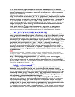 até um hub de fiação central. Essa configuração reduz chances de um segmento de cabo defeituoso
interromper toda a operação da rede. Posteriormente, algumas empresas lançaram placas adaptadoras de
rede que permitiam diferentes configurações, mas os cabos coaxiais em estrela e os hubs continuaram
sendo o layout mais utilizado.
Originalmente, o esquema Ethernet adotava um plano denominado "Ethernet fino" que utilizava o cabo
do tipo RG-58 organizado em um esquema "nó a nó" ou "em margarida". Nessa configuração, uma falha
no cabo ou um conector defeituoso poderia interromper o funcionamento de toda a rede. Atualmente, os
fabricantes de hubs de fiação produzem conectores para cabos coaxiais que permitem a configuração de
um cabo Ethernet fino em uma disposição em estrela, havendo partes de cabo coaxial entre cada nó e o
hub de fiação. Essa organização é especialmente útil quando há ruídos elétricos. Um cabo Ethernet fino
com uma configuração em estrela combina as excelentes capacidades de blindagem do coaxial com a
grande confiabilidade do esquema em estrela.
Apesar de seus benefícios, o setor de redes está abandonando o cabo coaxial. No entanto, ainda o
recomendamos por sua confiabilidade, especialmente em uma configuração em estrela. Os novos
desenvolvimentos e padrões estão caminhando em direção ao fio de par trançado sem blindagem.

     PAR TRANÇADO SEM BLINDAGEM (UTP)
Como o nome indica, o cabo de par trançado é composto por pares de fios, sendo que cada par é isolado
do outro e todos são trançados juntos dentro de uma cobertura externa. Não há uma blindagem física na
cabo UTP; ele obtém sua proteção do efeito de cancelameno mútuo reduz a pares de fios trançados. O
efeito de cancelamento mútuo reduz a diafonia entre os pares de fios e diminui o nível de interferência
eletromagnética / de radiofreqüência. Os projetistas de rede variam o número de tranças nos fios contidos
em cada cabo, a fim de reduzir o acoplamento elétrico e a diafonia entre os pares. O cabo UTP se baseia
unicamente no efeito de cancelamento para reduzir a absorção e a radiação de energia elétrica.
O cabo de par trançado sem blindagem projetado para redes, mostrado na Figura 2.3, contém quatro
pares de fios de cobre sólidos modelo 22 ou 24. O cabo tem uma impedância de 100 ohms - um fator
importante que o diferencia dos outros tipos de fios de telefone e de par trançado. O cabo de rede UTP
tem um diâmetro externo de 1,17 polegada ou 4,3 mm. Esse tamanho reduzido representa uma vantagem
durante a instalação.
DICA
Nos padrões AWG (American Wire Gauge), os números maiores indicam fios menores. Outros padrões,
descritos no Capítulo 3, orientarão o que você poderá comprar. No entanto, na sua instalação tenha cuidado
com cabos que utilizam fios muito finos ou torcidos (em vez de sólidos).
Os fios UTP continuam a crescer em popularidade. Você pode usar UTPs com as três principais
arquiteturas de rede (ARCnet, Ethernet e token-ring), embora em alguns casos os pares de fios apareçam
em diferentes conexões de pinos nas tomadas das paredes. Na maioria dos casos, você deverá adquirir
placas de interface de rede para o tipo específico de cabeamento, mas muitas placas de interface Ethernet
vêm configuradas para cabos coaxiais e UTP.

     Os Prós e os Contras dos UTPs
Apesar de o UTP ser muito popular, algumas de suas vantagens potenciais mais celebradas, como a
facilidade de instalação e o baixo custo, não sobrevivem a uma observação cuidadosa. De certo, é
necessário menos treinamento e equipamento para instalar o UTP do que para instalar um cabo de fibra
ótica. No entanto, ainda são necessários muito cuidado e habilidade para instalar um sistema UTP capaz
de transportar de forma confiável dados que se movem a 10 ou 16 megabits por segundo em uma rede
token-ring. Os novos padrões falam da utilização de cabos UTP a 100 megabits por segundo, mas esses
esquemas têm que ser cuidadosamente planejados e instalados.
É verdade que o UTP custa menos por metro do que qualquer outro tipo de cabo de rede local, mas a
despesa com material é a menos significativa em qualquer instalação, pois a mão-de-obra é o elemento
mais caro. Devido à prevalência desse tipo de cabo no setor telefônico, há no mercado muita gente
treinada em instalações de UTPs. No entanto, devido a suas necessidades, o setor de cabos de televisão
exigiu a criação de um grupo de pessoas com técnicas de instalação para cabos coaxiais e cabos de fibra
ótica. Portanto, o custo da mão-de-obra para esse tipo de instalação está diminuindo.
Por outro lado, a real vantagem do UTP está em seu tamanho. O UTP não preenche dutos de fiação com
tanta rapidez quanto outros tipos de cabos (ele tem aproximadamente o mesmo tamanho que o cabo de
 