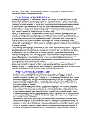 fibra ótica). Em um prédio, a fiação com UTP possibilita o planejamento de um número maior de
conexões sem diminuir seriamente o espaço útil.

     Fio de Telefone e Cabo de Rede Local
Muita gente confunde fio UTP projetado para dados de rede com fios de telefone. Raramente eles são
iguais. O fio de telefone em uso em muitas residências é denominado quadra. A quadra tem quatro fios
paralelos não-trançados em um cabo. Os fios de prata acetinada representam outro tipo de fio de telefone
encontrado em prédios modernos. O cabo de prata acetinada é plano e normalmente tem uma cobertura
de vinil prateada. Em prédios antigos, em geral você encontrará cabos multicondutores espessos
projetados para um determinado tipo de sistema telefônico chamado de sistema chaveado. Nenhum desses
sistemas de fiação - quadra, prata acetinada ou chaveado - é adequado para serviços de dados de rede
local. A Figura 2.4 mostra os tipos de cabos que você deverá evitar.
Apesar de alguns sitemas PBX (Private Branch Exchange) digitais utilizarem fios de pares trançados
blindados de alta qualidade, normalmente esses fios de pares trançados blindados de alta qualidade,
normalmente esses fios não são instalados da mesma forma que em redes locais. Até mesmo um esquema
de fiação PBX sofisticado pode exigir muita modificação para que possa ser usado em redes ARCnet,
Ethernet ou token-ring. Mesmo que tenham o tipo de fio correto, em geral os esquemas de fiação
existentes apresentam problemas quando você tenta usá-los para transportar dados de alta velocidade. Se
uma rede for fundamental para o funcionamento da sua empresa, planeje a instalação de um novo sistema
de fiação de rede local.
Com freqüência, a documentação dos esquemas de cabos antigos se encontra desatualizada. Portanto, você
não fica sabendo onde cada cabo deve ser conectado nem seu comprimento. As instalações com fiação
PBX padrão fornecem quatro pares de fios para a tomada da parede; dois pares são usados pelo sistema
de telefone PBX e dois pares ficam livres. No entanto, se você tiver um interfone ou outro recurso
telefônico especial, todos os pares poderão ser usados. Além disso, há uma regra que diz que de 2 a 3 por
cento dos pares de fios de uma instalação são defeituosos. Se o número de pares disponíveis for muito
grande, o atrito passará a ter maior importância. Se você testar um esquema de cabos existente,
diagnosticar seus problemas e modificá-lo de modo a atender a padrões mais atualizados, acabará obtendo
custos equivalentes aos da colocação de novos cabos.
Apesar dos benefícios questionáveis de algumas de suas pseudovantagens, o UTP está seguro em seu
domínio cada vez maior na indústria de cabos de rede. Boa parte deste livro enfatiza a seleção e a
instalação de cabos UTP, mas em capítulos posteriores você verá como os cabos coaxiais, os cabos de pares
trançados blindados e os cabos de fibra ótica podem resolver problemas de rede.

     PAR TRANÇADO BLINDADO (STP)
 Os cabos de pares trançados blindados (STPs), como o nome indica, combinam as técnicas de
 blindagem e cancelamento. Os STP projetados para redes têm dois tipos. O STP mais simples é
 chamado "blindado de 100 ohms", pois, a exemplo do UTP, tem uma impedância de 100 ohms e contém
 uma blindagem formada por uma folha de cobre ao redor de todos os seus fios. No entanto, o formato
 mais comum de STP, lançado pela IBM e associado à arquitetura de rede token-ring IEEE 802.5, é
 conhecido como STP de 150 ohms devido a sua impedância de 150 ohms. Figura 2.5 ilustra um fio de
 par trançado blindado de 150 ohms.
 O estilo de cabo FTP lançado pela IBM para as redes Token-Ring utiliza uma estratégia redundante,
 do tipo "cinto e suspensórios". Não só o cabo STP 150 inteiro é blindado para reduzir a interferência
 eletromagnética e a interferência de radiofreqüência, como cada par de fios trançados é separado um
 do outro por uma blindagem, o que diminui a diafonia. Além disso, cada par é trançado para que os
 efeitos do cancelamento sejam aproveitados ao máximo. Observe que ao contrário do que acontece com
 os cabos coaxiais, a blindagem nos STPs de 150 ohms não faz parte do caminho percorrido pelo sinal,
 mas é aterrada nas duas extremidades.
 Do lado positivo, o STP de 150 ohms é capaz de transportar dados utilizando uma sinalização muito
 rápida com poucas chances de distorção. Do lado negativo, a blindagem causa uma perda de sinal que
 aumenta a necessidade de um espaçamento maior entre os pares de fios e a blindagem (ou seja, de mais
 isolamento). O maior volume de blindagem e isolamento aumenta consideravelmente o tamanho, o peso
 e o custo do cabo. O STP estili IBM, com um diâmetro externo de aproximadamente 0,4 polegada ou
 0,98 mm, preenche dutos de fiação rapidamente. A colocação de fios em um prédio que irá utilizar o
 