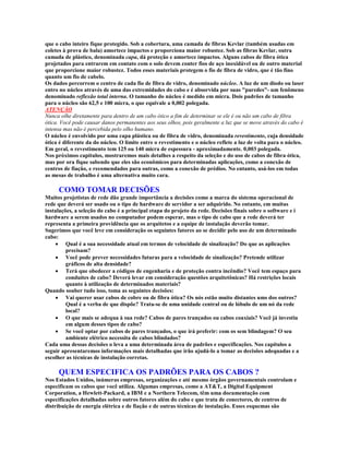 que o cabo inteiro fique protegido. Sob a cobertura, uma camada de fibras Kevlar (também usadas em
coletes à prova de bala) amortece impactos e proporciona maior robustez. Sob as fibras Kevlar, outra
camada de plástico, denominada capa, dá proteção e amortece impactos. Alguns cabos de fibra ótica
projetados para entrarem em contato com o solo devem conter fios de aço inoxidável ou de outro material
que proporcione maior robustez. Todos esses materiais protegem o fio de fibra de vidro, que é tão fino
quanto um fio de cabelo.
Os dados percorrem o centro de cada fio de fibra de vidro, denominado núcleo. A luz de um diodo ou laser
entro no núcleo através de uma das extremidades do cabo e é absorvida por suas "paredes"- um fenômeno
denominado reflexão total interna. O tamanho do núcleo é medido em micra. Dois padrões de tamanho
para o núcleo são 62,5 e 100 micra, o que equivale a 0,002 polegada.
ATENÇÃO
Nunca olhe diretamente para dentro de um cabo ótico a fim de determinar se ele é ou não um cabo de fibra
ótica. Você pode causar danos permanentes aos seus olhos, pois geralmente a luz que se move através do cabo é
intensa mas não é percebida pelo olho humano.
O núcleo é envolvido por uma capa plástica ou de fibra de vidro, denominada revestimento, cuja densidade
ótica é diferente da do núcleo. O limite entre o revestimento e o núcleo reflete a luz de volta para o núcleo.
Em geral, o revestimento tem 125 ou 140 micra de espessura - aproximadamente. 0,003 polegada.
Nos próximos capítulos, mostraremos mais detalhes a respeito da seleção e do uso de cabos de fibra ótica,
mas por ora fique sabendo que eles são econômicos para determinadas aplicações, como a conexão de
centros de fiação, e recomendados para outras, como a conexão de prédios. No entanto, usá-los em todas
as mesas de trabalho é uma alternativa muito cara.

     COMO TOMAR DECISÕES
Muitos projetistas de rede dão grande importância a decisões como a marca do sistema operacional de
rede que deverá ser usado ou o tipo de hardware de servidor a ser adquirido. No entanto, em muitas
instalações, a seleção do cabo é a principal etapa do projeto da rede. Decisões finais sobre o software e i
hardware a serem usados no computador podem esperar, mas o tipo de cabo que a rede deverá ter
representa a primeira providência que os arquitetos e a equipe de instalação deverão tomar.
Sugerimos que você leve em consideração os seguintes fatores ao se decidir pelo uso de um determinado
cabo:
     · Qual é a sua necessidade atual em termos de velocidade de sinalização? Do que as aplicações
         precisam?
     · Você pode prever necessidades futuras para a velocidade de sinalização? Pretende utilizar
         gráficos de alta densidade?
     · Terá que obedecer a códigos de engenharia e de proteção contra incêndio? Você tem espaço para
         conduítes de cabo? Deverá levar em consideração questões arquitetônicas? Há restrições locais
         quanto à utilização de determinados materiais?
Quando souber tudo isso, toma as seguintes decisões:
     · Vai querer usar cabos de cobre ou de fibra ótica? Os nós estão muito distantes ums dos outros?
         Qual é a verba de que dispõe? Trata-se de uma unidade central ou de lóbulo de um nó da rede
         local?
     · O que mais se adequa à sua rede? Cabos de pares trançados ou cabos coaxiais? Você já investiu
         em algum desses tipos de cabo?
     · Se você optar por cabos de pares trançados, o que irá preferir: com os sem blindagem? O seu
         ambiente elétrico necessita de cabos blindados?
Cada uma dessas decisões o leva a uma determinada área de padrões e especificações. Nos capítulos a
seguir apresentaremos informações mais detalhadas que irão ajudá-lo a tomar as decisões adequadas e a
escolher as técnicas de instalação corretas.

     QUEM ESPECIFICA OS PADRÕES PARA OS CABOS ?
Nos Estados Unidos, inúmeras empresas, organizações e até mesmo órgãos governamentais controlam e
especificam os cabos que você utiliza. Algumas empresas, como a AT&T, a Digital Equipment
Corporation, a Hewlett-Packard, a IBM e a Northern Telecom, têm uma documentação com
especificações detalhadas sobre outros fatores além do cabo e que trata de conectores, de centros de
distribuição de energia elétrica e de fiação e de outras técnicas de instalação. Esses esquemas são
 