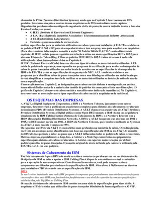 chamados de PDSs (Premises Distribution Systems), sendo que no Capítulo 2 descrevemos um PDS
genérico. Falaremos dos prós e contras dessas arquiteturas de PDS mais adiante neste capítulo.
Organizações que desenvolvem códigos de engenharia civil e de proteção contra incêndio dentro e fora dos
Estados Unidos, tais como:
     · O IEEE (Institute of Electrical and Eletronic Engineers)
     · A EIA/TIA (Electronic Industries Association / Telecommmunications Industry Association)
     · A UL (Underwriters Laboratories)
     · Entidades governamentais de vários níveis,
emitem especificações para os materiais utilizados em cabos e para sua instalação. A EIA/TIA estabeleceu
os padrões EIA/TIA 568 e 569 para desempenho técnico e tem um programa para ampliar seus requisitos.
(Para obter maiores informações, consulte a seção "O Padrão 568 da EIA/TIA", mais adiante neste
capítulo.) O IEEE incluiu poucos requisitos em relação a cabos em suas especificações 802.3 e 802.5 para
sistemas Ethernet e Token-Ring. COmo os padrões IEEE 802.3 e 802.5 tratam de acesso à rede e da
utilização de cabos, iremos descrevê-los no Capítulo 4.
O NEC (National Electrical Code) descreve diversos tipos de cabos e os materiais neles utilizados. A UL
cuida de padrões de segurança, mas expandiu seu programa de certificação para avaliar o desempenho de
cabos de pares trançados utilizados em redes locais de acordo com as especificações de desempenho da
IBM e da EIA/TIA e com as especificações de segurança do NEC. A UL também estabeleceu um
programa para identificar cabos de pares trançados com e sem blindagem utilizados em redes locais que
deverá simplificar a complexa tarefa de verificar se os materiais utilizados na instalação estão de acordo
com a especificação.
Como explicamos no Capítulo 2, as designações para cabos coaxiais tinham a vantagem de, na prática,
terem sido definidas antes de a maioria dos comitês de padrões ter começado a fazer suas liberações. (O
gráfico do Capítulo 2 descreve os cabos coaxiais e seus diferentes índices de impedância.) No Capítulo 4,
descreveremos as associações entre tipos específicos de cabo coaxial e arquiteturas de rede local.

     OS ESQUEMAS DAS EMPRESAS
A AT&T, a Digital Equipment Corporation, a IBM e a Northern Telecom, juntamente com outras
empresas, desenvolveram e publicaram arquiteturas completas para sistemas de cabeamento estruturado
denominados PDSs (Premises Distribution Systems). A AT&T chama essa arquitetura de AT&T Systimax
Premises Distribution System; a Digital utiliza o nome Open DECconnect; a IBM chama sua arquitetura
simplesmente de IBM Cabling System (Sistema de Cabeamento da IBM); e a Northern Telecom tem a
IBDN (Integraded Building Distribution Network). A IBM e a AT&T lançaram seus sistemas em 1984 e
1985, e o DECconnect surgiu em 1986. A IBDN da Northern Telecom, que é muito semelhante ao Systimax
da AT&T, é mais recente e surgiu em 1991.
Os esquemas da IBM e da AT&T tiveram efeitos mais profundos na indústria de cabos. COm freqüência,
você verá em catálogos cabos classificados com base nas especificações da IBM ou da AT&T. O conceito
da IBM de tipos permeia o setor, ao passo que a AT&T influenciou todos os padrões de cabos e conectores.
Outras empresas, especialmente a Amp, Inc., a Anixter e a Mod-Tap comercializam equipamentos
específicos para sistemas de cabos estruturados. A Anixter, em especial, merece elogios por definir
padrões para fios de pares trançados. O conceito original de níveis definido pela Anixter é utilizado pela
EIA/TIA e a UL em seus padrões.

     Sistemas de Cabeamento da IBM
Um fato interessante é que a IBM não vende os cabos e conectores que descrevem em sua documentação.
O objetivo da IBM ao criar e apoiar o IBM Cabling Plan é dispor de um ambiente estável e conhecido
para a operação de seus computadores. Com diversos fornecedores, você pode comprar cabos e
componentes certificados que obedecem às especificações da IBM. Além disso, é fácil encontrar técnicos
que instalarão o PDS de acordo com as especificações da IBM.
DICA
Se você estiver instalando uma rede IBM, pergunte às empresas que possivelmente executarão essa tarefa quais
cursos oferecidos pela IBM seus funcionários freqüêntaram e seu nível de experiência com as especificações
estabelecidas pela Big Blue no Cabling Plan.
O coração do sistema de cabeamento IBM consiste em uma série de especificações para tipos de fio. A
arquitetura IBM é a única que utiliza fios de pares trançados blindados de forma significativa. O STP,
 