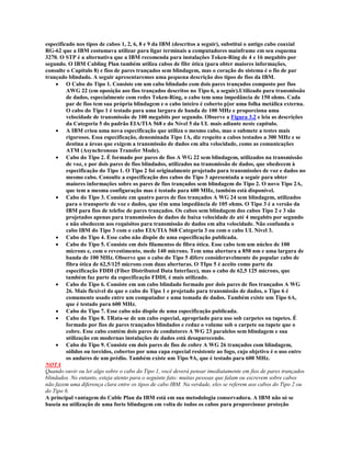 especificado nos tipos de cabos 1, 2, 6, 8 e 9 da IBM (descritos a seguir), substitui o antigo cabo coaxial
RG-62 que a IBM costumava utilizar para ligar terminais a computadores mainframe em seu esquema
3270. O STP é a alternativa que a IBM recomenda para instalações Token-Ring de 4 e 16 megabits por
segundo. O IBM Cabling Plan também utiliza cabos de fibr ótica (para obter maiores informações,
consulte o Capítulo 8) e fios de pares trançados sem blindagem, mas o coração do sistema é o fio de par
trançado blindado. A seguir apresentaremos uma pequena descrição dos tipos de fios da IBM.
    · O Cabo do Tipo 1. Consiste em um cabo blindado com dois pares trançados composto por fios
         AWG 22 (em oposição aos fios trançados descritos no Tipo 6, a seguir).Utilizado para transmissão
         de dados, especialmente com redes Token-Ring, o cabo tem uma impedância de 150 ohms. Cada
         par de fios tem sua própria blindagem e o cabo inteiro é coberto p[or uma folha metálica externa.
         O cabo do Tipo 1 é testado para uma largura de banda de 100 MHz e proporciona uma
         velocidade de transmissão de 100 megabits por segundo. Observe a Figura 3.2 e leia as descrições
         da Categoria 5 do padrão EIA/TIA 568 e do Nível 5 da UL mais adiante neste capítulo.
    · A IBM criou uma nova especificação que utiliza o mesmo cabo, mas o submete a testes mais
         rigorosos. Essa especificação, denominada Tipo 1A, diz respeito a cabos testados a 300 MHz e se
         destina a áreas que exigem a transmissão de dados em alta velocidade, como as comunicações
         ATM (Asynchronous Transfer Mode).
    · Cabo do Tipo 2. É formado por pares de fios A WG 22 sem blindagem, utilizados na transmissão
         de voz, e por dois pares de fios blindados, utilizados na transmissão de dados, que obedecem à
         especificação do Tipo 1. O Tipo 2 foi originalmente projetado para transmissões de voz e dados no
         mesmo cabo. Consulte a especificação dos cabos do Tipo 3 apresentada a seguir para obter
         maiores informações sobre os pares de fios trançados sem blindagem do Tipo 2. O novo Tipo 2A,
         que tem a mesma configuração mas é testado para 600 MHz, também está disponível.
    · Cabo do Tipo 3. Consiste em quatro pares de fios trançados A WG 24 sem blindagem, utilizados
         para o transporte de voz e dados, que têm uma impedância de 105 ohms. O Tipo 3 é a versão da
         IBM para fios de telefoe de pares trançados. Os cabos sem blindagem dos cabos Tipo 2 e 3 são
         projetados apenas para transmissões de dados de baixa velocidade de até 4 megabits por segundo
         e não obedecem aos requisitos para transmissão de dados em alta velocidade. Não confunda o
         cabo IBM do Tipo 3 com o cabo EIA/TIA 568 Categoria 3 ou com o cabo UL Nível 3.
    · Cabo do Tipo 4. Esse cabo não dispõe de uma especificação publicada.
    · Cabo do Tipo 5. Consiste em dois filamentos de fibra ótica. Esse cabo tem um núcleo de 100
         mícrons e, com o revestimento, mede 140 mícrons. Tem uma abertura a 850 nm e uma largura de
         banda de 100 MHz. Observe que o cabo do Tipo 5 difere consideravelmente do popular cabo de
         fibra ótica de 62,5/125 mícrons com duas aberturas. O TIpo 5 é aceito como parte da
         especificação FDDI (Fiber Distributed Data Interface), mas o cabo de 62,5 125 mícrons, que
         também faz parte da especificação FDDI, é mais utilizado.
    · Cabo do Tipo 6. Consiste em um cabo blindado formado por dois pares de fios trançados A WG
         26. Mais flexível do que o cabo do Tipo 1 e projetado para transmissão de dados, o Tipo 6 é
         comumente usado entre um computador e uma tomada de dados. Também existe um Tipo 6A,
         que é testado para 600 MHz.
    · Cabo do Tipo 7. Esse cabo não dispõe de uma especificação publicada.
    · Cabo do Tipo 8. TRata-se de um cabo especial, apropriado para uso sob carpetes ou tapetes. É
         formado por fios de pares trançados blindados e reduz o volume sob o carpete ou tapete que o
         cobre. Esse cabo contém dois pares de condutores A WG 23 paralelos sem blindagem e sua
         utilização em modernas instalações de dados está desaparecendo.
    · Cabo do Tipo 9. Consiste em dois pares de fios de cobre A WG 26 trançados com blindagem,
         sólidos ou torcidos, cobertos por uma capa especial resistente ao fogo, cujo objetivo é o uso entre
         os andares de um prédio. Também existe um Tipo 9A, que é testado para 600 MHz.
NOTA
Quando ouvir ou ler algo sobre o cabo do Tipo 1, você deverá pensar imediatamente em fios de pares trançados
blindados. No entanto, esteja atento para o seguinte fato: muitas pessoas que falam ou escrevem sobre cabos
não fazem uma diferença clara entre os tipos de cabo IBM. Na verdade, eles se referem aos cabos do Tipo 2 ou
do Tipo 6.
A principal vantagem do Cable Plan da IBM está em sua metodologia conservadora. A IBM não só se
baseia na utilização de uma forte blindagem em volta de todos os cabos para proporcionar proteção
 