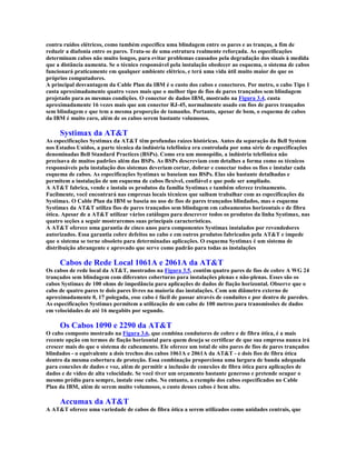 contra ruídos elétricos, como também especifica uma blindagem entre os pares e as tranças, a fim de
reduzir a diafonia entre os pares. Trata-se de uma estrutura realmente reforçada. As especificações
determinam cabos não muito longos, para evitar problemas causados pela degradação dos sinais à medida
que a distância aumenta. Se o técnico responsável pela instalação obedecer ao esquema, o sistema de cabos
funcionará praticamente em qualquer ambiente elétrico, e terá uma vida útil muito maior do que os
próprios computadores.
A principal desvantagem da Cable Plan da IBM é o custo dos cabos e conectores. Por metro, o cabo Tipo 1
custa aproximadamente quatro vezes mais que o melhor tipo de fios de pares trançados sem blindagem
projetado para as mesmas condições. O conector de dados IBM, mostrado na Figura 3.4, custa
aproximadamente 16 vezes mais que um conector RJ-45, normalmente usado em fios de pares trançados
sem blindagem e que tem a mesma proporção de tamanho. Portanto, apesar de bom, o esquema de cabos
da IBM é muito caro, além de os cabos serem bastante volumosos.

     Systimax da AT&T
As especificações Systimax da AT&T têm profundas raízes históricas. Antes da separação da Bell System
nos Estados Unidos, a parte técnica da indústria telefônica era controlada por uma série de especificações
denominadas Bell Standard Practices (BSPs). Como era um monopólio, a indústria telefônica não
precisava de muitos padrões além das BSPs. As BSPs descreviam com detalhes a forma como os técnicos
responsáveis pela instalação dos sistemas deveriam cortar, dobrar e conectar todos os fios e instalar cada
esquema de cabos. As especificações Systimax se baseiam nas BSPs. Elas são bastante detalhadas e
permitem a instalação de um esquema de cabos flexível, confiável e que pode ser ampliado.
A AT&T fabrica, vende e instala os produtos da família Systimax e também oferece treinamento.
Facilmente, você encontrará nas empresas locais técnicos que saibam trabalhar com as especificações da
Systimax. O Cable Plan da IBM se baseia no uso de fios de pares trançados blindados, mas o esquema
Systimax da AT&T utiliza fios de pares trançados sem blindagem em cabeamentos horizontais e de fibra
ótica. Apesar de a AT&T utilizar vários catálogos para descrever todos os produtos da linha Systimax, nas
quatro seções a seguir mostraremos suas principais características.
A AT&T oferece uma garantia de cinco anos para componentes Systimax instalados por revendedores
autorizados. Essa garantia cobre defeitos no cabo e em outros produtos fabricados pela AT&T e impede
que o sistema se torne obsoleto para determinadas aplicações. O esquema Systimax é um sistema de
distribuição abrangente e aprovado que serve como padrão para todas as instalações

     Cabos de Rede Local 1061A e 2061A da AT&T
Os cabos de rede local da AT&T, mostrados na Figura 3.5, contêm quatro pares de fios de cobre A WG 24
trançados sem blindagem com diferentes coberturas para instalações plenas e não-plenas. Esses são os
cabos Systimax de 100 ohms de impedância para aplicações de dados de fiação horizontal. Observe que o
cabo de quatro pares te dois pares livres na maioria das instalações. Com um diâmetro externo de
aproximadamente 0, 17 polegada, esse cabo é fácil de passar através de conduítes e por dentro de paredes.
As especificações Systimax permitem a utilização de um cabo de 100 metros para transmissões de dados
em velocidades de até 16 megabits por segundo.

     Os Cabos 1090 e 2290 da AT&T
O cabo composto mostrado na Figura 3.6, que combina condutores de cobre e de fibra ótica, é a mais
recente opção em termos de fiação horizontal para quem deseja se certificar de que sua empresa nunca irá
crescer mais do que o sistema de cabeamento. Ele oferece um total de oito pares de fios de pares trançados
blindados - o equivalente a dois trechos dos cabos 1061A e 2061A da AT&T - e dois fios de fibra ótica
dentro da mesma cobertura de proteção. Essa combinação proporciona uma largura de banda adequada
para conexões de dados e voz, além de permitir a inclusão de conexões de fibra ótica para aplicações de
dados e de vídeo de alta velocidade. Se você tiver um orçamento bastante generoso e pretende ocupar o
mesmo prédio para sempre, instale esse cabo. No entanto, a exemplo dos cabos especificados no Cable
Plan da IBM, além de serem muito volumosos, o custo desses cabos é bem alto.

     Accumax da AT&T
A AT&T oferece uma variedade de cabos de fibra ótica a serem utilizados como unidades centrais, que
 