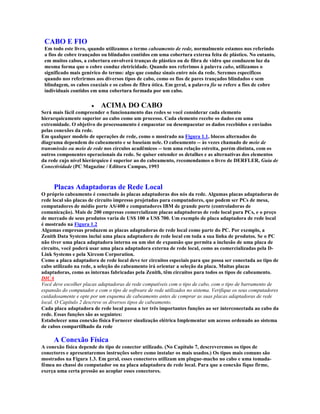 CABO E FIO
 Em todo este livro, quando utilizamos o termo cabeamento de rede, normalmente estamos nos referindo
 a fios de cobre trançados ou blindados contidos em uma cobertura externa feita de plástico. No entanto,
 em muitos cabos, a cobertura envolverá tranças de plástico ou de fibra de vidro que conduzem luz da
 mesma forma que o cobre conduz eletricidade. Quando nos referimos à palavra cabo, utilizamos o
 significado mais genérico do termo: algo que conduz sinais entre nós da rede. Seremos específicos
 quando nos referirmos aos diversos tipos de cabo, como os fios de pares trançados blindados e sem
 blindagem, os cabos coaxiais e os cabos de fibra ótica. Em geral, a palavra fio se refere a fios de cobre
 individuais contidos em uma cobertura formada por um cabo.

                       · ACIMA DO CABO
Será mais fácil compreender o funcionamento das redes se você considerar cada elemento
hierarquicamente superior ao cabo como um processo. Cada elemento recebe os dados em uma
extremidade. O objetivo do processamento é empacotar ou desempacotar os dados recebidos e enviados
pelas conexões da rede.
Em qualquer modelo de operações de rede, como o mostrado na Figura 1.1, blocos alternados do
diagrama dependem do cabeamento e se baseiam nele. O cabeamento -- às vezes chamado de meio de
transmissão ou meio de rede nos círculos acadêmicos -- tem uma relação estreita, porém distinta, com os
outros componentes operacionais da rede. Se quiser entender os detalhes e as alternativas dos elementos
da rede cujo nível hierárquico é superior ao do cabeamento, recomendamos o livro de DERFLER, Guia de
Conectividade (PC Magazine / Editora Campus, 1993



     Placas Adaptadoras de Rede Local
O próprio cabeamento é conectado às placas adaptadoras dos nós da rede. Algumas placas adaptadoras de
rede local são placas de circuito impresso projetadas para computadores, que podem ser PCs de mesa,
computadores de médio porte AS/400 e computadores IBM de grande porte (controladoras de
comunicação). Mais de 200 empresas comercializam placas adaptadoras de rede local para PCs, e o preço
de mercado de seus produtos varia de US$ 100 a US$ 700. Um exemplo de placa adaptadora de rede local
é mostrado na Figura 1.2
Algumas empresas produzem as placas adaptadoras de rede local como parte do PC. Por exemplo, a
Zenith Data Systems inclui uma placa adaptadora de rede local em toda a sua linha de produtos. Se o PC
não tiver uma placa adaptadora interna ou um slot de expansão que permita a inclusão de uma placa de
circuito, você poderá usar uma placa adaptadora externa de rede local, como as comercializadas pela D-
Link Systems e pela Xircom Corporation.
Como a placa adaptadora de rede local deve ter circuitos especiais para que possa ser conectada ao tipo de
cabo utilizado na rede, a seleção do cabeamento irá orientar a seleção da placa. Muitas placas
adaptadoras, como as internas fabricadas pela Zenith, têm circuitos para todos os tipos de cabeamento.
DICA
Você deve escolher placas adaptadoras de rede compatíveis com o tipo de cabo, com o tipo de barramento de
expansão do computador e com o tipo de software de rede utilizados no sistema. Verifique os seus computadores
cuidadosamente e opte por um esquema de cabeamento antes de comprar as suas placas adaptadoras de rede
local. O Capítulo 2 descreve os diversos tipos de cabeamento.
Cada placa adaptadora de rede local passa a ter três importantes funções ao ser interconectada ao cabo da
rede. Essas funções são as seguintes:
Estabelecer uma conexão física Fornecer sinalização elétrica Implementar um acesso ordenado ao sistema
de cabos compartilhado da rede

     A Conexão Física
A conexão física depende do tipo de conector utilizado. (No Capítulo 7, descreveremos os tipos de
conectores e apresentaremos instruções sobre como instalar os mais usados.) Os tipos mais comuns são
mostrados na Figura 1.3. Em geral, esses conectores utilizam um plugue-macho no cabo e uma tomada-
fêmea no chassi do computador ou na placa adaptadora de rede local. Para que a conexão fique firme,
exerça uma certa pressão ao acoplar esses conectores.
 