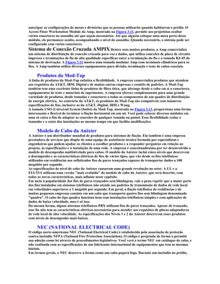 antecipar as configurações de mesas e divisórias que as pessoas utilizarão quando habitarem o prédio. O
Access Floor Workstation Module da Amp, mostrado na Figura 3.11, permite aos projetistas ocultar
vários conectores no assoalho até que sejam necessários. Até que alguém coloque uma mesa perto desse
módulo, ele permanece oculto, acompanhando o nível do assoalho. Quando necessário, o sistema pode ser
configurado com vários conectores.
Sistema de Conexão Cruzada AMPIX Dentre seus muitos produtos, a Amp comercializa
um sistema de distribuição de conexão cruzada para voz e dados, que utiliza conexões de placa de circuito
impresso e terminações de fio de alta qualidade específicas entre a terminação do fio e a tomada RJ-45 do
sistema de derivação. A Figura 3.12 mostra uma tomada modular Amp com terminais cilíndricos para os
fios. A Amp também utiliza diversos equipamentos para divisão, terminação e teste de cabos coaxiais.

     Produtos da Mod-Tap
A linha de produtos da Mod-Tap enfatiza a flexibilidade. A empresa comercializa produtos que atendem
aos requisitos da AT&T, IBM, Digital e de muitas outras empresas e comitês de padrões. A Mod-Tap
também tem uma excelente linha de produtos de fibra ótica, que abrange desde o cabo em si a conectores,
equipamentos de teste e materiais de suprimento. A empresa oferece completamente para uma grande
variedade de produtos, desde tomadas e conectores a todos os componentes de um quadro de distribuição
de energia elétrica. Ao contrário da AT&T, os produtos da Mod-Tap são compatíveis com inúmeras
especificações de fios, inclusive as da AT&T, Digital, IBM e Wang.
A tomada USO (Universal System Outlet) da Mod-Tap, mostrada na Figura 3.13, proporciona uma forma
interessante e flexível de terminar a fiação horizontal em um nó. Você pode colocar diversos módulos em
uma só caixa a fim de adaptar as conexões de qualquer tomada ou painel. Essa flexibilidade reduz o
tamanho e o custo das instalações ao mesmo tempo em que facilita modificações.

     Modelo de Cabo da Anixter
A Anixter é um distribuidor mundial de produtos para sistemas de fiação. Ela também é uma empresa
prestadora de serviços que dispõe de uma equipe de assistência técnica formada por especialistas e
engenheiros que podem ajudar os clientes a escolher produtos e a responder perguntas em relação ao
projeto, às especificações e à instalação de uma rede. A empresa é conceituadíssima por ter desenvolvido o
modelo de desempenho multinivelado para cabos. O modelo da Anixter inclui cinco níveis que descrevem
o desempenho e as características elétricas de fios de vários tipos, que vão desde os fios telefônicos
utilizados em residências aos sofisticados fios de pares trançados capazes de transportar dados a 100
megabits por segundo.
As especificações de nível de cabo da Anixter causaram uma grande revolução no setor. A UL e a
EIA/TIA utilizam uma versão "mais evoluída" do modelo de cabo da Anixter, que será descrito, com
todas as novas características, mais adiante neste capítulo.
Em meio à popularidade dos fios de pares trançados sem blindagem, vale a pena repetir que a maior parte
dos fios instalados em sistemas telefônicos não atende aos padrões de transmissão de dados de rede local
em velocidades superiores a 1 megabit por segundo. Em geral, a fiação telefônica de residências e de
muitas pequenas empresas consiste em um cabo que transporta quatro fios sem blindagem denominado
"quadra". O cabo do tipo quadra funciona bem com instalações telefônicas simples e com aplicações de
dados de baixa velocidade, mas é só isso.
Da mesma forma, alguns sistemas telefônicos PBX utilizam fios de pares trançados. Apesar de trançado,
esse fio não tem as características elétricas necessárias para atender aos requisitos de placas adaptadoras
de rede local de alta velocidade. As especificações dos Níveis 1 e 2 da Anixter descrevem esses produtos
com níveis de desempenho mais baixos.

     NEC (NATIONAL ELECTRICAL CODE)
O código norte-americano NEC (National Electrical Code) é estabelecido pela associação de proteção
contra incêndio NFPA (National Fire Protection Association). O código é projetado de forma a permitir
sua adoção como lei através de procedimentos legislativos. Você verá o termo NEC em catálogos de cabo, e
não confunda com as especificações de um fabricante internacional de equipamentos que tem as mesmas
iniciais.
Em termos gerais, o NEC descreve a forma como um cabo pegará fogo. Durante um incêndio no prédio,
 