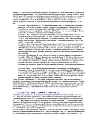 O padrão EIA/TIA 568 descreve as especificações de desempenho do cabo e sua instalação. No entanto, o
padrão ainda deixa espaço para o projetista utilizar outras opções e expandir o sistema. O padrão utiliza
cabos de quatro fios trançados sem blindagem para o transporte de voz. Você pode optar por transportar
os dados através de outro tipo de cabo de pares trançados sem blindagem ou coaxiais. Se você resolver
usar cabos de fibra ótica nas mesas de trabalho, os cabos de cobre não poderão ser retirados.
A seguir mostramos um resumo da especificação de desempenho de cabos descrita no padrão EIA/TIA
568.
     · Categoria 1. De um modo geral, o EIA/TIA 568 fala pouco sobre as especificações técnicas das
         categorias 1 e 2. As descrições apresentadas a seguir representam apenas informações gerais.
         Normalmente, um cabo da Categoria 1 é um fio não-trançado A WG 22 ou 24, com grandes
         variações de valores de impedância e atenuação. A Categoria 1 não é recomendada para dados e
         velocidades de sinalização superiores a 1 megabit por segundo.
     · Categoria 2. Essa categoria de cabo é igual à especificação de cabo de Nível 2 da Anixter, e é
         derivada da especificação de cabo Tipo 3 da IBM. Esse cabo utiliza fios de pares trançados A WG
         22 ou 24. Pode ser utilizado com uma largura de banda máxima de 1 MHz, mas é testado em
         relação à paradiafonia. Você pode utilizar esse cabo para conexões de computador IBM 3270 e
         AS/400 e com o Apple LocalTalk.
     · Categoria 3. Essa categoria de cabo é igual à especificação de Nível 3 da Anixter e geralmente é o
         nível de qualidade mais baixo que você poderá permitir em novas instalações. Essa categoria
         utiliza fios de pares trançados sólidos A WG24. Esse fio apresenta uma impedância típica de 100
         ohms e é testado para atenuação e para diafonia a 16 megabits por segundo, esse fio é o padrão
         mais baixo que você poderá usar para instalações 10Base-T e é suficiente para redes Token-Ring
         de 4 megabits.
     · Categoria 4. Igual ao cabo de Nível 4 da Anixter, o cabo da Categoria 4 pode ter fios de pares
         trançados sólidos A WG 22 ou 24. Esse cabo tem uma impedância de 100 ohms, e é testado para
         uma largura de banda de 20 MHz. Os cabos dessa categoria são formalmente classificados para
         uma velocidade de sinalização de 20 MHz. Portanto, eles representam uma boa opção caso você
         pretenda utilizar um esquema Token-Ring de 16 megabits por segundo em fios de pares
         trançados sem blindagem. O cabo da Categoria 4 também funciona bem com instalações 10Base-
         T.
     · Categoria 5. Essa é a especificação de desempenho que recomendamos para todas as novas
         instalações. Trata-se de um cabo de fios de pares trançados sem blindagem AWG 22 ou 24 com
         uma impedância de 100 ohms. Testado para uma largura de banda de 100 MHz, esse cabo é capaz
         de transportar uma sinalização de dados a 100 megabits por segundo sob determinadas condições.
         O cabo da Categoria 5 é um meio de alta qualidade cada vez mais usado em aplicações voltadas
         para a transmissão de imagens e dados em grandes velocidades.
Tentar descrever o padrão EIA/TIA 568 em um livro é como tentar pintar um trem em movimento. O
padrão fica a cargo de um comitê, e as modificações são constantes. Por exemplo, como os cabos Tipo 1 e
Tipo 9 blindados de 150 ohms produzidos pela IBM são muito importantes no mercado, esperamos vê-los
incluídos no padrão. Existem propostas para integrar o cabo coaxial Ethernet fino (de fibra multimodal
com 62,5/125 mícrons) e o cabo de fibra monomodal (utilizado em conexões de longa distância) à
especificação.

     UNDERWRITERS LABORATORIES (UL)
Instituições locais reguladoras de códigos de construção e incêndio tentam utilizar padrões como os do
NEC, mas, com freqüência, seguradoras e outras instituições reguladoras especificam os padrões da
Underwriters Laboratories. A UL tem padrões de segurança para cabos semelhantes aos utilizados pelo
NEC. O UL 444 é o padrão de segurança para cabos de comunicação. O UL 13 é o padrão de segurança
para cabos de circuito com limitações de energia elétrica. Os cabos de rede podem ser classificados nas
duas categorias. A UL testa e avalia amostras de cabos e, em seguida, depois de conceder uma aprovação
preliminar, conduz testes e inspeções. Essa fase de testes e acompanhamento torna a marca de aprovação
da UL um símbolo valioso para os compradores.
Em uma operação muito interessante e inusitada, a equipe da UL juntou segurança e desempenho em um
programa cujo objetivo é facilitar a seleção ou a especificação de um cabo. O LAN Certification Program
da UL lida não apenas com segurança, pois o desempenho também é testado. A IBM autorizou a UL a
 