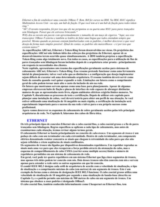 Ethernet a fim de estabelecer uma conexão 10Base-T. Bem, Bill fez cursos na IBM. Na IBM, MAU significa
 Multistation Access Unit - ou seja, um hub de fiação. O que você tem aí é um hub de fiação para redes token-
 ring."
 "Ah", O novato respondeu, foi por isso que ele me perguntou se eu queria uma MAU para pares trançados
 sem blindagem. Pensei que ele estivesse brincando."
 Willy deu ao novato um pacote com aproximadamente o tamanho de um maço de cigarros. "Aqui, use esse
 transceptor 10Base-T externo e também se lembre de falar uma língua que todos entendam sempre que
 possível. Mesmo quando as pessoas estejam familiarizadas com os padrões, é melhor descrever o que você
 deseja da forma mais simples possível. Afinal de contas, os padrões são maravilhosos - e é por isso que
 existem tantos!"
 As especificações ARCnet, Ethernet e Token-Ring foram desenvolvidas no vácuo. Os projetistas das
 especificações ARCnet não tinham idéia dos esforços dos projetistas da Ethernet, apesar de os
 desenvolvimentos terem ocorrido quase simultaneamente. A IBM também projetou a especificação
 Token-Ring como algo totalmente novo. Em todos os casos, as especificações para a utilização de fios de
 pares trançados sem blindagem foram incluídas depois de a arquitetura estar pronta - principalmente
 em resposta às necessidades dos clientes.
 Neste capítulo, apresentamos um resumo das especificações geralmente aceitas para sistemas de
 cabeamento ARCnet, Ethernet e Token-Ring. Esse resumo pretende funcionar como uma ferramenta
 inicial de planejamento; talvez você ache qua as distâncias e a configuração que deseja implementar
 sejam difíceis de executar sob uma determinada arquitetura. O resumo também deverá servir como
 fonte de consulta quando você quiser expandir a rede. Limitações em fatores como o comprimento
 geral do cabo podem tornar mais alto o custo da inclusão de nós na rede.
 Os fatores que mostramos servem apenas como uma base para planejamento. Apesar de algumas
 empresas oferecerem hubs de fiação e placas de interface de rede capazes de abranger distâncias
 maiores do que as apresentadas neste livro, alguns ambientes elétricos exigirão limites menores. No
 Capítulo 9, discutiremos os processos de teste e certificação. Depois de utilizar este capítulo para
 planejar uma instalação de cabos, você deverá testá-la para obter um perfil de sua situação. Se você
 estiver utilizando uma sinalização de 16 megabits ou mais rápida, a certificação da instalação será
 especialmente importante para o sucesso da sua rede e talvez para o seu próprio sucesso como
 profissional.
 Agora vamos descrever os esquemas de cabeamento de cobre geralmente aceitos pelas três principais
 arquiteturas de rede. No Capítulo 8, falaremos dos cabos de fibra ótica.

     ETHERNET
Os três principais tipos de conexões Ethernet são o cabo coaxial fino, o cabo coaxial grosso e o fio de pares
trançados sem blindagem. Regras específicas se aplicam a cada tipo de cabeamento, mas antes de
examinarmos cada situação, iremos revisar alguns termos gerais.
O cabeamento Ethernet se baseia principalmente no conceito de cabo-tronco. Um segmento de tronco é um
pedaço de cabo com um terminador em cada extremidade. Dentro de cada terminador, um componente
elétrico denominado resistor concentra os sinais que chegam à extremidade do cabo para que eles não
sejam refletidos e criem seqüências de sinais conflitantes.
Os segmentos de tronco são ligados por dispositivos denominados repetidores. Um repetidor reproduz os
sinais mais uma vez para que eles recuperem a força perdida através da atenuação do cabo, mas o
esquema de compartilhamento de cabo CSMA (carrier-sense multiple access) limita o número de
repetidores permitidos em um sistema de cabeamento de rede.
Em geral, você pode ter quatro repetidores em um sistema Ethernet que liga cinco segmentos de tronco,
mas apenas três deles podem ter conexão com nós. Dois desses troncos não têm conexão com nós e servem
apenas para estender a rede entre os outros segmentos em que há conexão.
O comitê IEEE 802.3 designa cada estili de arquitetura de acordo com a velocidade de sinalização, o tipo
de sinalização e o comprimento máximo do cabo (em metros) de um segmento de tronco. Este é um
exemplo da forma como o sistema de designação IEEE 802.3 funciona: O cabo coaxial grosso utiliza uma
velocidade de sinalização de 10 magabits por segundo e uma sinalização de banda-base (descrita no
Capítulo 1), e o padrão permite um máximo de 500 metros de cabo em um segmento de tronco. Um
sistema que obedece a esses padrões é designado 10Base5.
O cabo coaxial fino, também conhecido informalmente como Cheapernet ou Ethernet fino, tem
 