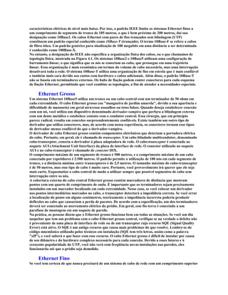 características elétricas de nível mais baixo. Por isso, o padrão IEEE limita os sistemas Ethernet finos a
um comprimento de segmento de tronco de 185 metros, o que é bem próximo de 200 metros, daí sua
designação como 10Base2. Os cabos Ethernet com pares de fios trançados sem blindagem (UTP)
constituem um padrão especial conhecido como 10Base-T (trançado). O termo 10Base-F se refere a cabos
de fibra ótica. Um padrão genérico para sinalização de 100 megabits em uma distância a ser determinada
é conhecido como 100Base-X.
No entanto, a designação do IEEE não especifica a organização física dos cabos, ou o que chamamos de
topologia física, mostrada na Figura 4.1. Os sistemas 10Base2 e 10Base5 utilizam uma configuração de
barramento linear, o que significa que os nós se conectam ao cabo, que prossegue em uma trajetória
linear. Essa organização é mais econômica em termos do volume de cabo necessário, mas uma interrupção
desativará toda a rede. O sistema 10Base-T utiliza uma organização de fios em estrela que é mais confiável
e também mais cara devido aos custos com hardware e cabos adicionais. Além disso, o padrão 10Base-T
não se baseia em terminadores externos. Os hubs de fiação podem conter conectores para cada esquema
de fiação Ethernet, permitindo que você combine as topologias, a fim de atender a necessidades especiais.

     Ethernet Grosso
Um sistema Ethernet 10Base5 utiliza um tronco ou um cabo central com um terminador de 50 ohms em
cada extremidade. O cabo Ethernet grosso (ou "mangueira de jardim amarela", devido a sua aparência e
dificuldade de manuseio) em geral atravessa assoalhos ou tetos falsos. Quando deseja estabelecer conexão
com um nó, você utiliza um dispositivo denominado derivador-vampiro que perfura a blindagem externa
com um dente metálico e estabelece contato com o condutor central. Essa cirurgia, que em princípio
parece radical, resulta em conexões surpreendentemente confiáveis. Existe também um outro tipo de
derivador que utiliza conectores, mas, de acordo com nossa experiência, os conectores tornam esse tipoo
de derivador menos confiável do que o derivador-vampiro.
O derivador de cabo Ethernet grosso contém componentes eletrônicos que detectam a portadora elétrica
do cabo. Portanto, em geral, ele é chamado de transceptor. Um cabo blindado multicondutor, denominado
cobo-transceptor, conecta o derivador à placa adaptadora de rede. O cabo-transceptor é conectado ao
soquete AUI (Attachment Unit Interface) da placa de interface de rede. O conector utilizado no soquete
AUI e no cabo-transceptor é chamado de conector DIX.
O comprimento máximo de um segmento de tronco é 500 metros, e o comprimento máximo de um cabo
conectado por repetidores é 2.500 metros. O padrão permite a utilização de 100 nós em cada segmento de
tronco, e a distância mínima entre transceptores é de 2,5 metros. O tamanho máximo do cabo-transceptor
é de 50 metros, mas esse tipo de cabo é muito caro. Portanto, você provavelmente irá querer que ele seja
mais curto. Esquematize o cabo central de modo a utilizar sempre que possível segmentos de cabo sem
interrupção entre os nós.
A cobertura externa do cabo central Ethernet grosso contém marcadores de distância que mostram
pontos com um quarto de comprimento de onda. É importante que os terminadores sejam precisamente
instalados em um marcador localizado em cada extremidade. Nesse caso, se você colocar um derivador
nos pontos intermediários marcados no cabo, o transceptor detectará a impedâbcia correta. Se você errar
a localização do ponto em alguns centímetros, teoricamente a impedância incorreta poderia produzir
deflexões no cabo que causariam a perda de pacotes. De acordo com a especificação, um dos terminadores
deverá ser conectado ao aterramento elétrico do prédio. Em geral, esse fio-terra é conectado a um
parafuso de montagem em um soquete de parede.
Na prática, as pessoas dizem que o Ethernet grosso funciona bem em todas as situações. Se você um dia
suspeitar que tem um problema com o cabo Ethernet grosso central, verifique se na verdade o defeito não
é proveniente de uma placa de interface de rede ou de um transceptor cujo recurso SQE (Signal Quality
Error) está ativo. O SQE é um antigo recurso que causa mais problemas do que resolve. Lembre-se do
código mnemônico utilizado pelos técnicos em instalação (SQE tem três letras, assim como a palavra
"off"), e você saberá o que fazer com esse recurso. O cabo Ethernet grosso é difícil de instalar por causa
de seu diâmetro e do hardware complexo necessário para cada conexão. Devido a esses fatores e à
crescente popularidade do UTP, você não verá com freqüência novas instalações nas paredes, eles
funcionarão até que o prédio seja demolido.

     Ethernet Fino
Se você tem certeza de que nunca precisará de um sistema de cabo de rede com um comprimento superior
 