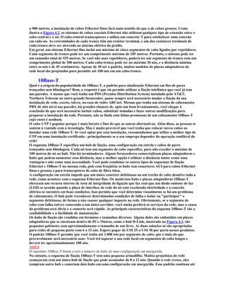 a 900 metros, a instalação de cabos Ethernet finos fará mais sentido do que a de cabos grossos. Como
ilustra a Figura 4.2, os sistemas de cabos coaxiais Ethernet não utilizam qualquer tipo de extensão entre o
cabo central e o nó. O cabo central transceptores e utiliza um conector T para estabelecer uma conexão
em cada nó. As extremidades de cada tronco têm um resistor terminal, e um dos resistores terminais de
cada tranco deve ser aterrado ao sistema elétrico do prédio.
Em geral, um sistema Ethernet fino inclui um máximo de cinco segmentos de cabo ligados por repetidores.
Cada segmento de tronco pode ter um comprimento máximo de 185 metros. Portanto, o sistema pode ter
um tamanho total de 925 metros. Se você não usar repetidores, poderá ter um segmento de tronco com um
comprimento global de 300 metros. Cada cabo-tronco pode ter no máximo 30 nós, e a distância mínima
entre os nós é de 45 centímetros. Apesar de 30 ser o padrão, muitos modelos de placas adaptadoras de
rede local são projetados para permitir até 100 nós em um cabo-tronco.

     10Base-T
Qual é a origem da popularidade do 10Base-T, o padrào para sinalização Ethernet em fios de pares
trançados sem blindagem? Bem, a resposta é que ele permite utilizar a fiação telefônica que você já tem
nas paredes. A menos que você tenha um PDS (Premise Distribution System) instalado pela AT&T,
Northern Telecom ou outro grande fornecedor, quase sempre será necessário mudar a fiação da sua
instalação de rede, exceto, talvez, no caso de redes ARCnet. Mesmo que tenha um sistema de cabeamento
PBX de alto nível nas paredes, há grandes chances de, após um bom levantamento, você chegar à
conclusão de que será necessário incluir cabos, substituir tomadas e fazer outras modificações para
preparar a instalação da rede. Portanto, não se iluda com falsas promessas de um cabeamento 10Base-T
cujo custo é nenhum.
O cabo UTP é popular porque é mais barato e fino do que as outras alternativas. Além disso, as pessoas se
sentem à vontade com a tecnologia. Mas é muito provável que você tenha que colocar novos cabos ao
instalar uma rede 10Base-T. Se você optar por essa instalação, recomendamos que utilize o melhor tipo de
UTP em uma instalação certificada - principalmente se o seu emprego depender da operação confiável da
rede!
O esquema 10Base-T especifica um hub de fiação, uma configuração em estrela e cabos de pares
trançados sem blindagem. Cada nó tem um segmento de cabo específico, para não exceder o máximo de
100 metros do nó ao hub. Não há terminadores. Alguns fornecedores comercializam placas adaptadoras e
hubs que podem aumentar essa distância, mas a melhor opção é utilizar a distância maior como uma
vantagem e não como uma necessidade. Você pode combinar os outros tipos de esquemas de fiação
Ethernet e 10Base-T na mesma rede, pois com freqüêcia os hubs tem conectores AUI para cabos Ethernet
finos e grossos e para transceptores de cabo de fibra ótica.
A configuração em estrela impede que um único conector defeituoso ou um trecho de cabo desative toda a
rede, como acontece com o esquema Ethernet fino. Os modernos hubs e placas adaptadoras 10Base-T
oferecem um recurso interno de teste de integridade de ligação que faz com que um diodo emissor de luz
(LED) se acenda quando a placa de interface de rede do nó está recebendo eletricidade e a conexão
elétrica se encontra em boas condições. Isso permite que você determine visualmetne se há um problema
de cabeamento. O hub pode reconhecer determinadas condições de falha e isolar ou "participar" o
segmento defeituoso, de forma a não causar qualquer impacto na rede. Obviamente, se o segmento de
cabo com falha estiver conectado a um único servidor, você ainda perderá os serviços da rede, mas a causa
do problema será óbvia e o conserto será rápido. As principais características do esquema 10Base-T são a
confiabilidade e a facilidade de manutenção.
Os hubs de fiação são vendidos em formatos e tamanhos diversos. Alguns deles são embutidos em placas
adaptadoras que se encaixam dentro de PCs. Outros, como o hub D-Link, mostrado na Figura 4.3, são
pequenos gabinetes com aproximadamente o tamanho de um livro. As duas soluções só são apropriadas
para redes de pequeno porte com 6 a 12 nós. Espere pagar de US$ 25 a US$ 30 por porta nesses produtos.
O padrão 10Base-T permite que você tenha até 1.000 nós por segmento de cabo, que é mais do que
provavelmente será necessário usar. Você irá separar a sua rede local em segmentos de cabo longos e
deverá ter aproximadamente 100 nós.
NOTA
O repetidor 10Base-T limita a três o número de hubs de uma configuração em margarida.
No entanto, o esquema de fiação 10Base-T tem uma pequena armadilha. Muitos projetistas de rede
começaram com um único hub de fiação que pode acomodar de 8 a 12 nós. Quando a rede cresce, eles
compram outro hub e conectam dois hubs em uma configuração em margarida. Esse padrão continua até
 
