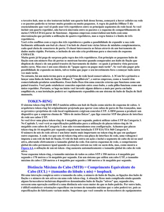o terceiro hub, mas se eles tentarem incluir um quarto hub dessa forma, começará a haver colisões na rede
e os pacotes poderão se tornar muito grandes ou muito pequenos. A regra do padrão 10Base-T diz
essencialmente que você só pode usar três repetidores entre os principais segmentos de rede local. Se você
incluir um quarto repetidor, não haverá sincronia entre os pacotes e o esquema de compartilhamento de
meios CSMA/CD irá parar de funcionar. Algumas empresas comercializavam hubs com uma
sincronização que permite a utilização de quatro repetidores, mas a regra básica é o limite de três
repetidores.
Você evita conflitos com a regra dos três repetidores e ganha a possibilidade de expandir a sua rede
facilmente utilizando um hub de chassi. Um hub de chassi tem várias faixas de módulos complementares,
cada qual cheia de conectores de porta. O chassi interconecta as faixas através de um barramento de
dados muito rápido. Portanto, a inclusão de nós não cria problemas para a sincronia do esquema
CSMA/CD.
Muita gente já foi pega de surpresa pela regra dos três repetidores. Em princípio os pequenos hubs de
fiação com um número fixo de portas se mostram baratos quando comparados aos hubs de fiação que
dispõem de chassi e de um painel traseiro de barramento de dados - os quais à primeira vista parecem
muito caros. Mas esse é um caso clássico de "pague agora ou pague mais tarde". Se você não pagar pela
possibilidade de expansão no início, talvez tenha que jogar o seu investimento fora e começar tudo outra
vez mais tarde.
No entanto, há um meio-termo para os projetistas de rede local conservadores. A 3Com foi a primeira a
lançar uma linha de hubs de fiação 10Base-T "empilháveis", e outras empresas, como a Asanté têm
comercializado produtos semelhantes. Esses hubs fixos têm uma conexão externa que funciona como um
painel traseiro. Você pode estabelecer conexões especiais entre esses hubs, e cada pilha funciona como um
único repetidor. Portanto, se logo no início você investir alguns dólares a mais por porta em hubs
empilháveis, a sua instalação poderá ser rapidamente expandida em um sistema de hubs de fiação de fácil
manuseio.

     TOKEN-RING
O sistema token-ring IEEE 802.5 também utiliza um hub de fiação como núcleo do esquema de cabos. A
arquitetura token-ring foi originalmente projetada paa operar com cabos de pares de fios trançados, mas
os gerentes e projetistas de rede local rapidamente exigiram conexões UTP. A IBM passou a produzir um
dispositivo que a empresa chama de "filtro de meios físicos", que liga conector STP das placas de interface
de rede aos cabos UTP.
Se você tiver uma placa token-ring de 4 megabits por segundo, poderá utilizar cabos UTP da Categoria 3.
No Capítulo 3, você verá as especificações publicadas para a utilização de placas token-ring de 16
megabits com cabos da Categoria 3, mas não recomendamos essa configuração. Achamos que placas
token-ring de 16 megabits por segundo exigem uma instalação UTP EIA/TIA 568 Categoria 5.
O número de nós de rede ativos é um fator muito mais importante no token-ring do que em qualquer
outro esquema. A cada vez que um nó token-ring ativa sua placa de interface de rede, uma voltagem é
imposta a um relé do hub de fiação. O relé do hub entra em ação e inclui o segmento de cabo do nó no anel
ativo, alterando efetivamente o tamanho global da rede. Em outros esquemas de rede, o comprimento
global do cabo permanece igual quando as estações entram na rede ou saem dela, mas, como mostra a
Figura 4.4, a atibação de um nó token- ring aumenta automaticamente o tamanho global do cabo de rede
ativo.
Nesse esquema token-ring, o tamanho máximo de todos os cabos STP é 350 metros a 4 megabits por
segundo e 170 metros a 16 megabits por segundo. Em um sistema que utiliza um cabo UTP, o tamanho
máximo do cabo é 220 metros a 4 megabits por segundo e 100 metros a 16 megabits por segundo.

     Distância Máxima do Cabo (MTD) = Comprimento Equivalente do
     Cabo (ECL) + (tamanho do lóbulo x nós) + loopback
Há uma interação complexa entre o tamanho do cabo, o número de hubs de fiação, as ligações dos hubs de
fiação e o número de nós ativos em uma rede token-ring. A situação ficou mais complicada ainda quando
alguns fornecedores incluíram dispositivos denominados hubs de fiação "ativos" que, segundo eles,
oerecem uma operação confiável a uma distância seis vezes maior do que os hubs padrão. Por outro lado,
é difícil estabelecer orientações específicas em termos do tamanho máximo que o cabo poderá ter, pois as
especificações do fabricante variam muito. Sugerimos que você consulte os fornecedores de equipamentos
 