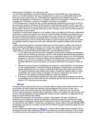 token-ring antes de finalizar o seu esquema de cabos.
As redes token-ring utilizam o conceito de distância máxima do cabo (MTD); que é empregado para
descrever a extenção máxima de cabo que você poderá usar no anel sem a necessidade de instalar hubs
ativos para gerar os sinais outra vez. A MTD típica para equipamentos que utilizam fios de pares
trançados sem blindagem é de 400 metros a 4 megabits e 180 metros a 16 megabits. A MTD para fios UTP
da Categoria 5 é 225 metros a 4 metros a 4 megabits e 100 metros a 16 megabits.
A MTD abrange toda a extenção do cabo e um fator denominado comprimento equivalente do cbo (ECL),
que representa a perda de sinal dentro do hub de fiação. Cada fabricante especifica um ECL para cada
marca e modelo de hub, mas o normal são 2,5 metros para hubs STP e 8,5 metros para hubs UTP. Você só
deverá incluir o fator ECL na equação MTD uma vez para cada hub, ou seja, não é necessário incluir um
ECL para todas as portas ativas.
O cálculo irá se tornar muito complexo se você considerar todas as contigências envolvendo a utilização de
vários hubs. As redes token-ring têm um recurso de correção de falhas automático, que permite que um
hub faça um loop-back automático e crie seu próprio anel se uma conexão entre hubs for interrompida.
Na teoria, esse loop-back poderia praticamente dobrar o tamanho do cabo ativo à medida que o hub
devolvesse quadros para o anel. É uma boa idéia imaginar as piores situações possíveis, mas é necessário
um cuidadoso estudo do diagrama de cabos, pois você poderá ficar limitado a utilizar cabos não muito
longos.
A seguir apresentamos algumas orientações práticas que você deverá seguir ao utilizar cabos de fios de
pares trançados sem blindagem. Em geral, você terá de cortar a distância máxima entre o nó e o hub à
metade para redes token-ring de 16 megabits por segundo. No entanto, as especificações para alguns
equipamentos de um mesmo fabricante permitirão que você tenha distâncias maiores.
    · Se você utilizar uma placa token-ring de 4 megabits com fios de pares trançados sem blindagem,
         poderá usar até 45 metros de cabo entre cada nó e o hub de fiação. Dois hubs de fiação podem ser
         separados pela mesma distância de 45 metros, mas o comprimento máximo entre eles não poderá
         ultrapassar os 120 metros. É possível utilizar um cabo adaptador de 2,5 metros entre a tomada da
         parede e o nó. Na teoria, você pode ter até 260 nós no anel que utiliza cabos de fios de pares
         trançados blindados, mas provavelmente você excederá a MTD antes de ultrapassar o limite do
         nó.
    · Em cabos de pares trançados sem blindagem da Categoria 5, você fica limitado a um máximo de
         132 nós no anel principal. A restrição do número de nós limita automaticamente o comprimento
         do cabo utilizado pelo anel. No entanto, o padrão IEEE 802.5 para redes token-ring com cabos
         UTP contém orientações muito complexas que exigem a medição dos seguintes fatores: os sinais
         transmitidos entre os pares de fios, a atenuação e até mesmo a temperatura. Em resumo, você
         precisará de uma equipe de instalação qualificada e muito bem equipada.
    · O fio de par trançado blindado sugerido para redes token-ring proporciona ligações em rede de
         alta qualidade, mas seu custo é bem alto. Nas instalações que não sofrem de um alto nível de ruído
         elétrico, o UTP representa uma boa opção.

     ARCnet
O esquema arcnet evoluiu de forma inversa. O esquema ARCnet original, desenvolvido no final dos anos
60, necessitava de hubs de fiação com segmentos coaxiais dedicados entre cada nó e o hub, o que
atualmente é uma característica-chave das redes Ethernet 10Base-T e token-ring. Mas nos anos 80,
diversas empresas passaram a produzir placas adaptadoras ARCnet que podiam usar cabos coaxiais e fios
de pares trançados blindados em uma configuração estação-a-estação, semelhante à configuração de bus
linear do esquema Ethernet fino original.
O ARCnet é um sistema de rede com muitas vantagens e desvantagens. Sua baixa velocidade de
sinalização de 2,5 megabits por segundo não suportará a utilização de vários PCs possantes que tentam
executar aplicações sofisticadas, mas permitirá a utilização de cabos UTP mais longos e de pior qualidade.
Ao contrário das redes 10Base-T e token-ring, você pode usar o sistema ARCnet em cabos telefônicos PBX
já instalados nas paredes do seu prédio. Um cabo EIA/TIA 568 da Categoria 2 funcionará muito bem com
sistemas ARCnet.
Em sua configuração padrão (observe a Figura 4.5), o sistema ARCnet utiliza cabos coaxiais RG-62, que
são iguais aos mesmos cabos utilizados pela IBM em seu sistema de terminais mainframe 3270. Você pode
ter até 600 metros de cabo coaxial entre um nó e seu hub ativo. Os hubs ativos dos sistemas ARCnet não
 