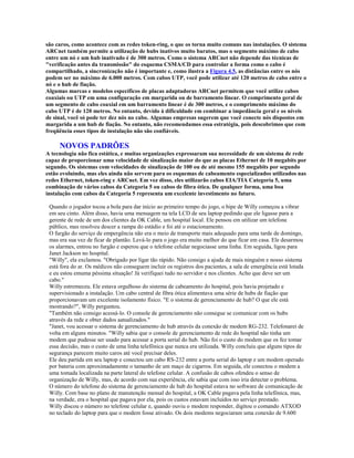 são caros, como acontece com as redes token-ring, o que os torna muito comuns nas instalações. O sistema
ARCnet também permite a utilização de hubs inativos muito baratos, mas o segmento máximo de cabo
entre um nó e um hub inativado é de 300 metros. Como o sistema ARCnet não depende das técnicas de
"verificação antes da transmissão" do esquema CSMA/CD para controlar a forma como o cabo é
compartilhado, a sincronização não é importante e, como ilustra a Figura 4.5, as distâncias entre os nós
podem ser no máximo de 6.000 metros. Com cabos UTP, você pode utilizar até 120 metros de cabo entre o
nó e o hub de fiação.
Algumas marcas e modelos específicos de placas adaptadoras ARCnet permitem que você utilize cabos
coaxiais ou UTP em uma configuração em margarida ou de barramento linear. O comprimento geral de
um segmento de cabo coaxial em um barramento linear é de 300 metros, e o comprimento máximo do
cabo UTP é de 120 metros. No entanto, devido à dificuldade em combinar a impedância geral e os níveis
de sinal, você só pode ter dez nós no cabo. Algumas empresas sugerem que você conecte nós dispostos em
margarida a um hub de fiação. No entanto, não recomendamos essa estratégia, pois descobrimos que com
freqüência esses tipos de instalação não são confiáveis.

     NOVOS PADRÕES
A tecnologia não fica estática, e muitas organizações expressaram sua necessidade de um sistema de rede
capaz de proporcionar uma velocidade de sinalização maior do que as placas Ethernet de 10 megabits por
segundo. Os sistemas com velocidades de sinalização de 100 ou de até mesmo 155 megabits por segundo
estão evoluindo, mas eles ainda não servem para os esquemas de cabeamento especializados utilizados nas
redes Ethernet, token-ring e ARCnet. Em vez disso, eles utilizarão cabos EIA/TIA Categoria 5, uma
combinação de vários cabos da Categoria 5 ou cabos de fibra ótica. De qualquer forma, uma boa
instalação com cabos da Categoria 5 representa um excelente investimento no futuro.

 Quando o jogador tocou a bola para dar início ao primeiro tempo do jogo, o bipe de Willy começou a vibrar
 em seu cinto. Além disso, havia uma mensagem na tela LCD de seu laptop pedindo que ele ligasse para a
 gerente de rede de um dos clientes da OK Cable, um hospital local. Ele pensou em utilizar um telefone
 público, mas resolveu descer a rampa do estádio e foi até o estacionamento.
 O furgão do serviço de empergência não era o meio de transporte mais adequado para uma tarde de domingo,
 mas era sua vez de ficar de plantão. Levá-lo para o jogo era muito melhor do que ficar em casa. Ele desarmou
 os alarmes, entrou no furgão e esperou que o telefone celular negociasse uma linha. Em seguida, ligou para
 Janet Jackson no hospital.
 "Willy", ela exclamou. "Obrigado por ligar tão rápido. Não consigo a ajuda de mais ninguém e nosso sistema
 está fora do ar. Os médicos não conseguem incluir os registros dos pacientes, a sala de emergência está lotada
 e eu estou emuma péssima situação! Já verifiquei tudo no servidor e nos clientes. Acho que deve ser um
 cabo."
 Willy estremeceu. Ele estava orgulhoso do sistema de cabeamento do hospital, pois havia projetado e
 supervisionado a instalação. Um cabo central de fibra ótica alimentava uma série de hubs de fiação que
 proporcionavam um excelente isolamento físico. "E o sistema de gerenciamento de hub? O que ele está
 mostrando?", Willy perguntou.
 "Também não consigo acessá-lo. O console de gerenciamento não consegue se comunicar com os hubs
 através da rede e obter dados aatualizados."
 "Janet, vou acessar o sistema de gerenciamento de hub através da conexão de modem RG-232. Telefonarei de
 volta em alguns minutos. "Willy sabia que o console de gerenciamento de rede do hospital não tinha um
 modem que pudesse ser usado para acessar a porta serial do hub. Não foi o custo do modem que os fez tomar
 essa decisão, mas o custo de uma linha telefônica que nunca era utilizada. Willy concluiu que alguns tipos de
 segurança parecem muito caros até você precisar deles.
 Ele deu partida em seu laptop e conectou um cabo RS-232 entre a porta serial do laptop e um modem operado
 por bateria com aproximadamente o tamanho de um maço de cigarros. Em seguida, ele conectou o modem a
 uma tomada localizada na parte lateral do telefone celular. A confusão de cabos ofendeu o senso de
 organização de Willy, mas, de acordo com sua experiência, ele sabia que com isso iria detectar o problema.
 O número do telefone do sistema de gerenciamento de hub do hospital estava no software de comunicação de
 Willy. Com base no plano de manutenção mensal do hospital, a OK Cable pagava pela linha telefônica, mas,
 na verdade, era o hospital que pagava por ela, pois os custos estavam incluídos no serviço prestado.
 Willy discou o número no telefone celular e, quando ouviu o modem responder, digitou o comando ATXOD
 no teclado do laptop para que o modem fosse ativado. Os dois modems negociaram uma conexão de 9.600
 