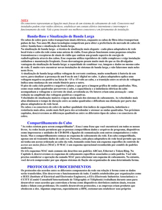 NOTA
Os conectores representam as ligações mais fracas de um sistema de cabeamento de rede. Conectores mal
instalados podem criar ruídos elétricos, estabelecer um contato elétrico intermitente e interromper o
funcionamento da rede. Vale a pena investir nos melhores conectores e em ferramentas de instalação.

     Banda-Base e Sinalização de Banda Larga
Os cabos de cobre para redes transportam sinais elétricos, enquanto os cabos de fibra ótica transportam
pulsos de luz. Nos anos 80, duas tecnologias competiram para obter a preferência do mercado de cabos de
cobre: banda-base e sinalização de banda larga.
Na sinalização de banda larga - a técnica de sinalização mais elegante - cada placa adaptadora de rede
local trata o cabo da rede como uma antena de rádio. Essas placas funcionam como pequenas estações
transmissoras e receptoras de sinais de rádio que emitem um grande espectro de energia de
radiofreqüência através dos cabos. Esse esquema utiliza repetidores de rádio complexos e exige instalação
cuidadosa e manutenção freqüente. Essas desvantagens pesam muito mais do que as tão divulgadas
vantagens da sinalização de banda larga: a capacidade de combinar voz, imagens e dados no mesmo cabo
de rede. É muito raro encontrar novas instalações de sistemas de banda larga, e não falaremos mais neles
neste livro.
A sinalização de banda larga utiliza voltagem de corrente contínua, muito semelhante à bateria de um
carro, para sinalizar a presença de um 0 ou de um 1 digital no cabo. A placa adaptadora aplica uma
voltagem negativa ou positiva na faixa de +15 a -15 volts ao cabo, e a transição entre os níveis de voltagem
indica uma mudança de um estado binário para o outro.
O pico de cada ciclo positivo e negativo é plano, o que gera a imagem gráfica de ondas quadradas. Mas,
como essas ondas quadradas percorrem o cabo, a capacitância e a indutância elétricas do cabo
acompanham a voltageme a corrente do sinal, arredonda-as. Os fatores criam uma atenuação - uma
redução na amplitude das voltagens positivas e negativas.
Velocidades de sinalização maiores exigem ainda mais dos sistemas de cabeamento. As velocidades mais
altas diminuem o tempo de duração entre as ondas quadradas e dificultam sua distinção por parte das
placas adaptadoras de rede local.
Os cabos e os conectores de cobre de melhor qualidade têm índices de capacitância, indutância e
resistência mais altos, sendo mais fácil para eles arredondar e atenuar as ondas quadradas. Nos próximos
capítulos, descreveremos as diferenças qualitativas entre os diferentes tipos de cabos e os conectores de
cobre.

     Compartilhamento do Cabo
"As redes existem para serem compartilhadas". Essa é uma frase que você encontrará em todos os nossos
livros. As redes locais permitem que as pessoas compartilhem dados e arquivos de programa, dispositivos
como impressoras e unidades de CD-ROM e ligações de comunicação com outros computadores e redes
locais. Mas o compartilhamento começa no esquema de cabeamento da rede. Em cabo compartilhado,
apenas um nó transmite dados de cada vez. Portanto, cada placa adaptadora de rede local permite que seu
nó tenha um acesso ordenado ao cabo da rede, tomando como base um esquema específico de controle de
acesso aos meios físicos (MAC). O MAC é um esquema operacional reconhecido por comitês de padrões
modernos.
Os três esquemas MAC mais comuns são descritos nos padrões ARCnet, Ethernet e Token-Ring. No
Capítulo 4, descreveremos os esquemas de cabeamento específicos associados a cada padrão. Você não
precisa considerar a operação da camada MAC para selecionar um esquema de cabeamento. No entanto,
você deverá compreender por que alguns sistemas de fiação são organizados de uma determinada forma.

     PROTOCOLOS E PROCEDIMENTOS
Os protocolos são acordos entre os diferentes componentes da rede em relação à forma como os dados
serão transferidos. Eles descrevem o funcionamento de tudo. Comitês estabelecidos por organizações como
o IEEE (Institute of Electrical and Electronics Engineers), a EIA (Electronic Industries Association) e o
CCITT (Comité Consultatif Internationale de Télégraphic et Téléphonic) trabalham durante anos para
desenvolver esses acordos que controlam a forma como dispositivos eletrônicos emitem sinais, trocam
dados e lidam com problemas. Os comitês desenvolvem protocolos, e as empresas criam produtos que
obedecem a eles. Algumas empresas, especialmente a IBM, costumavam estabelecer seus próprios
 