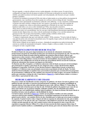 bits por segundo, o script do software enviou a senha adequada, e ele obteve acesso. O script já havia
 configurado um longo intervalo de pausa no modem, de forma que as alterações na conexão celular do
 telefone, que podem acontecer até mesmo quando você está preparado, não fizessem com que o modem
 perdesse a potadora.
 O software de emulação de terminal de Willy não tinha as lindas janelas ou as telas gráficas do programa de
 gerenciamento, mas o problema ficou óbvio quando ele verificou a tela de tráfego da rede. Uma placa
 adaptadora estava apresentando um fenômeno conhecido como jabbering - ou seja, transmitia constantemente
 os pacotes sem antes verificar o tráfego da rede. Isso causava o que parecia ser uma série constante de
 colisões e, enquanto isso, todas as outras placas aguardavam a liberação de um canal. Esse defeito no
 hardware nada tinha a ver com os cabos instalados por Willy, mas ele podia consertá-lo.
 Willy entrou no modo de linha de comandos do software de hub de fiação e executou o comando que
 particiona ou isola o nó com problemas. Isso fez com que o hub literalmente desconectasse aquela porta do
 restante da rede. Depois disso, ele voltou à tela de monitoração do tráfego e viu o servidor anunciar sua
 presença na rede. Ele já estava desconectando o modem quando o telefone celular tocou.
 "Está tudo no ar outra vez!", Janet exclamou. "Você é mágico."
 "A mágica é simplesmente algo que você ainda não conhece", Willy comentou. "Vá até os hubs de fiação e
 veja qual das portas está com uma luz de partição acesa. Em seguida, troque a placa de interface de rede do nó
 conectado a essa porta e reinicialize-a."
 Willy incluiu a ligação em seu registro de serviços - chamadas de amergência nas tardes de domingo não
 estavam no contrato de manutenção do hospital -, fechou o furgão e voltou ao estádio. Com sorte, ele
 conseguirá ver todo o segundo tempo.

     GERENCIAMENTO DO HUB DE FIAÇÃO
Os hubs de fiação são uma parte importantíssima de um sistema de cabeamento estruturado e
proporcionam um ponto de articulação perfeito para um sistema de gerenciamento de rede. Nos anos 90, o
conceito de hub de fiação foi muito além da definição dos primeiros hubs de fiação ARCnet, que
associavam os cabos coaxiais a sinais amplificados e repetidos. Os primeiros hubs de fiação Ethernet
10Base-T e Token-Ring tinham o mesmo nível básico de funcionalidade. Sua principal função era
implementar uma configuração em estrela de forma que um problema elétrico em um dos trechos do
sistema de cabeamento não causasse um impacto na rede inteira.
No final dos anos 80, a Synoptics e a Cabletron colocaram o hub de fiação em um novo nível tecnológico
que praticamente os iguala a uma forma de arte. Empresas como a Asante. David Systems, Digital
Equipment Corporation, NetWorth, 3Com, Hewlett-Packard e Optical Data Systems se juntaram à
Synoptics e à Cabletron como seus principais concorrentes na produção de hubs de fiação. Nos hubs
modernos ficam localizados os seguintes itens: processadores possantes que executam diversos programas
de gerenciamento e utilitários de rede, módulos com conectores de todos os tipos e até mesmo roteadores e
pontes que controlam o tráfego da rede. Como ilustra a Figura 5.1, o hub de fiação evoluiu e se tornou o
centro físico e operacional de toda a rede.

     HUBS DE GABINETE E DE CHASSI
Em geral, os hubs são classificados em duas categorias: de gabinete e de chassi. Um hub de gabinete é um
gabinete lacrado com todos os conectores permanentemente acoplados, sem qualquer possibilidade de
expansão interna. Esses tipos de hubs estão disponíveis para redes ARCnet, 10Base-T e Token-Ring. No
entanto, cada hub só funciona para um tipo de rede. Os hubs de gabinete são populares por causa de seu
baixo custo inicial e de seu pequeno tamanho. Utilizados sozinhos, eles são adequados para muitas
instalações, mas você também pode combinar hubs de gabinete e de chassi na mesma rede local a fim de se
beneficiar do baixo custo do gabinete e da flexibilidade do chassi.
Um hub de chassi, mostrado na Figura 5.2, consiste em um gabinete matálico com slots contendo
conectores elétricos para módulos complementares. O principal componente de um hub de chassi é o
painel traseiro elétrico - um caminho elétrico de alta velocidade para os dados que atravessam os módulos
de expansão. O painel traseiro reduz o impacto do hub no esquema de cabeamento da rede, pois os dados
o percorrem em vez do cabo de rede, que é mais lento. Cada módulo de conexão de cabo do gabinete é na
verdade um hub separado da rede, mas o painel traseiro retira da equação de cabo a regra dos três
repetidores (esquema Ethernet 10Base-T) e o fator de interconexão dos hubs (esquema token-ring). O
painel traseiro também melhora a confiabilidade geral do sistema, pois retira do sistema físico um trecho
 
