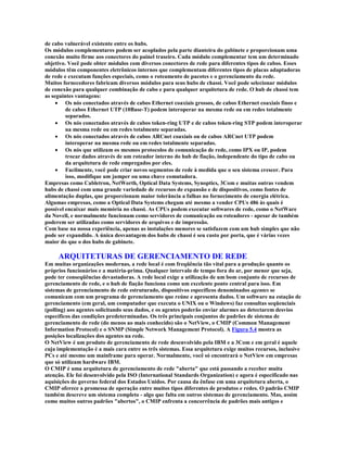 de cabo vulnerável existente entre os hubs.
Os módulos complementares podem ser acoplados pela parte dianteira do gabinete e proporcionam uma
conexão muito firme aos conectores do painel traseiro. Cada módulo complementar tem um determinado
objetivo. Você pode obter módulos com diversos conectores de rede para diferentes tipos de cabos. Esses
módulos têm componentes eletrônicos internos que complementam diferentes tipos de placas adaptadoras
de rede e executam funções especiais, como o roteamento de pacotes e o gerenciamento da rede.
Muitos fornecedores fabricam diversos módulos para seus hubs de chassi. Você pode selecionar módulos
de conexão para qualquer combinação de cabo e para qualquer arquitetura de rede. O hub de chassi tem
as seguintes vantagens:
     · Os nós conectados através de cabos Ethernet coaxiais grossos, de cabos Ethernet coaxiais finos e
         de cabos Ethernet UTP (10Base-T) podem interoperar na mesma rede ou em redes totalmente
         separados.
     · Os nós conectados através de cabos token-ring UTP e de cabos token-ring STP podem interoperar
         na mesma rede ou em redes totalmente separadas.
     · Os nós conectados através de cabos ARCnet coaxiais ou de cabos ARCnet UTP podem
         interoperar na mesma rede ou em redes totalmente separadas.
     · Os nós que utilizam os mesmos protocolos de comunicação de rede, como IPX ou IP, podem
         trocar dados através de um roteador interno do hub de fiação, independente do tipo de cabo ou
         da arquitetura de rede empregados por eles.
     · Facilmente, você pode criar novos segmentos de rede à medida que o seu sistema crescer. Para
         isso, modifique um jumper ou uma chave comutadora.
Empresas como Cabletron, NetWorth, Optical Data Systems, Synoptics, 3Com e muitas outras vendem
hubs de chassi com uma grande variedade de recursos de expansão e de dispositivos, como fontes de
alimentação duplas, que proporcionam maior tolerância a falhas no fornecimento de energia elétrica.
Algumas empresas, como a Optical Data Systems chegam até mesmo a vender CPUs 486 às quais é
possível encaixar mais memória no chassi. As CPUs podem executar softwares de rede, como o NetWare
da Novell, e normalmente funcionam como servidores de comunicação ou roteadores - apesar de também
poderem ser utilizadas como servidores de arquivos e de impressão.
Com base na nossa experiência, apenas as instalações menores se satisfazem com um hub simples que não
pode ser expandido. A única desvantagem dos hubs de chassi é seu custo por porta, que é várias vezes
maior do que o dos hubs de gabinete.

     ARQUITETURAS DE GERENCIAMENTO DE REDE
Em muitas organizações modernas, a rede local é com freqüência tão vital para a produção quanto os
próprios funcionários e a matéria-prima. Qualquer intervalo de tempo fora do ar, por menor que seja,
pode ter conseqüências devastadoras. A rede local exige a utilização de um bom conjunto de recursos de
gerenciamento de rede, e o hub de fiação funciona como um excelente ponto central para isso. Em
sistemas de gerenciamento de rede estruturado, dispositivos específicos denominados agentes se
comunicam com um programa de gerenciamento que reúne e apresenta dados. Um software na estação de
gerenciamento (em geral, um computador que executa o UNIX ou o Windows) faz consultas seqüenciais
(polling) aos agentes solicitando seus dados, e os agentes poderão enviar alarmes ao detectarem desvios
específicos das condições predeterminadas. Os três principais conjuntos de padrões de sistema de
gerenciamento de rede (do menos ao mais conhecido) são o NetView, o CMIP (Common Management
Information Protocol) e o SNMP (Simple Network Management Protocol). A Figura 5.4 mostra as
posições localizações dos agentes na rede.
O NetView é um produto de gerenciamento de rede desenvolvido pela IBM e a 3Com e em geral é aquele
cuja implementação é a mais cara entre os três sistemas. Essa arquitetura exige muitos recursos, inclusive
PCs e até mesmo um mainframe para operar. Normalmente, você só encontrará o NetView em empresas
que só utilizam hardware IBM.
O CMIP é uma arquitetura de gerenciamento de rede "aberta" que está passando a receber muita
atenção. Ele foi desenvolvido pela ISO (International Standards Organization) e agora é especificado nas
aquisições do governo federal dos Estados Unidos. Por causa da ênfase em uma arquitetura aberta, o
CMIP oferece a promessa de operação entre muitos tipos diferentes de produtos e redes. O padrão CMIP
também descreve um sistema completo - algo que falta em outros sistemas de gerenciamento. Mas, assim
como muitos outros padrões "abertos", o CMIP enfrenta a concorrência de padrões mais antigos e
 
