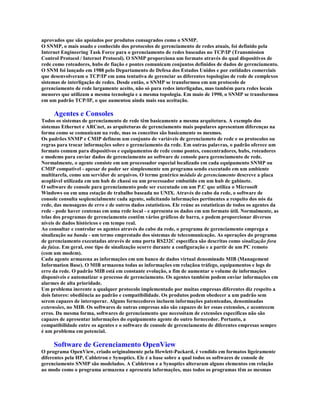 aprovados que são apoiados por produtos consagrados como o SNMP.
O SNMP, o mais usado e conhecido dos protocolos de gerenciamento de redes atuais, foi definido pela
Internet Engineering Task Force para o gerenciamento de redes baseadas no TCP/IP (Transmission
Control Protocol / Internet Protocol). O SNMP proporciona um formato através do qual dispositivos de
rede como roteadores, hubs de fiação e pontes comunicam conjuntos definidos de dados de gerenciamento.
O SNM foi lançado em 1988 pelo Departamento de Defesa dos Estados Unidos e por entidades comerciais
que desenvolveram o TCP/IP em uma tentativa de gerenciar as diferentes topologias de rede de complexos
sistemas de interligação de redes. Desde então, o SNMP se transformou em um protocolo de
gerenciamento de rede largamente aceito, não só para redes interligadas, mas também para redes locais
menores que utilizam a mesma tecnologia e a mesma topologia. Em maio de 1990, o SNMP se transformou
em um padrão TCP/IP, o que aumentou ainda mais sua aceitação.

     Agentes e Consoles
Todos os sistemas de gerenciamento de rede têm basicamente a mesma arquitetura. A exemplo dos
sistemas Ethernet e ARCnet, as arquiteturas de gerenciamento mais populares apresentam diferenças na
forma como se comunicam na rede, mas os conceitos são basicamente os mesmos.
Os padrões SNMP e CMIP definem um conjunto de variáveis de gerenciameto de rede e os protocolos ou
regras para trocar informações sobre o gerenciamento da rede. Em outras palavras, o padrão oferece um
formato comum para dispositivos e equipamentos de rede como pontes, concentradores, hubs, roteadores
e modems para enviar dados de gerenciamento ao software de console para gerenciamento de rede.
Normalmente, o agente consiste em um processador especial localizado em cada equipamento SNMP ou
CMIP compatível - apesar de poder ser simplesmente um programa sendo executado em um ambiente
multitarefa, como um servidor de arquivos. O termo genérico módulo de gerenciamento descreve a placa
acoplável utilizada em um hub de chassi ou um processador embutido em um hub de gabinete.
O software de console para gerenciamento pode ser executado em um P.C que utiliza o Microsoft
Windows ou em uma estação de trabalho baseada no UNIX. Através do cabo da rede, o software de
console consulta seqüencialmente cada agente, solicitando informações pertinentes a respeito dos nós da
rede, das mensagens de erro e de outros dados estatísticos. Ele reúne as estatísticas de todos os agentes da
rede - pode haver centenas em uma rede local - e apresenta os dados em um formato útil. Normalmente, as
telas dos programas de gerenciamento contêm vários gráficos de barra, e podem proporcionar diversos
níveis de dados históricos e em tempo real.
Ao consultar e controlar os agentes através do cabo da rede, o programa de gerenciamento emprega a
sinalização na banda - um termo emprestado dos sistemas de telecomunicação. As operações do programa
de gerenciamento executadas através de uma porta RS232C específica são descritas como sinalização fora
da faixa. Em geral, esse tipo de sinalização ocorre durante a configuração e a partir de um PC remoto
(com um modem).
Cada agente armazena as informações em um banco de dados virtual denominado MIB (Management
Information Base). O MIB armazena todas as informações em relaçãoa tráfego, equipamentos e logs de
erro da rede. O padrão MIB está em constante evolução, a fim de aumentar o volume de informações
disponíveis e automatizar o processo de gerenciamento. Os agentes também podem enviar informações em
alarmes de alta prioridade.
Um problema inerente a qualquer protocolo implementado por muitas empresas diferentes diz respeito a
dois fatores: obediência ao padrão e compatibilidade. Os produtos podem obedecer a um padrão sem
serem capazes de interoperar. Alguns fornecedores incluem informações patenteadas, denominadas
externsões, no MIB. Os softwares de outras empresas não são capazes de ler essas extensões, e acontecem
erros. Da mesma forma, softwares de gerenciamento que necessitam de extensões específicas não são
capazes de apresentar informações do equipamento agente do outro fornecedor. Portanto, a
compatibilidade entre os agentes e o software de console de gerenciamento de diferentes empresas sempre
é um problema em potencial.

     Software de Gerenciamento OpenView
O programa OpenView, criado originalmente pela Hewlett-Packard, é vendido em formatos ligeiramente
diferentes pela HP, Cabletron e Synoptics. Ele é a base sobre a qual todos os softwares de console de
gerenciamento SNMP são modelados. A Cabletron e a Synoptics alteraram alguns elementos em relação
ao modo como o programa armazena e apresenta informações, mas todos os programas têm as mesmas
 