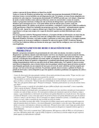 rotinas e operam de forma idêntica ao OpenView da HP.
Todas as versões do Windows permitem que você utilize um programa denominado OVDRAW para
selecionar ícones a serem incluídos em um diagrama da rede. No entanto, os ícones foram adaptados aos
produtos de cada empresa. Um programa denominado OVADMIN permite que você adapte o diagrama
de modo a incluir detalhes como endereços Ethernet, nomes de concentrador e nomes de usuário.
Todos os programas mostram o tráfego da rede na forma de histogramas e apresentam quadros do
Windows para mensagens de erro. Você pode definir níveis de alarme para eventos, como um
determinado número de colisões ou de pacotes com defeito, e estabelecer criérios para trilhas de auditoria.
A HP aperfeiçoou o OpenView incluindo um programa que tenta "descobrir" automaticamente agentes
SNMP na rede. Apesar de a empresa afirmar que o OpenView funciona com qualquer agente, nossa
experiência é a de que nem sempre ele é capaz de descobrir agentes em hubs fabricados por outras
empresas.
Em seu programa LattisNet Managament Software, a Synoptics dividiu as informações em mais telas do
que as outras empresas, mas todas essas telas são configuradas como janelas separadas no ambiente
Microsoft Windows. Portanto, você pode escolher e posicionar as telas com o mouse. A Synoptics também
utiliza arquivos de texto para configurar a situação de cada nó de agente SNMP. O software Remote
LANView da Cabletron utiliza um sistema de menu que é mais fácil de configurar caso você não utilize
com freqüência.

     GERENCIAMENTO DE REDE E DIAGNÓSTICO DE
     PROBLEMAS
Quando o programa automático de gerenciamento de rede emite um alarme, tem início a tarefa de
diagnosticar o problema. Quanto mais informações você tiver em relação à operação normal do sistema,
mais rápido poderá resolver o problema. Se você souber quais são os padrões normais de tráfego e de
conexão, a localização dos problemas será mais rápida. Se suspeitar que o sistema de cabos apresenta
falha, um hub de fiação irá ajudá-lo a diagnosticar o problema informando quais estações estão com um
tráfego demasiadamente baixo ou com altos níveis de dados adulterados. No Capítulo 9, descreveremos
mais dicas de diagnóstico, mas a técnica básica não tem qualquer mistério para quem já tentou encontrar
uma lâmpada queimada em um conjunto de luzes para árvores de natal: substitua um item suspeito por
um que você tem certeza de que está bom. No próximo capítulo, descreveremos o gabinete de fiação, os
painéis de derivação e outros dispositivos que irão ajudá-lo a localizar problemas em segmentos de cabos e
a substituí-los.

 A nave de observação deu uma guinada violenta e ficou muito próxima de uma estrela. "O que você fez e por
 que estamos aqui?" Wirejack perguntou ao painel de controle.
 "Há um defeito no núcleo de fiação central", os comandos da nave responderam com uma voz programada
 para ser firme e convincente. "Detectei uma descontinuidade no núcleo de fiação e entrei em órbita."
 "Sim, mas está quente demais aqui", Wirejack resmungou. "Estamos praticamente na coroa da estrela.Vamos
 sair daqui."
 "Não posso acessar o controle de velocidade até que a falha na fiação seja consertada", a nave respondeu.
 "Abra o núcleo de fiação", Wirejack ordenou.
 O núcleo de fiação era formado pelo convergência de centenas de raios mesônios enviados por transceptores
 contidos em cada nó lógico da nave. Os transceptores tinham um tratamento especial em relação a tempo e
 espaço, o que transformava a interseção em um buraco de quinta dimensão no coração da nave. Em resposta
 à ordem de Wirejack, a nave criou uma espécie de portal no buraco de quinta dimensão para que ele pudesse
 colocar a cabeça e um dos braços. Ele só conseguia ver alguns centímetros à frente, e à medida que sua mão
 cruzava os raios, tinha a sensação de estar tocando em teias de aranha.
 Depois, seus dedos tocaram algo sólido. Um operário do último espaço-porto onde havia parado esquecera
 uma ferramenta dentro do buraco, e ela estava flutuando e interrompia o curso dos raios. Mas quando seus
 dedos a tocaram, a ferramenta se distanciou ainda mais. Wirejack estava indo o mais longe que podia dentro
 do buraco, e sua respiração era ofegante. Sua consciência parecia desaparecer enquanto tentava agarrar o
 objeto flutuante.
 "Willy? Willy? Você está se sentindo bem?" Bill perguntou. Bill agarrou a mão de Willy ao vê-la próxima a
 seu rosto. Bill falava muito alto, o que fez Willy recuperar a consciência ao mesmo tempo em que respirava
 fundo aquele ar artificialmente resfriado.
 