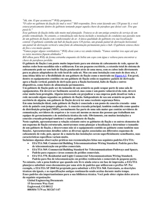"Ah, sim. O que aconteceu?" Willy perguntou.
"O calor no gabinete de fiação fez mal a você." Bill respondeu. Deve estar fazendo uns 120 graus lá, e você
estava praticamente dentro do gabinete tentando pegar aquela chave de parafuso que deixei cair. Tive que
puxá-lo."
Esse gabinete de fiação tinha sido muito mal planejado. Tratava-se de um antigo armário de serviço de um
prédio remodelado. No entanto, a remodelação não havia incluído a instalação de conduítes nas paredes nem
de um gabinete de fiação com condicionador de ar. A única qualidade do gabinete era sua localização
central. O gabinete continha um hub de fiação para 128 portas, um grande painel de derivação horizontal,
um painel de derivação vertical e uma fonte de alimentação permanente para o hub. O gabinete estava cheio
de fios e era muito quente.
"Vamos pegar alguns ventiladores." Willy disse com a voz ainda trêmula. "Vamos ventilar isso aqui até que
os raios mesônios fiquem alinhados."
Bill olhou para Willy de forma estranha enquanto ele bebia um copo com água e voltava para encontrar a
chave de parafusos perdida.
O gabinete de fiação é um ponto muito importante para um sistema de cabeamento de rede, apesar de
muitas redes bem-sucedidas não o utilizarem. Em um pequeno escritório, a extensão total do sistema de
cabeamento pode ser um hub de fiação pendurado atrás de uma mesa, com os cabos indo diretamente
para as placas adaptadoras de rede local de cada nó. Mas em uma instalação com mais de doze nós, é
uma ótima idéia ter a flexibilidade de um gabinete de fiação como o mostrado na Figura 6.1. Em geral,
dentre os equipamentos contidos em um gabinete de fiação estão os seguintes: painéis de derivação
apra a fiação vertical, painéis de derivação para a fiação horizontal, hubs de fiação e outros
dispositivos, como fontes de alimentação permanentes.
Um gabinete de fiação pode ser do tamanho de um armário ou pode ocupar parte de uma sala de
equipamentos. Ele deverá ser facilmente acessível, mas como é um ponto vulnerável da rede, deverá
estar muito bem protegido. Alguém interessado em prejudicar a sua empresa pode desativar toda a
rede mexendo alguns segundos no gabinete de fiação. Independente de seu um armário ou parte do
escritório de alguém, um gabinete de fiação deverá ter uma excelente segurança física.
Em uma instalação ideal, cada gabinete de fiação é conectado a um ponto de conexão cruzada - uma
série de painéis com jumpers plugáveis. A conexão cruzada principal, também conhecida como quadro
de distribuição principal (MDF), normalmente faz parte de uma sala maior que contém servidores de
comunicação, servidores de arquivos e às vezes até mesmo as mesas das pessoas que trabalham nas
equipes de gerenciamento e de assistência técnica da rede. Obviamente, em muitas instalações a
conexão cruzada principal também é o único gabinete de fiação.
Neste capítulo, apresentaremos a relação existente entre os gabinetes de fiação e os outros elementos de
um esquema de fiação estruturado, mostraremos como planejar a localização e determinar o tamanho
de um gabinete de fiação, e descrevemos não só o equipamento contido no gabinete como também suas
funções. Apresentaremos detalhes sobre as diversas opções associadas aos diferentes esquemas de
cabeamento de rede, pois, apesar de a maioria das instalações serem superficialmente semelhantes, suas
características específicas variam muito.
Incluímos algumas observações práticas nas recomendações feitas nos seguintes padrões EIA/TIA:
     · EIA/TIA 568. Commercial Building Telecommunications Wiring Standard. Padrão para fios
          de telecomunicação em prédios comerciais.
     · EIA/TIA 569. Commercial Building Standard for Telecommunications Pathways and Spaces.
          Padrão para espaços e áreas comuns de prédios comerciais.
     · EIA/TIA 570. Residential and Light Commercial Telecommunications Wiring Standard.
          Padrão para fios de telecomunicação em prédios residenciais e comerciais de pequeno porte.
No entanto, vale a pena lembrar que quando este livro ainda estava em fase de impressão, a EIA/TIA
planejava substituir esses documentos por uma série de padrões que utilizavam o prefixo SP. Por
exemplo, o EIA/TIA SP 2840 foi projetado para substituir o EIA/TIA 568. Entretanto, as descrições
técnicas são iguais, e as especificações antigas continuarão sendo aceitas durante muito tempo.
Esses padrões são importantíssimos para a sua biblioteca técnica. Você pode obter cópias deles através
da seguinte organização:
     Global Engineering Documents
     15 Inverness Way East
     Englewood, CO 80112
     800/854-7179 ou 303/267-147
 